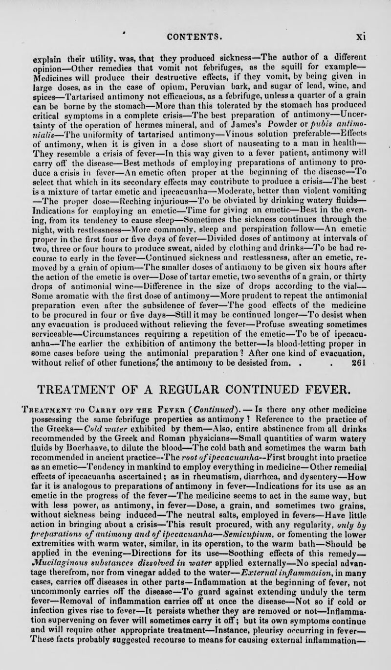 explain their utility, was, that they produced sickness—The author of a different opinion—Other remedies that vomit not febrifuges, as the squill for example— Medicines will produce their destructive effects, if they vomit, by being given in large doses, as in the case of opium, Peruvian bark, and sugar of lead, wine, and spices—Tartarised antimony not efficacious, as a febrifuge, unless a quarter of a grain can be borne by the stomach—More than this tolerated by the stomach has produced critical symptoms in a complete crisis—The best preparation of antimony—Uncer- tainty of the operation of hermcs mineral, and of James's Powder or pubis antimo- nialis—The uniformity of tartarised antimony—Vinous solution preferable—Effects of antimony, when it is given in a dose short of nauseating to a man in health— They resemble a crisis of fever—In this way given to a fever patient, antimony will carry off the disease—Best methods of employing preparations of antimony to pro- duce a crisis in fever—An emetic often proper at the beginning of the disease—To select that which in its secondary effects may contribute to produce a crisis—The best is a mixture of tartar emetic and ipecacuanha—Moderate, better than violent vomiting —The proper dose—Reching injurious—To be obviated by drinking watery fluids— Indications for employing an emetic—Time for giving an emetic—Best in the even- ing, from its tendency to cause sleep—Sometimes the sickness continues through the night, with restlessness—More commonly, sleep and perspiration follow—An emetic proper in the first four or five d;iys of fever—Divided doses of antimony at intervals of two, three or four hours to produce sweat, aided by clothing and drinks—To be had re- course to early in the fever—Continued sickness and restlessness, after an emetic, re- moved by a grain of opium—The smaller doses of antimony to be given six hours after the action of the emetic is over—Dose of tartar emetic, two sevenths of a grain, or thirty drops of antimonial wine—Difference in the size of drops according to the vial— Some aromatic with the first dose of antimony—More prudent to repeat the antimonial preparation even after the subsidence of fever—The good effects of the medicine to be procured in four or five days—Still it may be continued longer—To desist when any evacuation is produced without relieving the fever—Profuse sweating sometimes serviceable—Circumstances requiring a repetition of the emetic—To be of ipecacu- anha—The earlier the exhibition of antimony the better—Is blood-letting proper in some cases before using the antimonial preparation 1 After one kind of evacuation, without relief of other functions' the antimony to be desisted from. . . 261 TREATMENT OF A REGULAR CONTINUED FEVER. Treatment to Caiuiy off the Feveh (Continued). — Is there any other medicine possessing the same febrifuge properties as antimony 1 Reference to the practice of the Greeks—Cold water exhibited by them—Also, entire abstinence from all drinks recommended by the Greek and Roman physicians—Small quantities of warm watery Huids by Boerhaave, to dilute the blood—The cold bath and sometimes the warm bath recommended in ancient practice—The root of ipecacuanha—First brought into practice as an emetic—Tendency in mankind to employ everything in medicine—Other remedial effects of ipecacuanha ascertained; as in rheumatism, diarrhoea, and dysentery—How far it is analogous to preparations of antimony in fever—Indications for its use as an emetic in the progress of the fever—The medicine seems to act in the same way, but with less power, as antimony, in fever—Dose, a grain, and sometimes two grains, without sickness being induced—The neutral salts, employed in fevers—Have little action in bringing about a crisis—This result procured, with any regularity, only by preparations of antimony and of ipecacuanha—Semicupium, or fomenting the lower extremities with warm water, similar, in its operation, to the warm bath—Should be applied in the evening—Directions for its use—Soothing effects of this remedy— Mucilaginous substances dissolved in water applied externally—No special advan- tage therefrom, nor from vinegar added to the water—External inflammation, in many cases, carries off diseases in other parts—Inflammation at the beginning of fever, not uncommonly carries off the disease—To guard against extending unduly the term fever—Removal of inflammation carries off at once the disease—Not so if cold or infection gives rise to fever—It persists whether they are removed or not—Inflamma- tion supervening on fever will sometimes carry it off; but its own symptoms continue and will require other appropriate treatment—Instance, pleurisy occurring in fever— These facts probably suggested recourse to means for causing external inflammation—