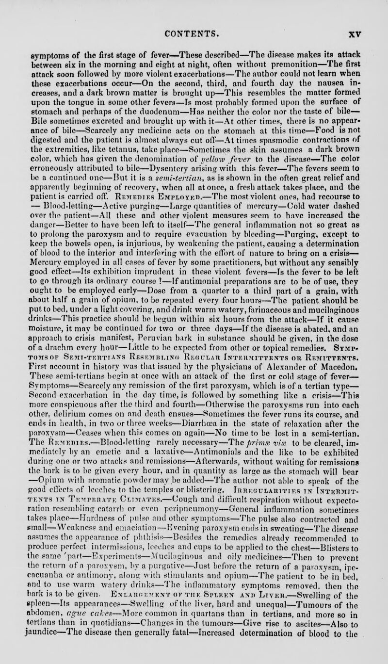 symptoms of the first stage of fever—These described—The disease makes its attack between six in the morning and eight at night, often without premonition—The first attack soon followed by more violent exacerbations—The author could not learn when these exacerbations occur—On the second, third, and fourth day the nausea in- creases, and a dark brown matter is brought up—This resembles the matter formed upon the tongue in some other fevers—Is most probably formed upon the surface of stomach and perhaps of the duodenum—Has neither the color nor the taste of bile— Bile sometimes excreted and brought up with it—At other times, there is no appear- ance of bile—Scarcely any medicine acts on the stomach at this time—Food is not digested and the patient is almost always cut oil—At times spasmodic contractions of the extremities, like tetanus, take place—Sometimes the skin assumes a dark brown color, which has given the denomination of yellow fever to the disease—The color erroneously attributed to bile—Dysentery arising with this fever—The fevers seem to be a continued one—But it is a semi-tertian, as is shown in the often great relief and apparently beginning of recovery, when all at once, a fresh attack takes place, and the patient is carried oft'. Remedies Employed.—The most violent ones, had recourse to — Blood-letting—Active purging—Large quantities of mercury—Cold water dashed over the patient—All these and other violent measures seem to have increased the danger—Better to have been left to itself—The general inflammation not so great as to prolong the paroxysm and to require evacuation by bleeding—Purging, except to keep the bowels open, is injurious, by weakening the patient, causing a determination of blood to the interior and interfering with the effort of nature to bring on a crisis— Mercury employed in all eases of fever by some practitioners, but without any sensibly good effect—Hs exhibition imprudent in these violent fevers—rs the fever to be left to go through its ordinary course 1—If antimonial preparations are to be of use, they ought to be employed early—Dose from a quarter to a third part of a grain, with about half a grain of opium, to be repeated every four hours—The patient should be put to bed. under a light covering, and drink warm watery, farinaceous and mucilaginous drinks—This practice should be begun within six hours from the attack—If it cause moisture, it may be continued for two or three days—If the disease is abated, and an approach to crisis manifest, Peruvian bark in substance should be given, in the dose of a drachm every hour—Little to be expected from other or topical remedies. Symp- Toirsop Semi-teiitiass Resemiii.ing Regulati Inteumittexts on Remittents. First account in history was that issued by the physicians of Alexander of Macedon. These semi-tertians begin at once with an attack of the first or cold stage of fever— Symptoms—Scarcely any remission of the first paroxysm, which is of a tertian type— Second exacerbation in the day time, is followed by something like a crisis—This more conspicuous after the third and fourth—Otherwise the paroxysms run into each other, delirium comes on and death ensues—Sometimes the fever runs its course, and ends in health, in two or three weeks—Diarrhoea in the state of relaxation after the paroxysm—(/eases when this comes on again—No time to be lost in a semi-tertian. The Remedies.—Blood-letting rarely necessary—The prima vim to be cleared, im- mediately by an emetic and a laxative—Antimonials and the like to be exhibited during one or two attacks and remissions—Afterwards, without waiting for remissions the bark is to be given every hour, and in quantity as large as the stomach will bear —Opium with aromatic powder may be added—The author not able to speak of the good eft'eefs of leeches to the temples or blistering. Irregularities in IsteBMJT- tents tn Temperate Climates.—Cough and difficult respiration without expecto- ration resembling catarrh or even peripneumony—General inflammation sometimes takes place—Hardness of pulse and other symptoms—The pulse also contracted and small—Weakness and emaciation—Evening paroxysm ends in sweating—The disease assumes the appearance of phthisis—Besides the remedies already recommended to produce, perfect intermissions, leeches and cups to be applied to the chest—Blisters to the same 'part—Experiments—Mucilaginous and oily medicines—Then to prevent the return of a paroxysm, by a purgative—Just before the return of a paroxysm, ipe- cacuanha or antimony, along with stimulants and opium—The patient to be in bed, and to use warm watery drinks—The inflammatory symptoms removed, then the bark is to be given. Enlaroevext of the Spekkn and Lived.—Swelling of the spleen—Its appearances—Swelling of the liver, hard and unequal—Tumours of the abdomen, ague cukes—More common in quartans than in tertians, and more so in tertians than in quotidians—Changes in the tumours—Give rise to ascites—Also to jaundice—The disease then generally fatal—Increased determination of blood to the