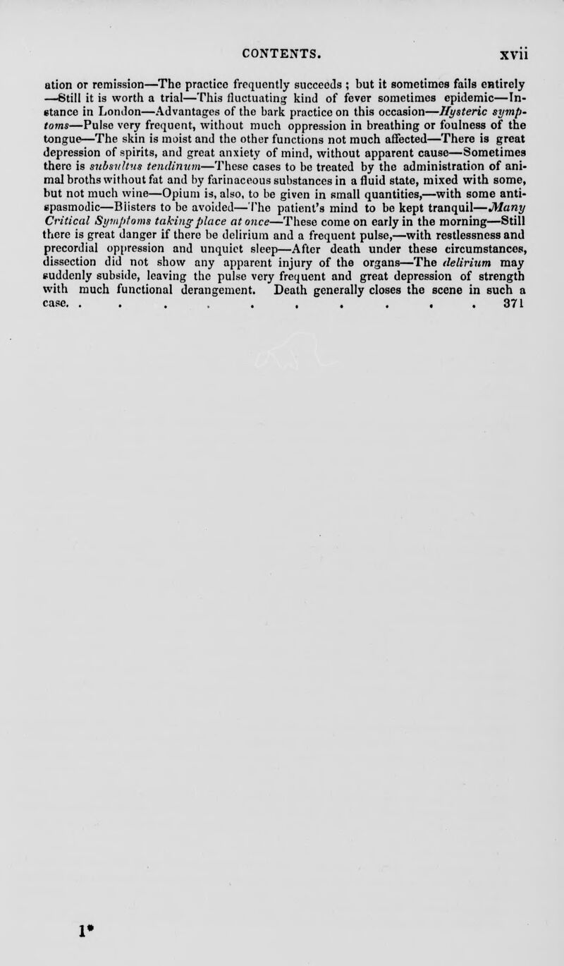 ation or remission—The practice frequently succeeds ; but it sometimes fails entirely —6till it is worth a trial—This fluctuating kind of fever sometimes epidemic—In- stance in London—Advantages of the bark practice on this occasion—Hysteric symp- toms—Pulse very frequent, without much oppression in breathing or foulness of the tongue—The skin is moist and the other functions not much affected—There is great depression of spirits, and great anxiety of mind, without apparent cause—Sometimes there is subsvltus teiulinum—These cases to be treated by the administration of ani- mal broths without fat and by farinaceous substances in a fluid state, mixed with some, but not much wine—Opium is, also, to be given in small quantities,—with some anti- spasmodic—Blisters to be avoided—The patient's mind to be kept tranquil—Many Critical Symptoms taking place at once—These come on early in the morning—Still there is great danger if there be delirium and a frequent pulse,—with restlessness and precordial oppression and unquiet sleep—After death under these circumstances, dissection did not show any apparent injury of the organs—The delirium may suddenly subside, leaving the pulse very frequent and great depression of strength with much functional derangement. Death generally closes the scene in such a case. . . . , . . . .371