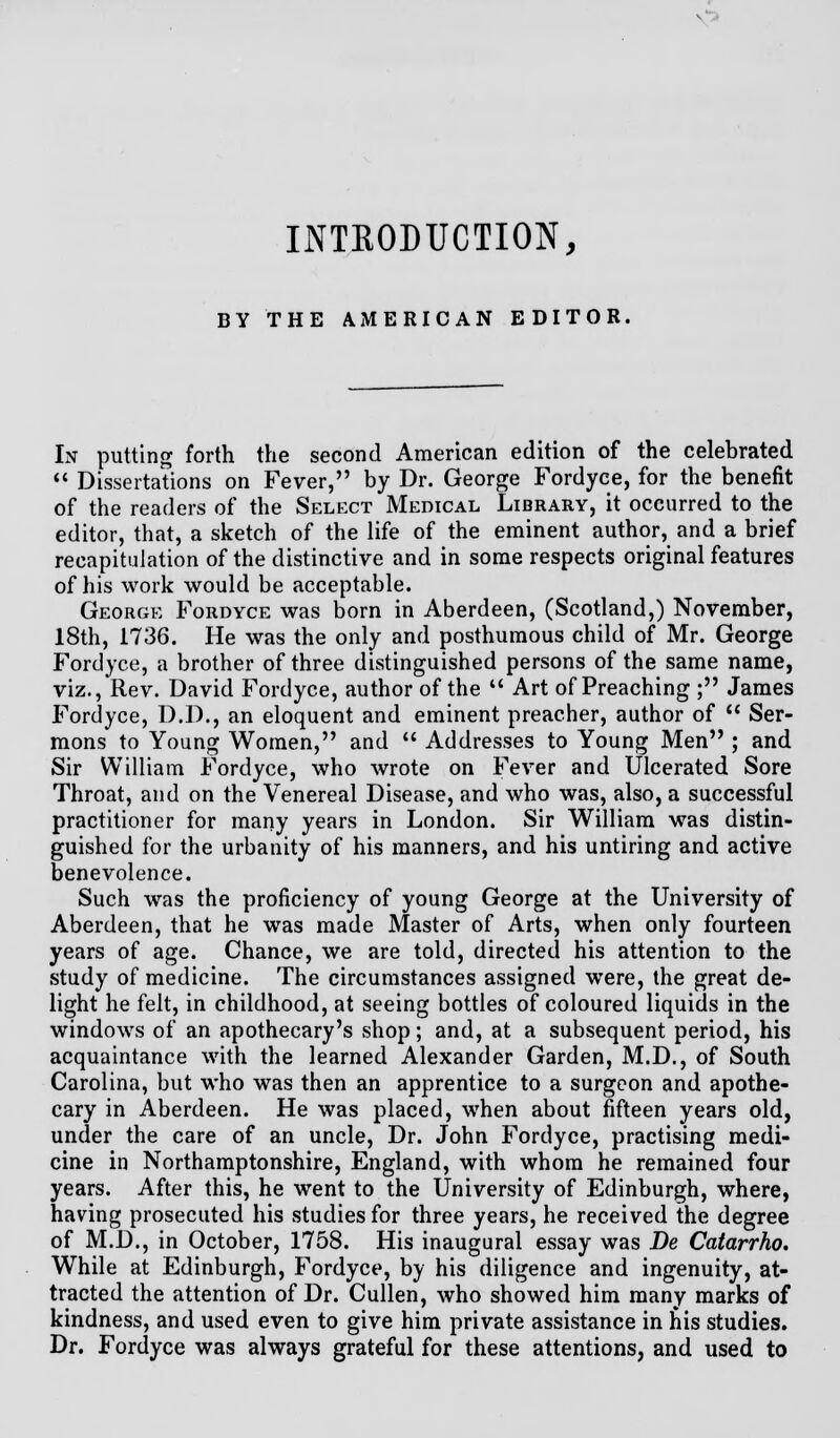 v^» INTRODUCTION, BY THE AMERICAN EDITOR, In putting forth the second American edition of the celebrated  Dissertations on Fever, by Dr. George Fordyce, for the benefit of the readers of the Select Medical Library, it occurred to the editor, that, a sketch of the life of the eminent author, and a brief recapitulation of the distinctive and in some respects original features of his work would be acceptable. George Fordyce was born in Aberdeen, (Scotland,) November, 18th, 1736. He was the only and posthumous child of Mr. George Fordyce, a brother of three distinguished persons of the same name, viz., Rev. David Fordyce, author of the  Art of Preaching ; James Fordyce, D.D., an eloquent and eminent preacher, author of  Ser- mons to Young Women, and  Addresses to Young Men ; and Sir William Fordyce, who wrote on Fever and Ulcerated Sore Throat, and on the Venereal Disease, and who was, also, a successful practitioner for many years in London. Sir William was distin- guished for the urbanity of his manners, and his untiring and active benevolence. Such was the proficiency of young George at the University of Aberdeen, that he was made Master of Arts, when only fourteen years of age. Chance, we are told, directed his attention to the study of medicine. The circumstances assigned were, the great de- light he felt, in childhood, at seeing bottles of coloured liquids in the windows of an apothecary's shop; and, at a subsequent period, his acquaintance with the learned Alexander Garden, M.D., of South Carolina, but who was then an apprentice to a surgeon and apothe- cary in Aberdeen. He was placed, when about fifteen years old, under the care of an uncle, Dr. John Fordyce, practising medi- cine in Northamptonshire, England, with whom he remained four years. After this, he went to the University of Edinburgh, where, having prosecuted his studies for three years, he received the degree of M.D., in October, 1758. His inaugural essay was De Catarrho. While at Edinburgh, Fordyce, by his diligence and ingenuity, at- tracted the attention of Dr. Cullen, who showed him many marks of kindness, and used even to give him private assistance in his studies. Dr. Fordyce was always grateful for these attentions, and used to