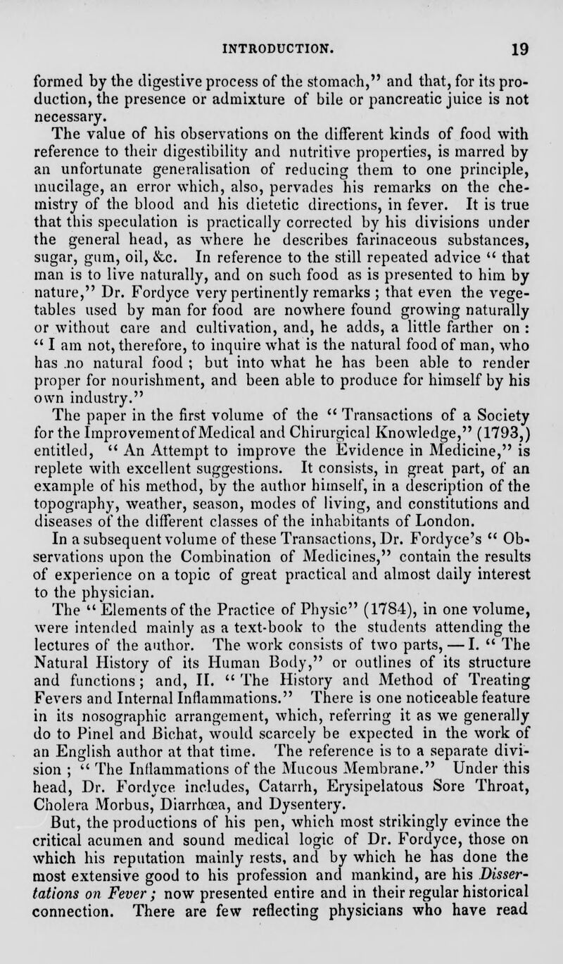 formed by the digestive process of the stomach, and that, for its pro- duction, the presence or admixture of bile or pancreatic juice is not necessary. The value of his observations on the different kinds of food with reference to their digestibility and nutritive properties, is marred by an unfortunate generalisation of reducing them to one principle, mucilage, an error which, also, pervades his remarks on the che- mistry of the blood and his dietetic directions, in fever. It is true that this speculation is practically corrected by his divisions under the general head, as where he describes farinaceous substances, sugar, gum, oil, &c. In reference to the still repeated advice  that man is to live naturally, and on such food as is presented to him by nature, Dr. Fordyce very pertinently remarks ; that even the vege- tables used by man for food are nowhere found growing naturally or without care and cultivation, and, he adds, a little farther on :  I am not, therefore, to inquire what is the natural food of man, who has .no natural food ; but into what he has been able to render proper for nourishment, and been able to produce for himself by his own industry. The paper in the first volume of the  Transactions of a Society for the Improvement of Medical and Chirurgical Knowledge, (1793,) entitled,  An Attempt to improve the Evidence in Medicine, is replete with excellent suggestions. It consists, in great part, of an example of his method, by the author himself, in a description of the topography, weather, season, modes of living, and constitutions and diseases of the different classes of the inhabitants of London. In a subsequent volume of these Transactions, Dr. Fordyce's  Ob- servations upon the Combination of Medicines, contain the results of experience on a topic of great practical and almost daily interest to the physician. The  Elements of the Practice of Physic (1784), in one volume, were intended mainly as a text-book to the students attending the lectures of the author. The work consists of two parts, — I.  The Natural History of its Human Body, or outlines of its structure and functions; and, II. The History and Method of Treating Fevers and Internal Inflammations. There is one noticeable feature in its nosographic arrangement, which, referring it as we generally do to Pinel and Bichat, would scarcely be expected in the work of an English author at that time. The reference is to a separate divi- sion ;  The Inflammations of the Mucous Membrane. Under this head, Dr. Fordyce includes, Catarrh, Erysipelatous Sore Throat, Cholera Morbus, Diarrhoea, and Dysentery. But, the productions of his pen, which most strikingly evince the critical acumen and sound medical logic of Dr. Fordyce, those on which his reputation mainly rests, and by which he has done the most extensive good to his profession and mankind, are his Disser- tations on Fever ; now presented entire and in their regular historical connection. There are few reflecting physicians who have read