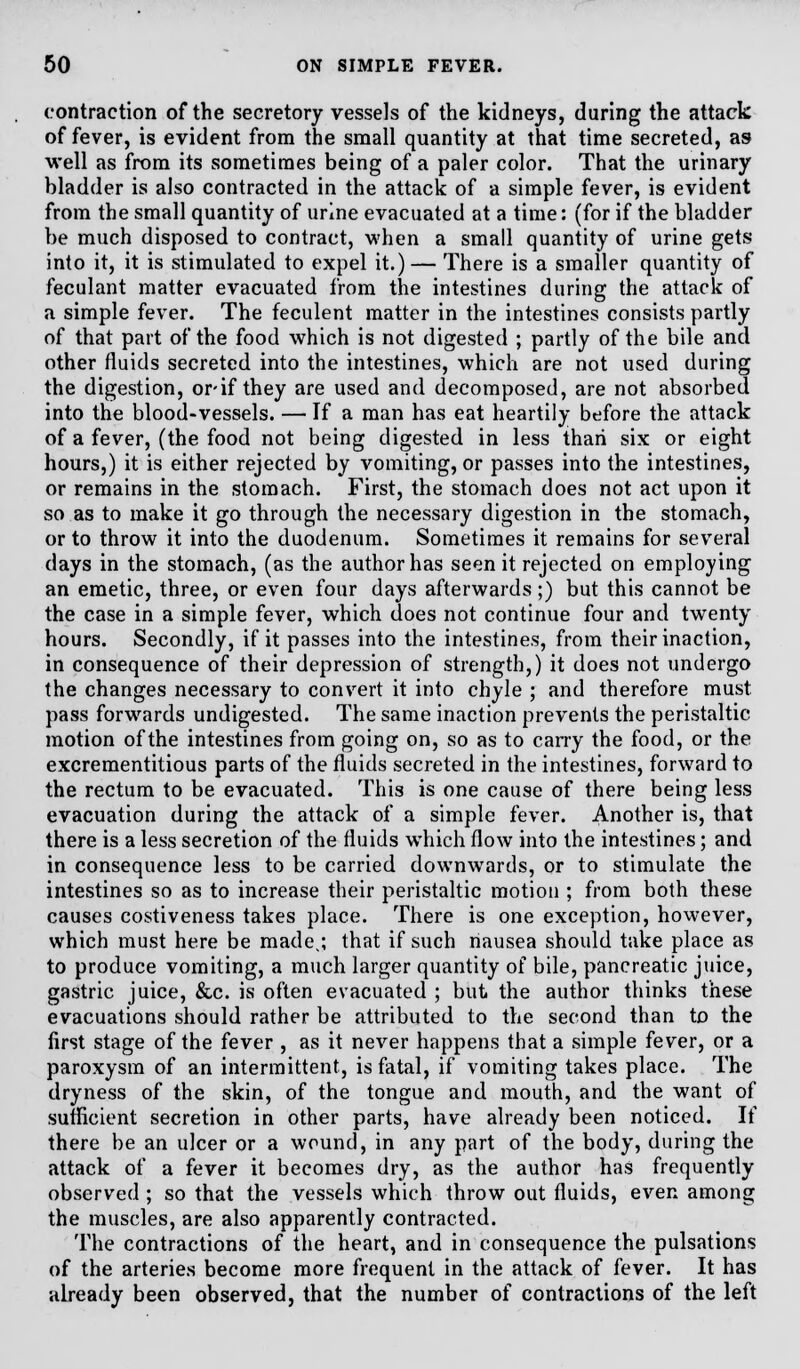 contraction of the secretory vessels of the kidneys, during the attack of fever, is evident from the small quantity at that time secreted, as well as from its sometimes being of a paler color. That the urinary bladder is also contracted in the attack of a simple fever, is evident from the small quantity of urine evacuated at a time: (for if the bladder be much disposed to contract, when a small quantity of urine gets into it, it is stimulated to expel it.) — There is a smaller quantity of feculant matter evacuated from the intestines during the attack of a simple fever. The feculent matter in the intestines consists partly of that part of the food which is not digested ; partly of the bile and other fluids secreted into the intestines, which are not used during the digestion, or-if they are used and decomposed, are not absorbed into the blood-vessels. — If a man has eat heartily before the attack of a fever, (the food not being digested in less than six or eight hours,) it is either rejected by vomiting, or passes into the intestines, or remains in the stomach. First, the stomach does not act upon it so as to make it go through the necessary digestion in the stomach, or to throw it into the duodenum. Sometimes it remains for several days in the stomach, (as the author has seen it rejected on employing an emetic, three, or even four days afterwards;) but this cannot be the case in a simple fever, which does not continue four and twenty hours. Secondly, if it passes into the intestines, from their inaction, in consequence of their depression of strength,) it does not undergo the changes necessary to convert it into chyle ; and therefore must pass forwards undigested. The same inaction prevents the peristaltic motion of the intestines from going on, so as to carry the food, or the excrementitious parts of the fluids secreted in the intestines, forward to the rectum to be evacuated. This is one cause of there being less evacuation during the attack of a simple fever. Another is, that there is a less secretion of the fluids which flow into the intestines; and in consequence less to be carried downwards, or to stimulate the intestines so as to increase their peristaltic motion ; from both these causes costiveness takes place. There is one exception, however, which must here be made,; that if such nausea should take place as to produce vomiting, a much larger quantity of bile, pancreatic juice, gastric juice, &c. is often evacuated ; but the author thinks these evacuations should rather be attributed to the second than to the first stage of the fever , as it never happens that a simple fever, or a paroxysm of an intermittent, is fatal, if vomiting takes place. The dryness of the skin, of the tongue and mouth, and the want of sufficient secretion in other parts, have already been noticed. If there be an ulcer or a wound, in any part of the body, during the attack of a fever it becomes dry, as the author has frequently observed ; so that the vessels which throw out fluids, even among the muscles, are also apparently contracted. The contractions of the heart, and in consequence the pulsations of the arteries become more frequent in the attack of fever. It has already been observed, that the number of contractions of the left