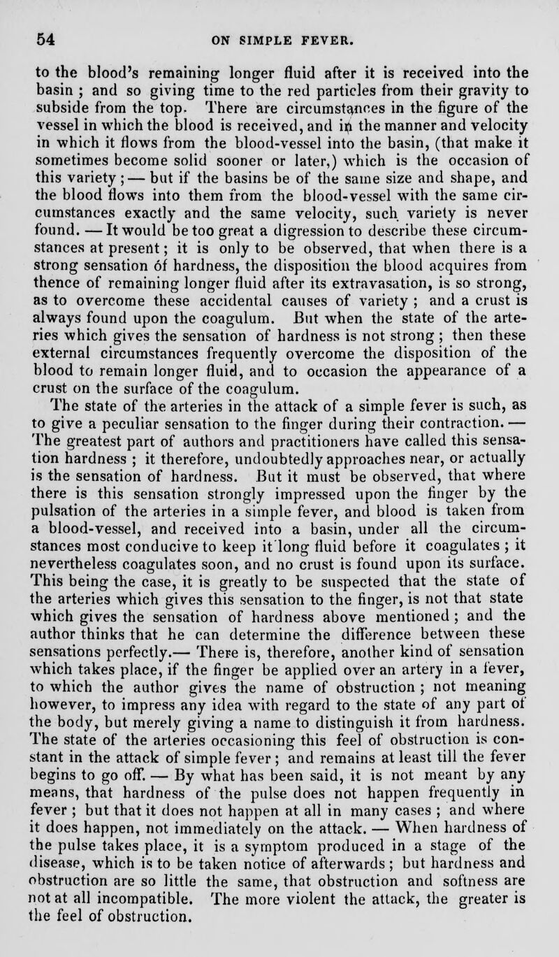 to the blood's remaining longer fluid after it is received into the basin ; and so giving time to the red particles from their gravity to subside from the top. There are circumstances in the figure of the vessel in which the blood is received, and iri the manner and velocity in which it flows from the blood-vessel into the basin, (that make it sometimes become solid sooner or later,) which is the occasion of this variety;— but if the basins be of the same size and shape, and the blood flows into them from the blood-vessel with the same cir- cumstances exactly and the same velocity, such variety is never found. —It would be too great a digression to describe these circum- stances at present; it is only to be observed, that when there is a strong sensation of hardness, the disposition the blood acquires from thence of remaining longer fluid after its extravasation, is so strong, as to overcome these accidental causes of variety ; and a crust is always found upon the coagulum. But when the state of the arte- ries which gives the sensation of hardness is not strong ; then these external circumstances frequently overcome the disposition of the blood to remain longer fluid, and to occasion the appearance of a crust on the surface of the coagulum. The state of the arteries in the attack of a simple fever is such, as to give a peculiar sensation to the finger during their contraction. — The greatest part of authors and practitioners have called this sensa- tion hardness ; it therefore, undoubtedly approaches near, or actually is the sensation of hardness. But it must be observed, that where there is this sensation strongly impressed upon the finger by the pulsation of the arteries in a simple fever, and blood is taken from a blood-vessel, and received into a basin, under all the circum- stances most conducive to keep it'long fluid before it coagulates ; it nevertheless coagulates soon, and no crust is found upon its surface. This being the case, it is greatly to be suspected that the state of the arteries which gives this sensation to the finger, is not that state which gives the sensation of hardness above mentioned; and the author thinks that he can determine the difference between these sensations perfectly.— There is, therefore, another kind of sensation which takes place, if the finger be applied over an artery in a fever, to which the author gives the name of obstruction ; not meaning however, to impress any idea with regard to the state of any part of the body, but merely giving a name to distinguish it from hardness. The state of the arteries occasioning this feel of obstruction is con- stant in the attack of simple fever ; and remains at least till the fever begins to go off. — By what has been said, it is not meant by any means, that hardness of the pulse does not happen frequently in fever ; but that it does not happen at all in many cases ; and where it does happen, not immediately on the attack. — When hardness of the pulse takes place, it is a symptom produced in a stage of the disease, which is to be taken notice of afterwards ; but hardness and obstruction are so little the same, that obstruction and softness are not at all incompatible. The more violent the attack, the greater is the feel of obstruction.