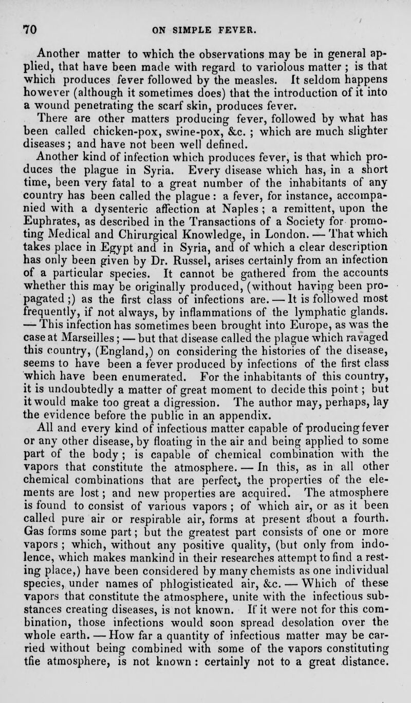 Another matter to which the observations may be in general ap- plied, that have been made with regard to variolous matter ; is that which produces fever followed by the measles, ft seldom happens however (although it sometimes does) that the introduction of it into a wound penetrating the scarf skin, produces fever. There are other matters producing fever, followed by what has been called chicken-pox, swine-pox, &c. ; which are much slighter diseases; and have not been well defined. Another kind of infection which produces fever, is that which pro- duces the plague in Syria. Every disease which has, in a short time, been very fatal to a great number of the inhabitants of any- country has been called the plague: a fever, for instance, accompa- nied with a dysenteric affection at Naples ; a remittent, upon the Euphrates, as described in the Transactions of a Society for promo- ting Medical and Chirurgical Knowledge, in London. — That which takes place in Egypt and in Syria, and of which a clear description has only been given by Dr. Russel, arises certainly from an infection of a particular species. It cannot be gathered from the accounts whether this may be originally produced, (without having been pro- pagated ;) as the first class of infections are. — It is followed most frequently, if not always, by inflammations of the lymphatic glands. — This infection has sometimes been brought into Europe, as was the case at Marseilles; — but that disease called the plague which ravaged this country, (England,) on considering the histories of the disease, seems to have been a fever produced by infections of the first class which have been enumerated. For the inhabitants of this country, it is undoubtedly a matter of great moment to decide this point; but it would make too great a digression. The author may, perhaps, lay the evidence before the public in an appendix. All and every kind of infectious matter capable of producing fever or any other disease, by floating in the air and being applied to some part of the body ; is capable of chemical combination with the vapors that constitute the atmosphere. — In this, as in all other chemical combinations that are perfect,, the properties of the ele- ments are lost; and new properties are acquired. The atmosphere is found to consist of various vapors ; of which air, or as it been called pure air or respirable air, forms at present a'bout a fourth. Gas forms some part; but the greatest part consists of one or more vapors ; which, without any positive quality, (but only from indo- lence, which makes mankind in their researches attempt to find a rest- ing place,) have been considered by many chemists as one individual species, under names of phlogisticated air, &c. — Which of these vapors that constitute the atmosphere, unite with the infectious sub- stances creating diseases, is not known. If it were not for this com- bination, those infections would soon spread desolation over the whole earth. — How far a quantity of infectious matter may be car- ried without being combined with some of the vapors constituting tfie atmosphere, is not known : certainly not to a great distance.