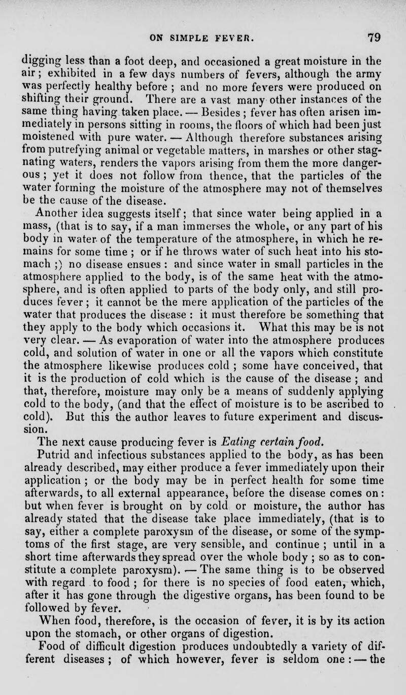 digging less than a foot deep, and occasioned a great moisture in the air ; exhibited in a few days numbers of fevers, although the army was perfectly healthy before ; and no more fevers were produced on shifting their ground. There are a vast many other instances of the same thing having taken place. — Besides ; fever has often arisen im- mediately in persons sitting in rooms, the floors of which had been just moistened with pure water. — Although therefore substances arising from putrefying animal or vegetable matters, in marshes or other stag- nating waters, renders the vapors arising from them the more danger- ous ; yet it does not follow from thence, that the particles of the water forming the moisture of the atmosphere may not of themselves be the cause of the disease. Another idea suggests itself; that since water being applied in a mass, (that is to say, if a man immerses the whole, or any part of his body in water of the temperature of the atmosphere, in which he re- mains for some time ; or if he throws water of such heat into his sto- mach ;) no disease ensues : and since water in small particles in the atmosphere applied to the body, is of the same heat with the atmo- sphere, and is often applied to parts of the body only, and still pro- duces fever ; it cannot be the mere application of the particles of the water that produces the disease : it must therefore be something that they apply to the body which occasions it. What this may be is not very clear. — As evaporation of water into the atmosphere produces cold, and solution of water in one or all the vapors which constitute the atmosphere likewise produces cold ; some have conceived, that it is the production of cold which is the cause of the disease ; and that, therefore, moisture may only be a means of suddenly applying cold to the body, (and that the effect of moisture is to be ascribed to cold). But this the author leaves to future experiment and discus- sion. The next cause producing fever is Eating certain food. Putrid and infectious substances applied to the body, as has been already described, may either produce a fever immediately upon their application ; or the body may be in perfect health for some time afterwards, to all external appearancej before the disease comes on: but when fever is brought on by cold or moisture, the author has already stated that the disease take place immediately, (that is to say, either a complete paroxysm of the disease, or some of the symp- toms of the first stage, are very sensible, and continue ; until in a short time afterwards they spread over the whole body ; so as to con- stitute a complete paroxysm). ■—The same thing is to be observed with regard to food ; for there is no species of food eaten, which, after it has gone through the digestive organs, has been found to be followed by fever. When food, therefore, is the occasion of fever, it is by its action upon the stomach, or other organs of digestion. Food of difficult digestion produces undoubtedly a variety of dif- ferent diseases ; of which however, fever is seldom one : — the