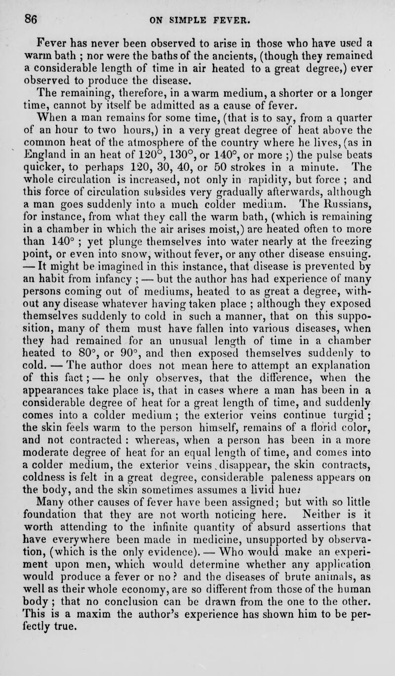 Fever has never been observed to arise in those who have used a warm bath ; nor were the baths of the ancients, (though they remained a considerable length of time in air heated to a great degree,) ever observed to produce the disease. The remaining, therefore, in a warm medium, a shorter or a longer time, cannot by itself be admitted as a cause of fever. When a man remains for some time, (that is to say, from a quarter of an hour to two hours,) in a very great degree of heat above the common heat of the atmosphere of the country where he lives, (as in England in an heat of 120°, 130°, or 140°, or more ;) the pulse beats quicker, to perhaps 120, 30, 40, or 50 strokes in a minute. The whole circulation is increased, not only in rapidity, but force ; and this force of circulation subsides very gradually afterwards, although a man goes suddenly into a much colder medium. The Russians, for instance, from what they call the warm bath, (which is remaining in a chamber in which the air arises moist,) are heated often to more than 140° ; yet plunge themselves into water nearly at the freezing point, or even into snow, without fever, or any other disease ensuing. — It might be imagined in this instance, that disease is prevented by an habit from infancy ; — but the author has had experience of many- persons coming out of mediums, heated to as great a degree, with- out any disease whatever having taken place ; although they exposed themselves suddenly to cold in such a manner, that on this suppo- sition, many of them must have fallen into various diseases, when they had remained for an unusual length of time in a chamber heated to 80°, or 90°, and then exposed themselves suddenly to cold. — The author does not mean here to attempt an explanation of this fact; — he only observes, that the difference, when the appearances take place is, that in cases where a man has been in a considerable degree of heat for a great length of time, and suddenly comes into a colder medium ; the exterior veins continue turgid ; the skin feels warm to the person himself, remains of a florid color, and not contracted : whereas, when a person has been in a more moderate degree of heat for an equal length of time, and comes into a colder medium, the exterior veins .disappear, the skin contracts, coldness is felt in a great degree, considerable paleness appears on the body, and the skin sometimes assumes a livid hue.' Many other causes of fever have been assigned; but with so little foundation that they are not worth noticing here. Neither is it worth attending to the infinite quantity of absurd assertions that have everywhere been made in medicine, unsupported by observa- tion, (which is the only evidence). — Who would make an experi- ment upon men, which would determine whether any application would produce a fever or no ? and the diseases of brute animals, as well as their whole economy, are so different from those of the human body ; that no conclusion can be drawn from the one to the other. This is a maxim the author's experience has shown him to be per- fectly true.