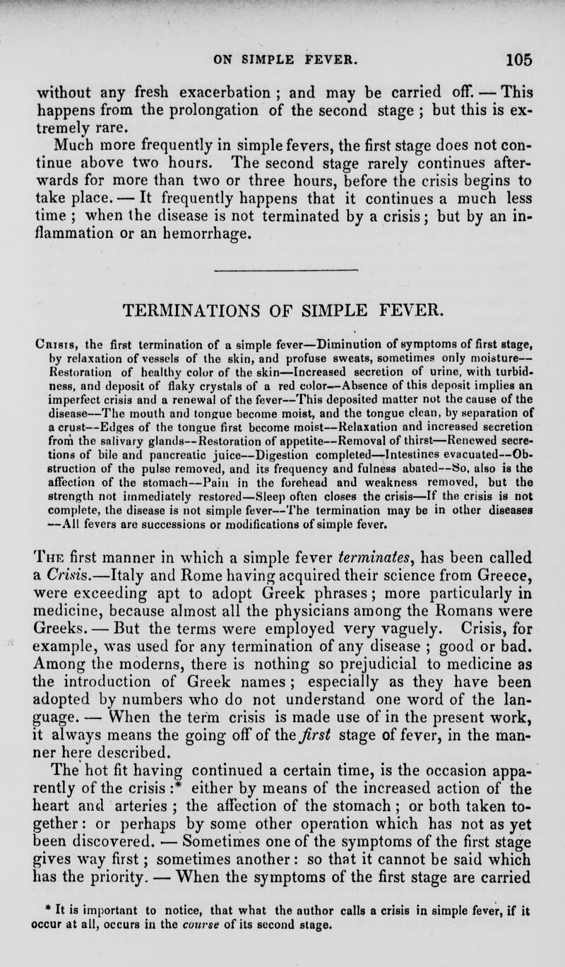 without any fresh exacerbation ; and may be carried off. — This happens from the prolongation of the second stage ; but this is ex- tremely rare. Much more frequently in simple fevers, the first stage does not con- tinue above two hours. The second stage rarely continues after- wards for more than two or three hours, before the crisis begins to take place. — It frequently happens that it continues a much less time ; when the disease is not terminated by a crisis; but by an in- flammation or an hemorrhage. TERMINATIONS OF SIMPLE FEVER. Crisis, the first termination of a simple fever—Diminution of symptoms of first stage, by relaxation of vessels of the skin, and profuse sweats, sometimes only moisture— Restoration of healthy color of the skin—Increased secretion of urine, with turbid* ness, and deposit of flaky crystals of a red color—Absence of this deposit implies an imperfect crisis and a renewal of the fever—This deposited matter not the cause of the disease—The mouth and tongue become moist, and the tongue clean, by separation of a crust—Edges of the tongue first become moist—Relaxation and increased secretion from the salivary glands—Restoration of appetite—Removal of thirst—Renewed secre- tions of bile and pancreatic juice—Digestion completed—Intestines evacuated—Ob- struction of the pulse removed, and its frequency and fulness abated—So, also is the affection of the stomach—Pain in the forehead and weakness removed, but the strength not immediately restored—Sleep often closes the crisis—If the crisis is not complete, the disease is not simple fever—The termination may be in other diseases —All fevers are successions or modifications of simple fever. The first manner in which a simple fever terminates, has been called a Crisis.—Italy and Rome having acquired their science from Greece, were exceeding apt to adopt Greek phrases; more particularly in medicine, because almost all the physicians among the Romans were Greeks. — But the terms were employed very vaguely. Crisis, for example, was used for any termination of any disease ; good or bad. Among the moderns, there is nothing so prejudicial to medicine as the introduction of Greek names ; especially as they have been adopted by numbers who do not understand one word of the lan- guage. — When the term crisis is made use of in the present work, it always means the going off of the first stage of fever, in the man- ner here described. The hot fit having continued a certain time, is the occasion appa- rently of the crisis :* either by means of the increased action of the heart and arteries ; the affection of the stomach ; or both taken to- gether : or perhaps by some other operation which has not as yet been discovered. ■— Sometimes one of the symptoms of the first stage gives way first; sometimes another: so that it cannot be said which has the priority. — When the symptoms of the first stage are carried * It is important to notice, that what the author calls a crisis in simple fever, if it occur at all, occurs in the course of its second stage.