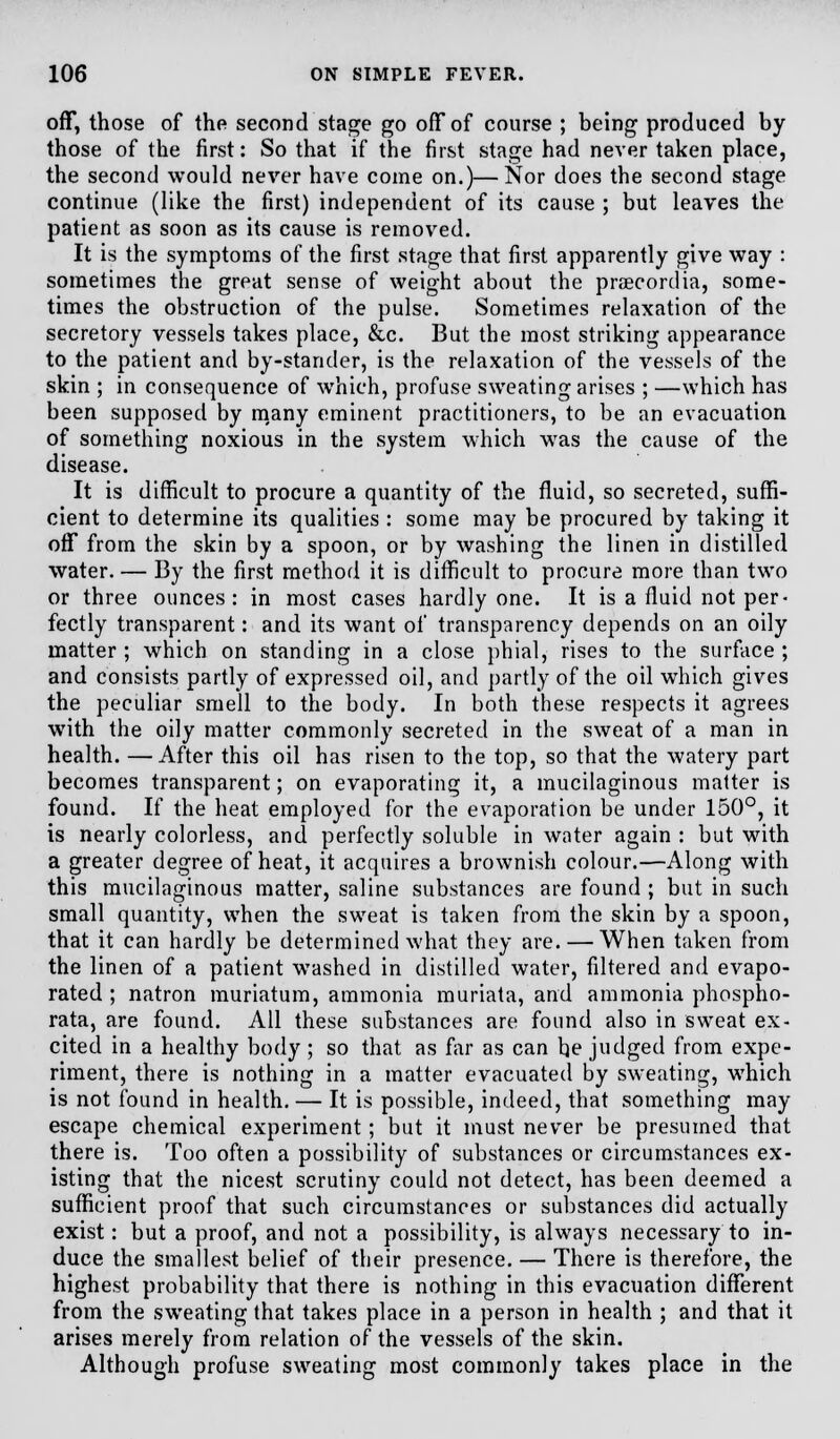 off, those of the second stage go off of course ; being produced by those of the first: So that if the first stage had never taken place, the second would never have come on.)—Nor does the second stage continue (like the first) independent of its cause ; but leaves the patient as soon as its cause is removed. It is the symptoms of the first stage that first apparently give way : sometimes the great sense of weight about the prsecordia, some- times the obstruction of the pulse. Sometimes relaxation of the secretory vessels takes place, &c. But the most striking appearance to the patient and by-stander, is the relaxation of the vessels of the skin ; in consequence of which, profuse sweating arises ; —which has been supposed by many eminent practitioners, to be an evacuation of something noxious in the system which was the cause of the disease. It is difficult to procure a quantity of the fluid, so secreted, suffi- cient to determine its qualities : some may be procured by taking it off from the skin by a spoon, or by washing the linen in distilled water. — By the first method it is difficult to procure more than two or three ounces: in most cases hardly one. It is a fluid not per- fectly transparent: and its want of transparency depends on an oily matter ; which on standing in a close phial, rises to the surface ; and consists partly of expressed oil, and partly of the oil which gives the peculiar smell to the body. In both these respects it agrees with the oily matter commonly secreted in the sweat of a man in health. —After this oil has risen to the top, so that the watery part becomes transparent; on evaporating it, a mucilaginous matter is found. If the heat employed for the evaporation be under 150°, it is nearly colorless, and perfectly soluble in water again : but with a greater degree of heat, it acquires a brownish colour.—Along with this mucilaginous matter, saline substances are found ; but in such small quantity, when the sweat is taken from the skin by a spoon, that it can hardly be determined what they are. — When taken from the linen of a patient washed in distilled water, filtered and evapo- rated ; natron muriatum, ammonia muriata, and ammonia phospho- rata, are found. All these substances are found also in sweat ex- cited in a healthy body ; so that as far as can he judged from expe- riment, there is nothing in a matter evacuated by sweating, which is not found in health. — It is possible, indeed, that something may escape chemical experiment; but it must never be presumed that there is. Too often a possibility of substances or circumstances ex- isting that the nicest scrutiny could not detect, has been deemed a sufficient proof that such circumstances or substances did actually exist: but a proof, and not a possibility, is always necessary to in- duce the smallest belief of their presence. — There is therefore, the highest probability that there is nothing in this evacuation different from the sweating that takes place in a person in health ; and that it arises merely from relation of the vessels of the skin. Although profuse sweating most commonly takes place in the