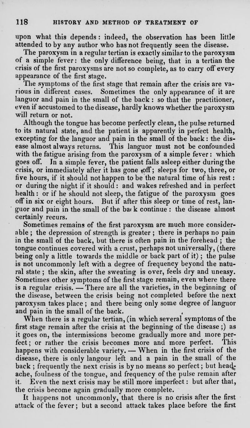 upon what this depends : indeed, the observation has been little attended to by any author who has not frequently seen the disease. The paroxysm in a regular tertian is exactly similar to the paroxysm of a simple fever: the only difference being, that in a tertian the crisis of the first paroxysms are not so complete, as to carry off every appearance of the first stage. The symptoms of the first stage that remain after the crisis are va- rious in different cases. Sometimes the only appearance of it are languor and pain in the small of the back : so that the practitioner, even if accustomed to the disease, hardly knows whether the paroxysm will return or not. Although the tongue has become perfectly clean, the pulse returned to its natural state, and the patient is apparently in perfect health, excepting for the languor and pain in the small of the back: the dis- ease almost always returns. This languor must not be confounded with the fatigue arising from the paroxysm of a simple fever: which goes off. Jn a simple fever, the patient falls asleep either during the crisis, or immediately after it has gone \off; sleeps for two, three, or five hours, if it should not happen to be the natural time of his rest: or during the night if it should : and wakes refreshed and in perfect health: or if he should not sleep, the fatigue of the paroxysm goes off in six or eight hours. But if after this sleep or time of rest, lan- guor and pain in the small of the bai k continue : the disease almost certainly recurs. Sometimes remains of the first paroxysm are much more consider- able ; the depression of strength is greater ; there is perhaps no pain in the small of the back, but there is often pain in the forehead ; the tongue continues covered with a crust, perhaps not universally, (there being only a little towards the middle or back part of it); the pulse is not uncommonly left with a degree of frequency beyond the natu- ral state ; the skin, after the sweating is over, feels dry and uneasy. Sometimes other symptoms of the first stage remain, even where there is a regular crisis. —There are all the varieties, in the beginning of the disease, between the crisis being not completed before the next paroxysm takes place ; and there being only some degree of languor and pain in the small of the back. When there is a regular tertian, (in which several symptoms of the first stage remain after the crisis at the beginning of the disease ;) as it goes on, the intermissions become gradually more and more per- fect ; or rather the crisis becomes more and more perfect. This happens with considerable variety. — When in the first crisis of the disease, there is only langour left and a pain in the small of the back ; frequently the next crisis is by no means so perfect; but head^ ache, foulness of the tongue, and frequency of the pulse remain after it. Even the next crisis may be still more imperfect: but after that, the crisis become again gradually more complete. It happens not uncommonly, that there is no crisis after the first attack of the fever; but a second attack takes place before the first