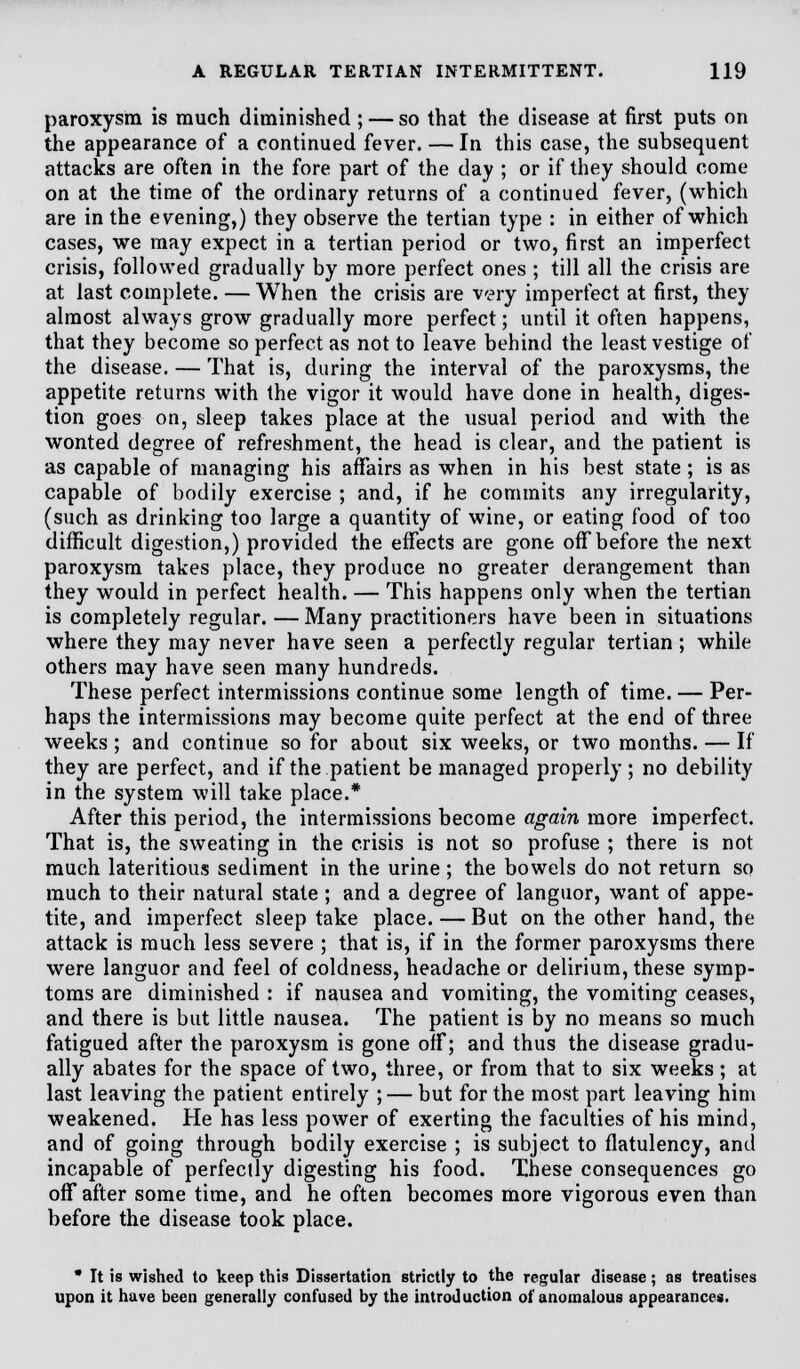 paroxysm is much diminished ; — so that the disease at first puts on the appearance of a continued fever. — In this case, the subsequent attacks are often in the fore part of the day ; or if they should come on at the time of the ordinary returns of a continued fever, (which are in the evening,) they observe the tertian type : in either of which cases, we may expect in a tertian period or two, first an imperfect crisis, followed gradually by more perfect ones ; till all the crisis are at last complete. — When the crisis are very imperfect at first, they almost always grow gradually more perfect; until it often happens, that they become so perfect as not to leave behind the least vestige of the disease. — That is, during the interval of the paroxysms, the appetite returns with the vigor it would have done in health, diges- tion goes on, sleep takes place at the usual period and with the wonted degree of refreshment, the head is clear, and the patient is as capable of managing his affairs as when in his best state ; is as capable of bodily exercise ; and, if he commits any irregularity, (such as drinking too large a quantity of wine, or eating food of too difficult digestion,) provided the effects are gone off before the next paroxysm takes place, they produce no greater derangement than they would in perfect health. — This happens only when the tertian is completely regular. — Many practitioners have been in situations where they may never have seen a perfectly regular tertian; while others may have seen many hundreds. These perfect intermissions continue some length of time. — Per- haps the intermissions may become quite perfect at the end of three weeks; and continue so for about six weeks, or two months. — If they are perfect, and if the patient be managed properly; no debility in the system will take place.* After this period, the intermissions become again more imperfect. That is, the sweating in the crisis is not so profuse ; there is not much lateritious sediment in the urine ; the bowels do not return so much to their natural state ; and a degree of languor, want of appe- tite, and imperfect sleep take place.—But on the other hand, the attack is much less severe ; that is, if in the former paroxysms there were languor and feel of coldness, headache or delirium, these symp- toms are diminished : if nausea and vomiting, the vomiting ceases, and there is but little nausea. The patient is by no means so much fatigued after the paroxysm is gone off; and thus the disease gradu- ally abates for the space of two, three, or from that to six weeks; at last leaving the patient entirely ;— but for the most part leaving him weakened. He has less power of exerting the faculties of his mind, and of going through bodily exercise ; is subject to flatulency, and incapable of perfectly digesting his food. These consequences go off after some time, and he often becomes more vigorous even than before the disease took place. • It is wished to keep this Dissertation strictly to the regular disease; as treatises upon it have been generally confused by the introduction of anomalous appearances.