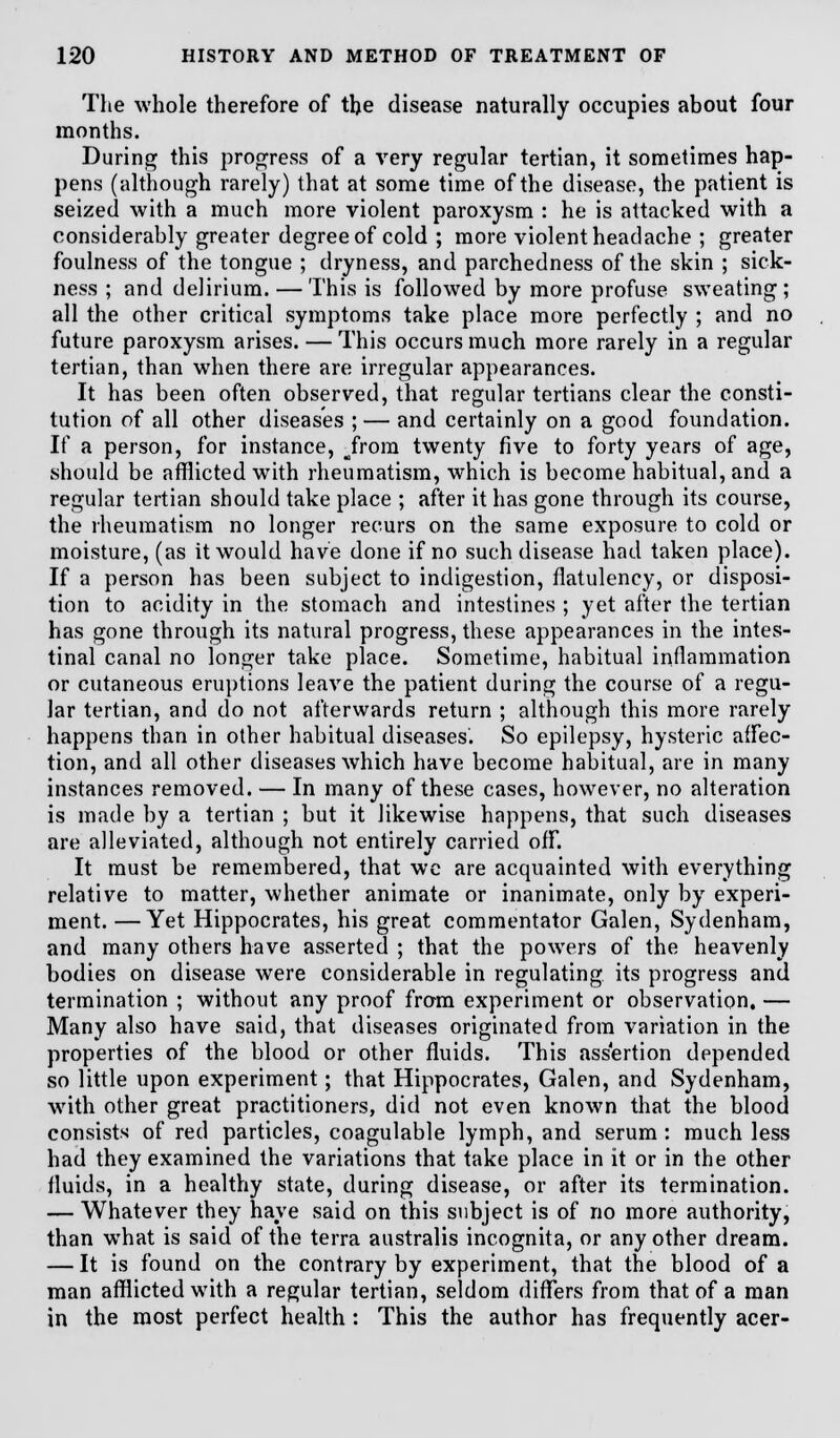 The whole therefore of the disease naturally occupies about four months. During this progress of a very regular tertian, it sometimes hap- pens (although rarely) that at some time of the disease, the patient is seized with a much more violent paroxysm : he is attacked with a considerably greater degree of cold ; more violent headache ; greater foulness of the tongue ; dryness, and parchedness of the skin ; sick- ness ; and delirium. — This is followed by more profuse sweating; all the other critical symptoms take place more perfectly ; and no future paroxysm arises. — This occurs much more rarely in a regular tertian, than when there are irregular appearances. It has been often observed, that regular tertians clear the consti- tution of all other diseases ; — and certainly on a good foundation. If a person, for instance, Jrom twenty five to forty years of age, should be afflicted with rheumatism, which is become habitual, and a regular tertian should take place ; after it has gone through its course, the rheumatism no longer recurs on the same exposure to cold or moisture, (as it would have done if no such disease had taken place). If a person has been subject to indigestion, flatulency, or disposi- tion to acidity in the stomach and intestines ; yet after the tertian has gone through its natural progress, these appearances in the intes- tinal canal no longer take place. Sometime, habitual inflammation or cutaneous eruptions leave the patient during the course of a regu- lar tertian, and do not afterwards return ; although this more rarely happens than in other habitual diseases. So epilepsy, hysteric affec- tion, and all other diseases which have become habitual, are in many instances removed. — In many of these cases, however, no alteration is made by a tertian ; but it likewise happens, that such diseases are alleviated, although not entirely carried off. It must be remembered, that wc are acquainted with everything relative to matter, whether animate or inanimate, only by experi- ment. — Yet Hippocrates, his great commentator Galen, Sydenham, and many others have asserted ; that the powers of the heavenly bodies on disease were considerable in regulating its progress and termination ; without any proof from experiment or observation. — Many also have said, that diseases originated from variation in the properties of the blood or other fluids. This assertion depended so little upon experiment; that Hippocrates, Galen, and Sydenham, with other great practitioners, did not even known that the blood consists of red particles, coagulable lymph, and serum : much less had they examined the variations that take place in it or in the other fluids, in a healthy state, during disease, or after its termination. — Whatever they have said on this subject is of no more authority, than what is said of the terra australis incognita, or any other dream. — It is found on the contrary by experiment, that the blood of a man afflicted with a regular tertian, seldom differs from that of a man in the most perfect health : This the author has frequently acer-