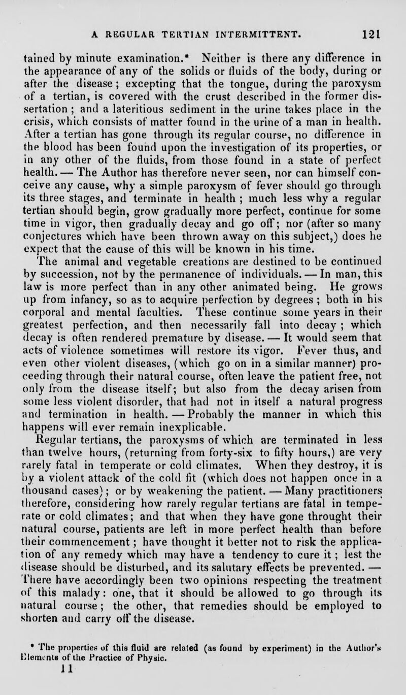 tained by minute examination.* Neither is there any difference in the appearance of any of the solids or fluids of the body, during or after the disease ; excepting that the tongue, during the paroxysm of a tertian, is covered with the crust described in the former dis- sertation ; and a lateritious sediment in the urine takes place in the crisis, which consists of matter found in the urine of a man in health. After a tertian has gone through its regular course, no difference in the blood has been found upon the investigation of its properties, or in any other of the fluids, from those found in a state of perfect health. — The Author has therefore never seen, nor can himself con- ceive any cause, why a simple paroxysm of fever should go through its three stages, and terminate in health ; much less why a regular tertian should begin, grow gradually more perfect, continue for some time in vigor, then gradually decay and go off; nor (after so many conjectures which have been thrown away on this subject,) does he expect that the cause of this will be known in his time. The animal and vegetable creations are destined to be continued by succession, not by the permanence of individuals. — In man, this law is more perfect than in any other animated being. He grows up from infancy, so as to acquire perfection by degrees ; both in his corporal and mental faculties. These continue some years in their greatest perfection, and then necessarily fall into decay ; which decay is often rendered premature by disease. — It would seem that acts of violence sometimes will restore its vigor. Fever thus, and even other violent diseases, (which go on in a similar manner) pro- ceeding through their natural course, often leave the patient free, not only from the disease itself; but also from the decay arisen from some less violent disorder, that had not in itself a natural progress and termination in health. — Probably the manner in which this happens will ever remain inexplicable. Regular tertians, the paroxysms of which are terminated in less than twelve hours, (returning from forty-six to fifty hours,) are very rarely fatal in temperate or cold climates. When they destroy, it is by a violent attack of the cold fit (which does not happen once in a thousand cases); or by weakening the patient. —Many practitioners therefore, considering how rarely regular tertians are fatal in tempe- rate or cold climates; and that when they have gone throught their natural course, patients are left in more perfect health than before their commencement; have thought it better not to risk the applica- tion of any remedy which may have a tendency to cure it; lest the disease should be disturbed, and its salutary effects be prevented. — There have accordingly been two opinions respecting the treatment of this malady: one, that it should be allowed to go through its natural course; the other, that remedies should be employed to shorten and carry off the disease. • The properties; of this fluid are related (as found by experiment) in the Author's Klermnts of the Practice of Physic. 11