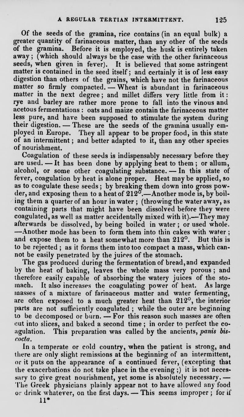 Of the seeds of the gramina, rice contains (in an equal bulk) a greater quantity of farinaceous matter, than any other of the seeds of the gramina. Before it is employed, the husk is entirety taken away; (which should always be the case with the other farinaceous seeds, when given in fever). It is believed that some astringent matter is contained in the seed itself; and certainly it is of less easy digestion than others of the grains, which have not the farinaceous matter so firmly compacted. — Wheat is abundant in farinaceous matter in the next degree; and millet differs very little from it: rye and barley are rather more prone to fall into the vinous and acetous fermentations : oats and maize contain the farinaceous matter less pure, and have been supposed to stimulate the system during their digestion. — These are the seeds of the gramina usually em- ployed in Europe. They all appear to be proper food, in this state of an intermittent; and better adapted to it, than any other species of nourishment. Coagulation of these seeds is indispensably necessary before they are used. —It has been done by applying heat to them ; or allum, alcohol, or some other coagulating substance. — In this state of fever, coagulation by heat is alone proper. Heat maybe applied, so as to coagulate these seeds; by breaking them down into gross pow- der, and exposing them to a heat of 212 .—Another mode is, by boil- ing them a quarter of an hour in water ; (throwing the water away, as containing parts that might have been dissolved before they were coagulated, as well as matter accidentally mixed with it).—They may afterwards be dissolved, by being boiled in water ; or used whole. —Another mode has been to form them into thin cakes with water; and expose them to a heat somewhat more than 212°. But this is to be rejected ; as it forms them into too compact a mass, which can- not be easily penetrated by the juices of the stomach. The gas produced during the fermentation of bread, and expanded by the heat of baking, leaves the whole mass very porous ; and therefore easily capable of absorbing the watery juices of the sto- mach. It also increases the coagulating power of heat. As large masses of a mixture of farinaceous matter and water fermenting, are often exposed to a much greater heat than 212°, the interior parts are not sufficiently coagulated ; while the outer are beginning to be decomposed or burn. —For this reason such masses are often cut into slices, and baked a second time ; in order to perfect the co- agulation. This preparation was called by the ancients, panis bis- coda. In a temperate or cold country, when the patient is strong, and there are only slight remissions at the beginning of an intermittent, or it puts on the appearance of a continued fever, (excepting that the exacerbations do not take place in the evening ;) it is not neces- sary to give great nourishment, yet some is absolutely necessary.— The Greek physicians plainly appear not to have allowed any food or drink whatever, on the first days. — This seems improper ; for if 11*