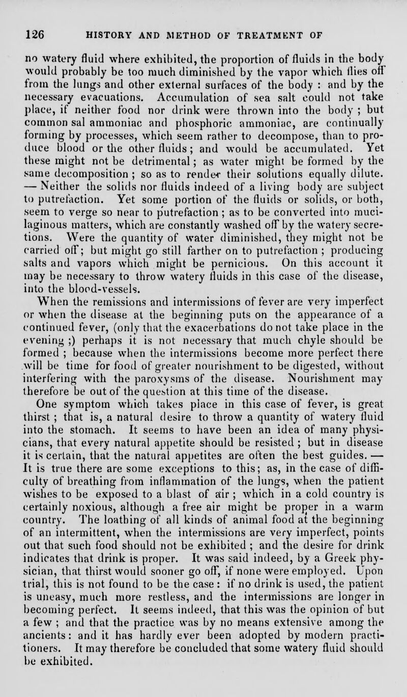 no watery fluid where exhibited, the proportion of fluids in the body would probably be too much diminished by the vapor which flies off from the lungs and other external surfaces of the body : and by the necessary evacuations. Accumulation of sea salt could not take place, if neither food nor drink were thrown into the body ; but common sal ammoniac and phosphoric ammoniac, are continually forming by processes, which seem rather to decompose, than to pro- duce blood or the other fluids ; and would be accumulated. Yet these might not be detrimental; as water might be formed by the same decomposition ; so as to render their solutions equally dilute. — Neither the solids nor fluids indeed of a living body are subject to putrefaction. Yet some portion of the fluids or solids, or both, seem to verge so near to putrefaction ; as to be converted into muci- laginous matters, which are constantly washed off by the watery secre- tions. Were the quantity of water diminished, they might not be carried off; but might go still farther on to putrefaction ; producing salts and vapors which might be pernicious. On this account it may be necessary to throw watery fluids in this case of the disease, into the blood-vessels. When the remissions and intermissions of fever are very imperfect or when the disease at the beginning puts on the appearance of a continued fever, (only that the exacerbations do not take place in the evening ;) perhaps it is not necessary that much chyle should be formed ; because when the intermissions become more perfect there will be time for food of greater nourishment to be digested, without interfering with the paroxysms of the disease. Nourishment may therefore be out of the question at this time of the disease. One symptom which takes place in this case of fever, is great thirst ; that is, a natural desire to throw a quantity of watery fluid into the stomach. It seems to have been an idea of many physi- cians, that every natural appetite should be resisted ; but in disease it is certain, that the natural appetites are often the best guides. — It is true there are some exceptions to this; as, in the case of diffi- culty of breathing from inflammation of the lungs, when the patient wishes to be exposed to a blast of air; which in a cold country is certainly noxious, although a free air might be proper in a warm country. The loathing of all kinds of animal food at the beginning of an intermittent, when the intermissions are very imperfect, points out that such food should not be exhibited ; and the desire for drink indicates that drink is proper. It was said indeed, by a Greek phy- sician, that thirst would sooner go off, if none were employed. Upon trial, this is not found to be the case : if no drink is used, the patient is uneasy, much more restless, and the intermissions are longer in becoming perfect. It seems indeed, that this was the opinion of but a few ; and that the practice was by no means extensive among the ancients: and it has hardly ever been adopted by modern practi- tioners. It may therefore be concluded that some watery fluid should be exhibited.