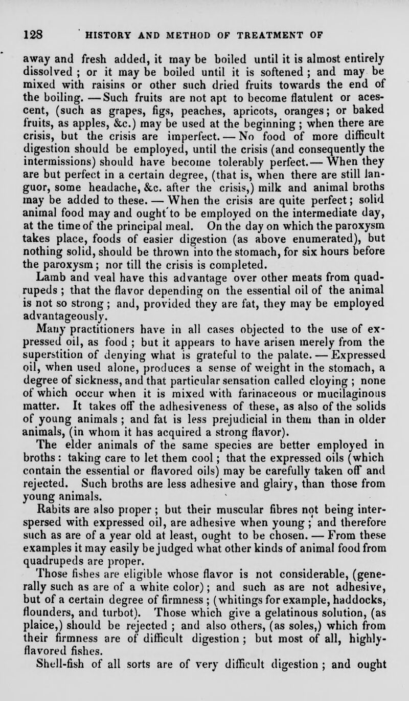 away and fresh added, it may be boiled until it is almost entirely dissolved ; or it may be boiled until it is softened ; and may be mixed with raisins or other such dried fruits towards the end of the boiling. —Such fruits are not apt to become flatulent or aces- cent, (such as grapes, figs, peaches, apricots, oranges; or baked fruits, as apples, &c.) may be used at the beginning ; when there are crisis, but the crisis are imperfect. — No food of more difficult digestion should be employed, until the crisis (and consequently the intermissions) should have become tolerably perfect.— When they are but perfect in a certain degree, (that is, when there are still lan- guor, some headache, &c. after the crisis,) milk and animal broths may be added to these. — When the crisis are quite perfect; solid animal food may and ought to be employed on the intermediate day, at the time of the principal meal. On the day on which the paroxysm takes place, foods of easier digestion (as above enumerated), but nothing solid, should be thrown into the stomach, for six hours before the paroxysm; nor till the crisis is completed. Lamb and veal have this advantage over other meats from quad- rupeds ; that the flavor depending on the essential oil of the animal is not so strong ; and, provided they are fat, they may be employed advantageously. Many practitioners have in all cases objected to the use of ex- pressed oil, as food ; but it appears to have arisen merely from the superstition of denying what is grateful to the palate. — Expressed oil, when used alone, produces a sense of weight in the stomach, a degree of sickness, and that particular sensation called cloying ; none of which occur when it is mixed with farinaceous or mucilaginous matter. It takes off the adhesiveness of these, as also of the solids of young animals ; and fat is less prejudicial in them than in older animals, (in whom it has acquired a strong flavor). The elder animals of the same species are better employed in broths : taking care to let them cool; that the expressed oils (which contain the essential or flavored oils) may be carefully taken off and rejected. Such broths are less adhesive and glairy, than those from young animals. Rabits are also proper ; but their muscular fibres not being inter- spersed with expressed oil, are adhesive when young ; and therefore such as are of a year old at least, ought to be chosen. — From these examples it may easily be judged what other kinds of animal food from quadrupeds are proper. Those fishes are eligible whose flavor is not considerable, (gene- rally such as are of a white color); and such as are not adhesive, but of a certain degree of firmness ; (whitings for example, haddocks, flounders, and turbot). Those which give a gelatinous solution, (as plaice,) should be rejected ; and also others, (as soles,) which from their firmness are of difficult digestion ; but most of all, highly- flavored fishes. Shell-fish of all sorts are of very difficult digestion ; and ought