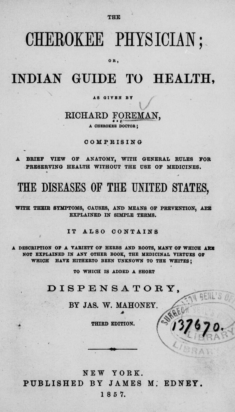 THE CHEROKEE PHYSICIAN; OR, INDIAN GUIDE TO HEALTH, AS GIVEN BT KICHAKD FOKEMAN, A CHEitoKKB doctor; COMPRISING A BRIEF VIEW OP ANATOMY, WITH GENERAL RULES FOR PRESERVING HEALTH WITHOUT THE USE OP MEDICINES. THE DISEASES OF THE UNITED STATES, WITH THEIR SYMPTOMS, CAUSES, AND MEANS OP PREVENTION, ARE EXPLAINED IN SIMPLE TEEMS. IT ALSO CONTAINS A DESCRIPTION OF A VARIETY OF HERBS AND ROOTS, MANY OF WHICH ARE NOT EXPLAINED IN ANT OTHER BOOK, THE MEDICINAL VIRTUES OF WHICH HAVE HITHERTO BEEN UNKNOWN TO THE WHITES; TO WHICH IS ADDED A SHORT DISPENSATORY, BY JAS. W. MAHONEY. THIRD EDITION. >3/6;o NEW YORK. PUBLISHED BY JAMES M. EDNEY. 18 5 7.