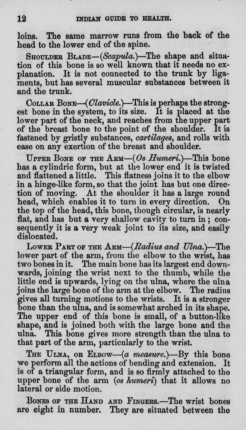 loins. The same marrow runs from the back of the head to the lower end of the spine. Shoulder Blade—(Scapula.)—The shape and situa- tion of this bone is so well known that it needs no ex- planation. It is not connected to the trunk by liga- ments, but has several muscular substances between it and the trunk. Collar Bone—{Clavicle.)—This is perhaps the strong- est bone in the system, to its size. It is placed at the lower part of the neck, and reaches from the upper part of the breast bone to the point of the shoulder. It is fastened by gristly substances, cartilages, and rolls with ease on any exertion of the breast and shoulder. Upper Bone of the Arm—(Os Humeri.)—This bone has a cylindric form, but at the lower end it is twisted and flattened a little. This flatness joins it to the elbow in a hinge-like form, so that the joint has but one direc- tion of moving. At the shoulder it has a large round head, which enables it to turn in every direction. On the top of the head, this bone, though circular, is nearly flat, and has but a very shallow cavity to turn in ; con- sequently it is a very weak joint to its size, and easily dislocated. Lower Part of the Arm—(Radius and Ulna.)—The lower part of the arm, from the elbow to the wrist, has two bones in it. The main bone has its largest end down- wards, joining the wrist next to the thumb, while the little end is upwards, lying on the ulna, where the ulna joins the large bone of the arm at the elbow. The radius gives all turning motions to the wrists. It is a stronger bone than the ulna, and is somewhat arched in its shape. The upper end of this bone is small, of a button-like shape, and is joined both with the large bone and the ulna. This bone gives more strength than the ulna to that part of the arm, particularly to the wrist. The Ulna, or Elbow—(a measure.)—By this bone we perform all the actions of bending and extension. It is of a triangular form, and is so firmly attached to the upper bone of the arm (os humeri) that it allows no lateral or side motion. Bones of the Hand and Fingers.—The wrist bones are eight in number. They are situated between the