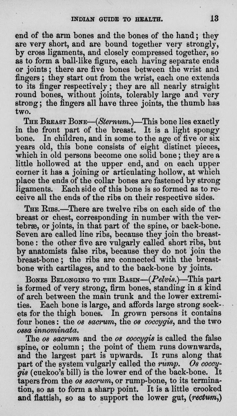 end of the arm bones and the bones of the hand; they are very short, and are bound together very strongly, by cross ligaments, and closely compressed together, so as to form a ball-like figure, each having separate ends or joints; there are five bones between the wrist and fingers ; they start out from the wrist, each one extends to its finger respectively; they are all nearly straight round bones, without joints, tolerably large and very strong; the fingers all have three joints, the thumb has two. The Breast Bone—{Sternum.)—This bone lies exactly in the front part of the breast. It is a light spongy bone. In children, and in some to the age of five or six years old, this bone consists of eight distinct pieces, which in old persons become one solid bone; they are a little hollowed at the upper end, and on each upper corner it has a joining or articulating hollow, at which f)lace the ends of the collar bones are fastened by strong igaments. Each side of this bone is so formed as to re- ceive all the ends of the ribs on their respective sides. The Bibs.—There are twelve ribs on each side of the breast or chest, corresponding in number with the ver- tebrae, or joints, in that part of the spine, or back-bone. Seven are called line ribs, because they join the breast- bone : the other five are vulgarly called short ribs, but by anatomists false ribs, because they do not join the breast-bone; the ribs are connected with the breast- bone with cartilages, and to the back-bone by joints. Bones Belonging to the Basin—{Pelvis.)—This part is formed of very strong, firm bones, standing in a kind of arch between the main trunk and the lower extremi- ties. Each bone is large, and afibrds large strong sock- ets for the thigh bones. In grown persons it contains four bones: the os sacrum, the os coccygis, and the two ossa innominata. The os sacrum and the os coccygis is called the false spine, or column; the point of them runs downwards, and the largest part is upwards. It runs along that part of the system vulgarly called the rump. Os coccy- gis (cuckoo's bill) is the lower end of the back-bone. It tapers from the os sacrum, or rump-bone, to its termina- tion, so as to form a sharp point. It is a little crooked and flattish, so as to support the lower gut, {rectum,)