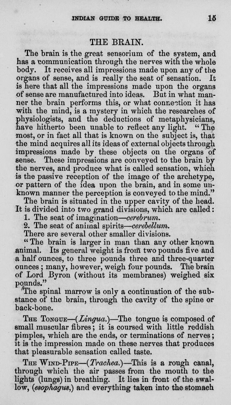 THE BKAIN. The brain is the great sensorium of the system, and has a communication through the nerves with the whole body. It receives all impressions made upon any of the organs of sense, and is really the seat of sensation. It is here that all the impressions made upon the organs of sense are manufactured into ideas. But in what man- ner the brain performs this, or what connection it has with the mind, is a mystery in which the researches of physiologists, and the deductions of metaphysicians, have hitherto been unable to reflect any light.  The most, or in fact all that is known on the subject is, that the mind acquires all its ideas of external objects through impressions made by these objects on the organs of sense. These impressions are conveyed to the brain by the nerves, and produce what is called sensation, which is the passive reception of the image of the archetype, or pattern of the idea upon the brain, and in some un- known manner the perception is conveyed to the mind. The brain is situated in the upper cavity of the head. It is divided into two grand divisions, which are called: 1. The seat of imagination—cerebrum. 2. The seat of animal spirits—cerebellum. There are several other smaller divisions.  The brain is larger in man than any other known animal. Its general weight is from two pounds five and a half ounces, to three pounds three and three-quarter ounces ; many, however, weigh four pounds. The brain of Lord Byron (without its membranes) weighed six pounds. The spinal marrow is only a continuation of the sub- stance of the brain, through the cavity of the spine or back-bone. The Tongue—{Lingua.)—The tongue is composed of small muscular fibres; it is coursed with little reddish pimples, which are the ends, or terminations of nerves; it is the impression made on these nerves that produces that pleasurable sensation called taste. The Wind-Pipe—{Trachea.)—This is a rough canal, through which the air passes from the mouth to the lights (lungs) in breathing. It lies in front of the swal- low, {esophagus,) and everything taken into the stomach