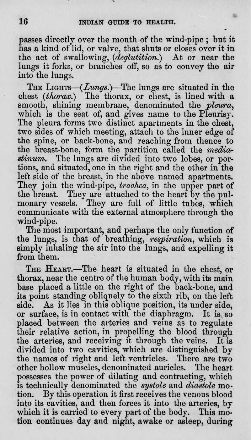 J*. 16 INDIAN GUIDE TO HEALTH. passes directly over the mouth of the wind-pipe ; but it has a kind of lid, or valve, that shuts or closes over it in the act of swallowing, {deglutition.) At or near the lungs it forks, or branches off, so as to convey the air into the lungs. The Lights—{Lungs.)—The lungs are situated in the chest {thorax.) The thorax, or chest, is lined with a smooth, shining membrane, denominated the pleura, which is the seat of, and gives name to the Pleurisy. The pleura forms two distinct apartments in the chest, two sides of which meeting, attach to the inner edge of the spine, or back-bone, and reaching from thence to the breast-bone, form the partition called the media- stinum. The lungs are divided into two lobes, or por- tions, and situated, one in the right and the other in the left side of the breast, in the above named apartments. They join the wind-pipe, trachea, in the upper part of the breast. They are attached to the heart by the pul- monary vessels. They are full of little tubes, which communicate with the external atmosphere through the wind-pipe. The most important, and perhaps the only function of the lungs, is that of breathing, respiration, which is simply inhaling the air into the lungs, and expelling it from them. The Heart.—The heart is situated in the chest, or thorax, near the centre of the human body, with its main base placed a little on the right of the back-bone, and its point standing obliquely to the sixth rib, on the left side. As it lies in this oblique position, its under side, or surface, is in contact with the diaphragm. It is so placed between the arteries and veins as to regulate their relative action, in propelling the blood through the arteries, and receiving it through the veins. It is divided into two cavities, which are distinguished by the names of right and left ventricles. There are two other hollow muscles, denominated auricles. The heart possesses the power of dilating and contracting, which is technically denominated the systole and diastole mo- tion. By this operation it first receives the venous blood into its cavities, and then forces it into the arteries, by which it is carried to every part of the body. This mo- tion continues day and night, awake or asleep, during