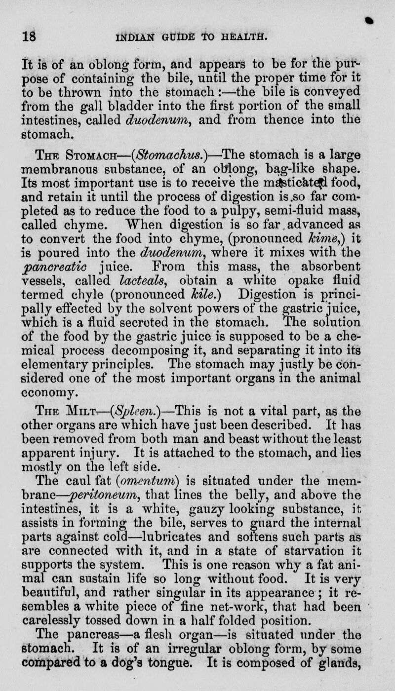 It is of an oblong form, and appears to be for the pur- pose of containing the bile, until the proper time for it to be thrown into the stomach :—the bile is conveyed from the gall bladder into the first portion of the small intestines, called duodenum, and from thence into the stomach. The Stomach—{Stomachus.)—The stomach is a large membranous substance, of an obiong, bag-like shape. Its most important use is to receive the mEjsticatefl food, and retain it until the process of digestion is .so far com- pleted as to reduce the food to a pulpy, semi-fluid mass, called chyme. When digestion is so far advanced as to convert the food into chyme, (pronounced kime,) it is poured into the duodenum, where it mixes with the pancreatic juice. From this mass, the absorbent vessels, called lacteals, obtain a white opake fluid termed chyle (pronounced kile.) Digestion is princi- pally effected by the solvent powers of the gastric juice, which is a fluid secreted in the stomach. The solution of the food by the gastric juice is supposed to be a che- mical process decomposing it, and separating it into its elementary principles. The stomach may justly be con- sidered one of the most important organs in the animal economy. The Milt.—{Spleen.)—This is not a vital part, as the other organs are which have just been described. It has been removed from both man and beast without the least apparent injury. It is attached to the stomach, and lies mostly on the left side. The caul fat {omentum) is situated under the mem- brane—peritoneum, that lines the belly, and above the intestines, it is a white, gauzy looking substance, it assists in forming the bile, serves to guard the internal parts against cold—lubricates and sottens such parts as are connected with it, and in a state of starvation it supports the system. This is one reason why a fat ani- mal can sustain life so long without food. It is very beautiful, and rather singular in its appearance ; it re- sembles a white piece of fine net-work, that had been carelessly tossed down in a half folded position. The pancreas—a flesh organ—is situated under the stomach. It is of an irregular oblong form, by some compared to a dog's tongue. It is composed of glands,