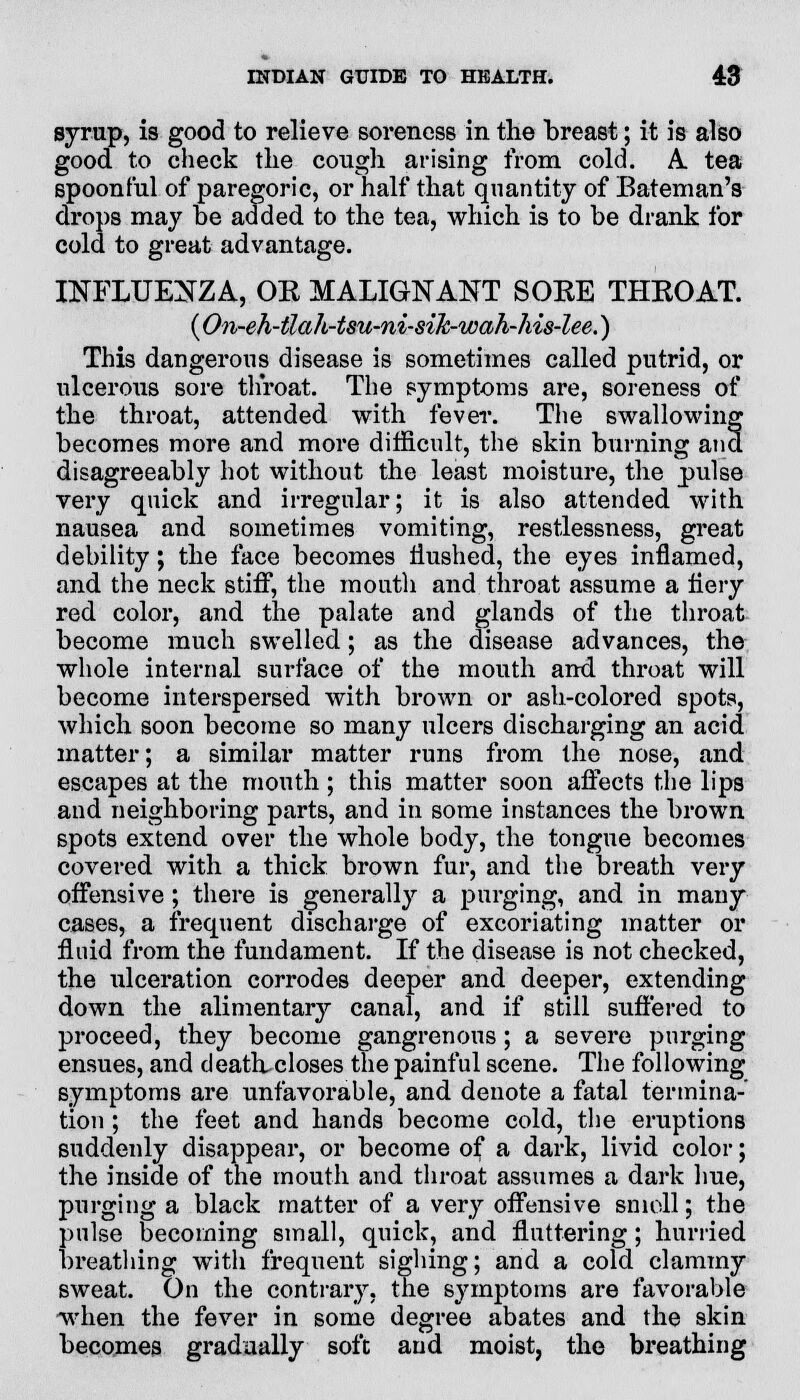 syrup, is good to relieve soreness in the breast; it is also good to check the cough arising from cold. A. tea spoonful of paregoric, or half that quantity of Bateman's drops may be added to the tea, which is to be drank for cold to great advantage. INFLUENZA, OK MALIGNANT SOEE THKOAT. (On-eh-ilah-tsu-ni-siJc-wah-his-lee.) This dangerous disease is sometimes called putrid, or ulcerous sore throat. The symptoms are, soreness of the throat, attended with fever. The swallowing becomes more and more difficult, the skin burning and disagreeably hot without the least moisture, the pulse very quick and irregular; it is also attended with nausea and sometimes vomiting, restlessness, great debility; the face becomes Hushed, the eyes inflamed, and the neck stitf, the mouth and throat assume a hery red color, and the palate and glands of the throat become much swelled; as the disease advances, the whole internal surface of the mouth and. throat will become interspersed with brown or ash-colored spots, which soon become so many ulcers discharging an acid matter; a similar matter runs from the nose, and escapes at the mouth; this matter soon affects the lips and neighboring parts, and in some instances the brown spots extend over the whole body, the tongue becomes covered with a thick brown fur, and the breath very offensive ; there is generally a purging, and in many cases, a frequent discharge of excoriating matter or fluid from the fundament. If the disease is not checked, the ulceration corrodes deeper and deeper, extending down the alimentary canal, and if still suffered to proceed, they become gangrenous; a severe purging ensues, and deatlucloses the painful scene. The following symptoms are unfavorable, and denote a fatal termina- tion ; the feet and hands become cold, the eruptions suddenly disappear, or become of a dark, livid color; the inside of the mouth and throat assumes a dark hue, purging a black matter of a very offensive smoll; the pulse becoming small, quick, and fluttering; hurried breathing with frequent sighing; and a cold clammy sweat. On the contrary, the symptoms are favorable when the fever in some degree abates and the skin becomes gradually soft and moist, the breathing