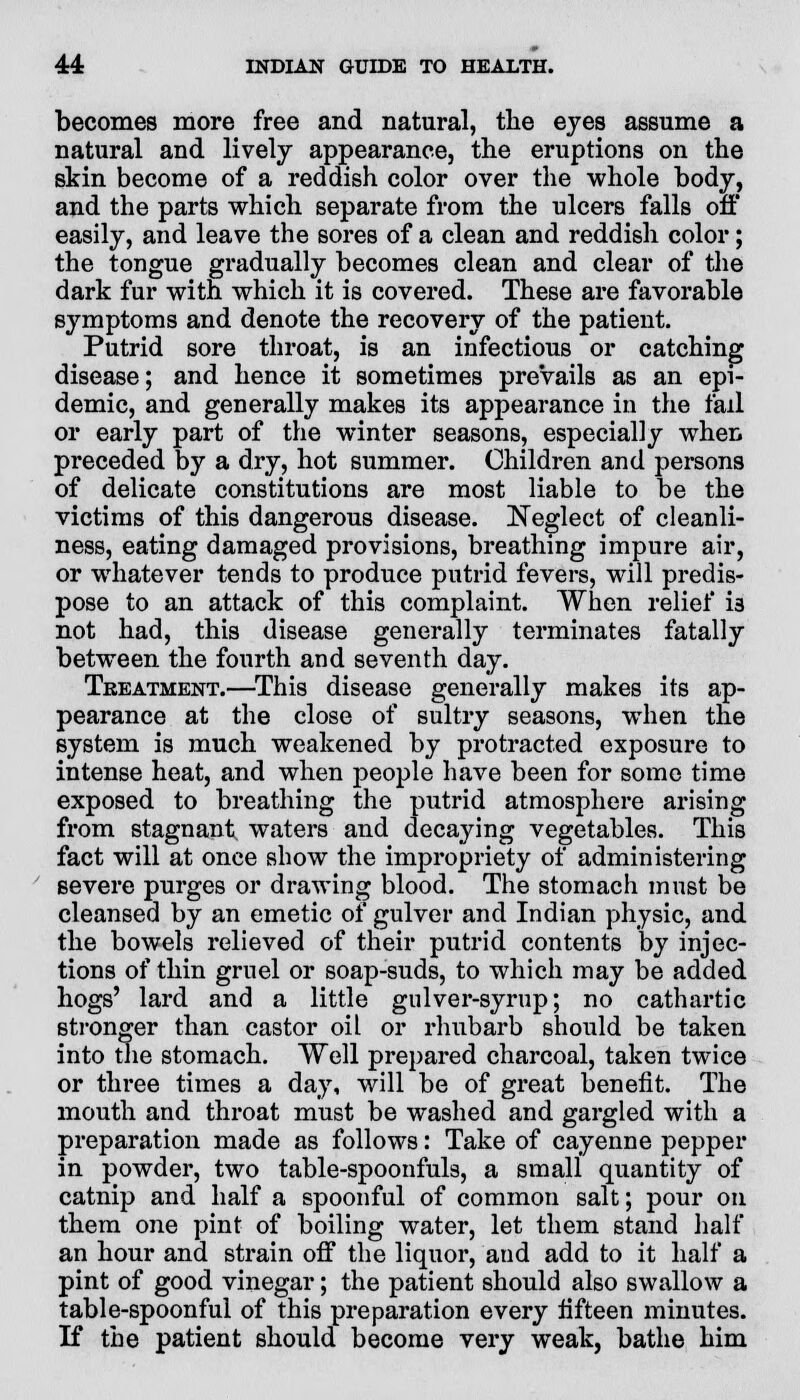 becomes more free and natural, the eyes assume a natural and lively appearance, the eruptions on the skin become of a reddish color over the whole body, and the parts which separate from the ulcers falls oft' easily, and leave the sores of a clean and reddish color; the tongue gradually becomes clean and clear of the dark fur with which it is covered. These are favorable symptoms and denote the recovery of the patient. Putrid sore throat, is an infectious or catching disease; and hence it sometimes prevails as an epi- demic, and generally makes its appearance in the fail or early part of the winter seasons, especially when preceded by a dry, hot summer. Children and persons of delicate constitutions are most liable to be the victims of this dangerous disease. Neglect of cleanli- ness, eating damaged provisions, breathing impure air, or whatever tends to produce putrid fevers, will predis- pose to an attack of this complaint. When relief i3 not had, this disease generally terminates fatally between the fourth and seventh day. Treatment.—This disease generally makes its ap- pearance at the close of sultry seasons, when the system is much weakened by protracted exposure to intense heat, and when people have been for some time exposed to breathing the putrid atmosphere arising from stagnant waters and decaying vegetables. This fact will at once show the impropriety of administering severe purges or drawing blood. The stomach must be cleansed by an emetic of gulver and Indian physic, and the bowels relieved of their putrid contents by injec- tions of thin gruel or soap-suds, to which may be added hogs' lard and a little gulver-syrup; no cathartic stronger than castor oil or rhubarb should be taken into the stomach. Well prepared charcoal, taken twice or three times a day, will be of great benefit. The mouth and throat must be washed and gargled with a preparation made as follows: Take of cayenne pepper in powder, two table-spoonfuls, a small quantity of catnip and half a spoonful of common salt; pour on them one pint of boiling water, let them stand half an hour and strain off the liquor, and add to it half a pint of good vinegar; the patient should also swallow a table-spoonful of this preparation every fifteen minutes. If the patient should become very weak, bathe him