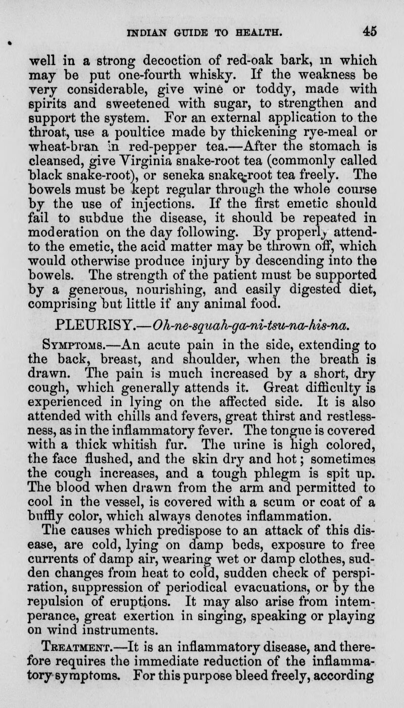 well in a strong decoction of red-oak bark, in which may be put one-fourth whisky. If the weakness be very considerable, give wine or toddy, made with spirits and sweetened with sugar, to strengthen and support the system. For an external application to the throat, use a poultice made by thickening rye-meal or wheat-bran in red-pepper tea.—After the stomach is cleansed, give Yirginia snake-root tea (commonly called black snake-root), or seneka snake^root tea freely. The bowels must be kept regular through the whole course by the use of injections. If the first emetic should fail to subdue the disease, it should be repeated in moderation on the day following. By properly attend- to the emetic, the acid matter may be thrown off, which would otherwise produce injury by descending into the bowels. The strength of the patient must be supported by a generous, nourishing, and easily digested diet, comprising but little if any animal food. PLEURISY.—Oh-ne-squah-garni-tsu-na-his-na. Symptoms.—An acute pain in the side, extending to the back, breast, and shoulder, when the breath is drawn. The pain is much increased by a short, dry cough, which generally attends it. Great difficulty is experienced in lying on the affected side. It is also attended with chills and fevers, great thirst and restless- ness, as in the inflammatory fever. The tongue is covered with a thick whitish fur. The urine is high colored, the face flushed, and the 6kin dry and hot; sometimes the cough increases, and a tough phlegm is spit up. The blood when drawn from the arm and permitted to cool in the vessel, is covered with a scum or coat of a buffly color, which always denotes inflammation. The causes which predispose to an attack of this dis- ease, are cold, lying on damp beds, exposure to free currents of damp air, wearing wet or damp clothes, sud- den changes from heat to cold, sudden check of perspi- ration, suppression of periodical evacuations, or by the repulsion of eruptions. It may also arise from intem- perance, great exertion in singing, speaking or playing on wind instruments. Treatment.—It is an inflammatory disease, and there- fore requires the immediate reduction of the inflamma- tory symptoms. For this purpose bleed freely, according