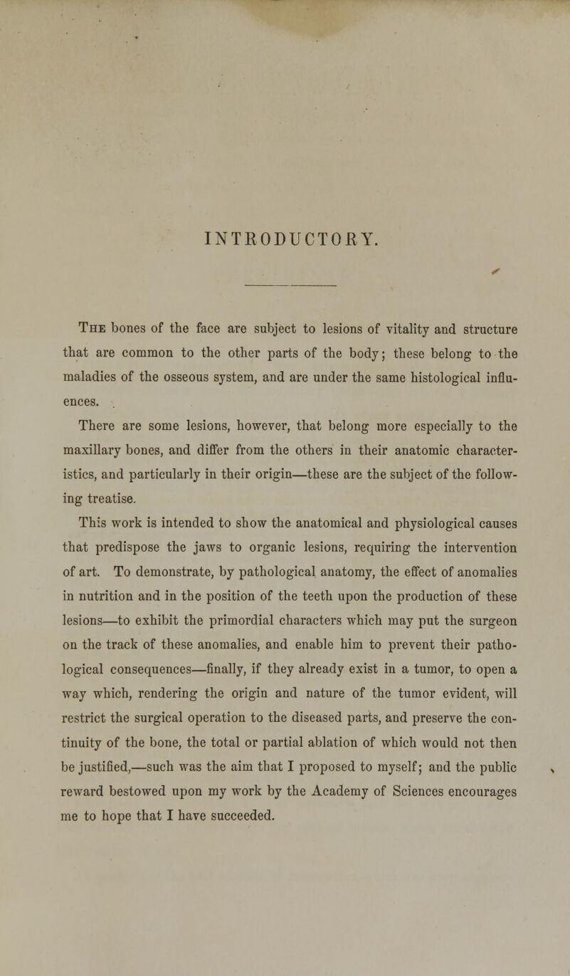 INTRODUCTORY. The bones of the face are subject to lesions of vitality and structure that are common to the other parts of the body; these belong to the maladies of the osseous system, and are under the same histological influ- ences. There are some lesions, however, that belong more especially to the maxillary bones, and differ from the others in their anatomic character- istics, and particularly in their origin—these are the subject of the follow- ing treatise. This work is intended to show the anatomical and physiological causes that predispose the jaws to organic lesions, requiring the intervention of art. To demonstrate, by pathological anatomy, the effect of anomalies in nutrition and in the position of the teeth upon the production of these lesions—to exhibit the primordial characters which may put the surgeon on the track of these anomalies, and enable him to prevent their patho- logical consequences—finally, if they already exist in a tumor, to open a way which, rendering the origin and nature of the tumor evident, will restrict the surgical operation to the diseased parts, and preserve the con- tinuity of the bone, the total or partial ablation of which would not then be justified,—such was the aim that I proposed to myself; and the public reward bestowed upon my work by the Academy of Sciences encourages me to hope that I have succeeded.