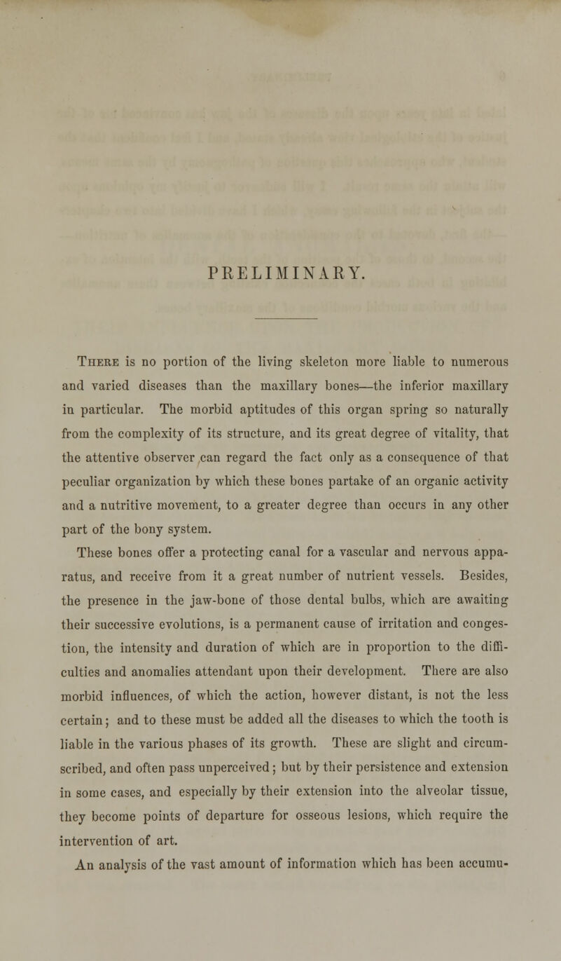 PRELIMINARY. There is no portion of the living skeleton more liable to numerous and varied diseases than the maxillary bones—the inferior maxillary in particular. The morbid aptitudes of this organ spring so naturally from the complexity of its structure, and its great degree of vitality, that the attentive observer can regard the fact only as a consequence of that peculiar organization by which these bones partake of an organic activity and a nutritive movement, to a greater degree than occurs in any other part of the bony system. These bones offer a protecting canal for a vascular and nervous appa- ratus, and receive from it a great number of nutrient vessels. Besides, the presence in the jaw-bone of those dental bulbs, which are awaiting their successive evolutions, is a permanent cause of irritation and conges- tion, the intensity and duration of which are in proportion to the diffi- culties and anomalies attendant upon their development. There are also morbid influences, of which the action, however distant, is not the less certain; and to these must be added all the diseases to which the tooth is liable in the various phases of its growth. These are slight and circum- scribed, and often pass unperceived; but by their persistence and extension in some cases, and especially by their extension into the alveolar tissue, they become points of departure for osseous lesions, which require the intervention of art. An analysis of the vast amount of information which has been accumu-