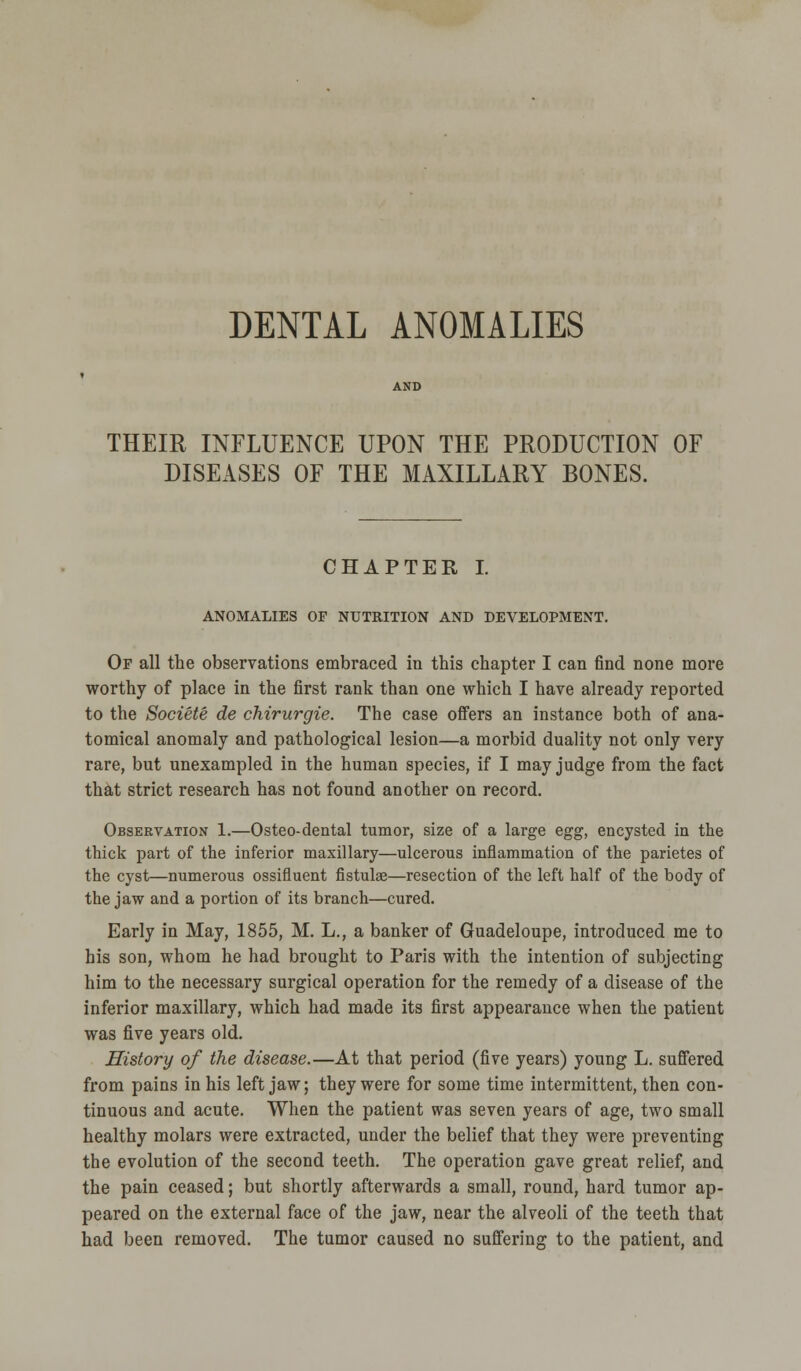 THEIR INFLUENCE UPON THE PRODUCTION OF DISEASES OF THE MAXILLARY BONES. CHAPTER I. ANOMALIES OF NUTRITION AND DEVELOPMENT. Of all the observations embraced in this chapter I can find none more worthy of place in the first rank than one which I have already reported to the Societe de chirurgie. The case offers an instance both of ana- tomical anomaly and pathological lesion—a morbid duality not only very rare, but unexampled in the human species, if I may judge from the fact that strict research has not found another on record. Observation 1.—Osteo-dental tumor, size of a large egg, encysted in the thick part of the inferior maxillary—ulcerous inflammation of the parietes of the cyst—numerous ossifluent fistulae—resection of the left half of the body of the jaw and a portion of its branch—cured. Early in May, 1855, M. L., a banker of Guadeloupe, introduced me to his son, whom he had brought to Paris with the intention of subjecting him to the necessary surgical operation for the remedy of a disease of the inferior maxillary, which had made its first appearance when the patient was five years old. History of the disease.—At that period (five years) young L. suffered from pains in his left jaw; they were for some time intermittent, then con- tinuous and acute. When the patient was seven years of age, two small healthy molars were extracted, under the belief that they were preventing the evolution of the second teeth. The operation gave great relief, and the pain ceased; but shortly afterwards a small, round, hard tumor ap- peared on the external face of the jaw, near the alveoli of the teeth that had been removed. The tumor caused no suffering to the patient, and