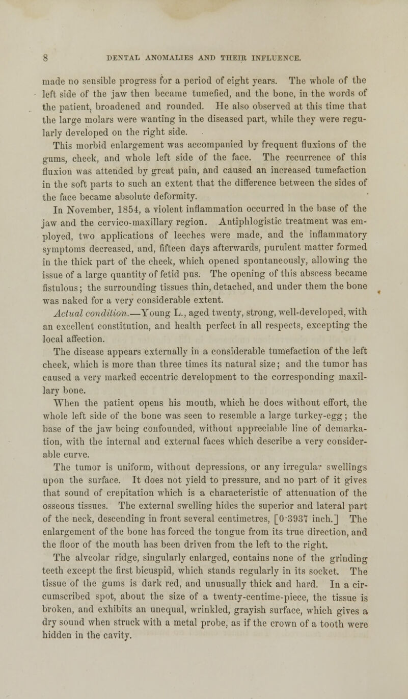 made no sensible progress for a period of eight years. The whole of the left side of the jaw then became tumefied, and the bone, in the words of the patient, broadened and rounded. He also observed at this time that the large molars were wanting in the diseased part, while they were regu- larly developed on the right side. This morbid enlargement was accompanied by frequent fluxions of the gums, cheek, and whole left side of the face. The recurrence of this fluxion was attended by great pain, and caused an increased tumefaction in the soft parts to such an extent that the difference between the sides of the face became absolute deformity. In November, 1854, a violent inflammation occurred in the base of the jaw and the cervico-maxillary region. Antiphlogistic treatment was em- ployed, two applications of leeches were made, and the inflammatory symptoms decreased, and, fifteen days afterwards, purulent matter formed in the thick part of the cheek, which opened spontaneously, allowing the issue of a large quantity of fetid pus. The opening of this abscess became fistulous; the surrounding tissues thin, detached, and under them the bone was naked for a very considerable extent. Actual condition.—Young L., aged twenty, strong, well-developed, with an excellent constitution, and health perfect in all respects, excepting the local affection. The disease appears externally in a considerable tumefaction of the left cheek, which is more than three times its natural size; and the tumor has caused a very marked eccentric development to the corresponding maxil- lary bone. When the patient opens his mouth, which he does without effort, the whole left side of the bone was seen to resemble a large turkey-egg; the base of the jaw being confounded, without appreciable line of demarka- tion, with the internal and external faces which describe a very consider- able curve. The tumor is uniform, without depressions, or any irregular swellings upon the surface. It does not yield to pressure, and no part of it gives that sound of crepitation which is a characteristic of attenuation of the osseous tissues. The external swelling hides the superior and lateral part of the neck, descending in front several centimetres, [0-3931 inch.] The enlargement of the bone has forced the tongue from its true direction, and the floor of the mouth has been driven from the left to the right. The alveolar ridge, singularly enlarged, contains none of the grinding teeth except the first bicuspid, which stands regularly in its socket. The tissue of the gums is dark red, and unusually thick and hard. In a cir- cumscribed spot, about the size of a twenty-centime-piece, the tissue is broken, and exhibits an unequal, wrinkled, grayish surface, which gives a dry sound when struck with a metal probe, as if the crown of a tooth were hidden in the cavity.