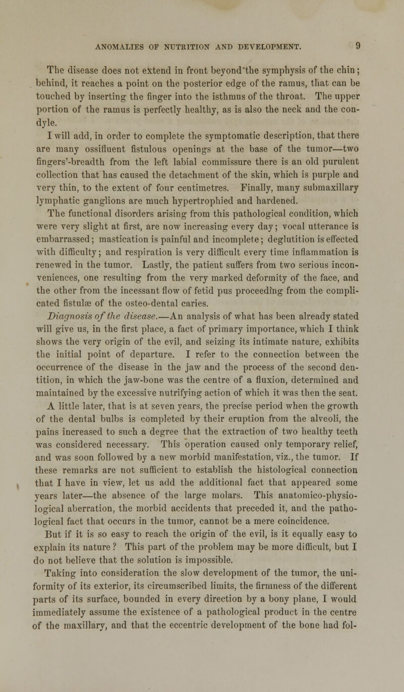 The disease does not extend in front beyond'the symphysis of the chin; behind, it reaches a point on the posterior edge of the ramus, that can be touched by inserting the finger into the isthmus of the throat. The upper portion of the ramus is perfectly healthy, as is also the neck and the con- dyle. I will add, in order to complete the symptomatic description, that there are many ossifluent fistulous openings at the base of the tumor—two fingers'-breadth from the left labial commissure there is an old purulent collection that has caused the detachment of the skin, which is purple and very thin, to the extent of four centimetres. Finally, many submaxillary lymphatic ganglions are much hypertrophied and hardened. The functional disorders arising from this pathological condition, which were very slight at first, are now increasing every day; vocal utterance is embarrassed; mastication is painful and incomplete; deglutition is effected with difficulty; and respiration is very difficult every time inflammation is renewed in the tumor. Lastly, the patient suffers from two serious incon- veniences, one resulting from the very marked deformity of the face, and the other from the incessant flow of fetid pus proceeding from the compli- cated fistulse of the osteo-dental caries. Diagnosis of the disease.—An analysis of what has been already stated will give us, in the first place, a fact of primary importance, which I think shows the very origin of the evil, and seizing its intimate nature, exhibits the initial point of departure. I refer to the connection between the occurrence of the disease in the jaw and the process of the second den- tition, in which the jaw-bone was the centre of a fluxion, determined and maintained by the excessive nutrifying action of which it was then the seat. A little later, that is at seven years, the precise period when the growth of the dental bulbs is completed by their eruption from the alveoli, the pains increased to such a degree that the extraction of two healthy teeth was considered necessary. This operation caused only temporary relief, and was soon followed by a new morbid manifestation, viz., the tumor. If these remarks are not sufficient to establish the histological connection that I have in view, let us add the additional fact that appeared some years later—the absence of the large molars. This anatomico-physio- logical aberration, the morbid accidents that preceded it, and the patho- logical fact that occurs in the tumor, cannot be a mere coincidence. But if it is so easy to reach the origin of the evil, is it equally easy to explain its nature ? This part of the problem may be more difficult, but I do not believe that the solution is impossible. Taking into consideration the slow development of the tumor, the uni- formity of its exterior, its circumscribed limits, the firmness of the different parts of its surface, bounded in every direction by a bony plane, I would immediately assume the existence of a pathological product in the centre of the maxillary, and that the eccentric development of the bone had fol-