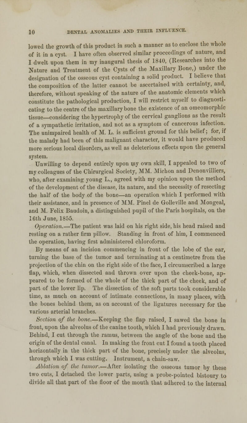 lowed the growth of this product in such a manner as to enclose the whole of it in a cyst. I have often observed similar proceedings of nature, and I dwelt upon them in my inaugural thesis of 1840, (Researches into the Nature and Treatment of the Cysts of the Maxillary Bone,) under the designation of the osseous cyst containing a solid product. I believe that the composition of the latter cannot be ascertained with certainty, and, therefore, without speaking of the nature of the anatomic elements which constitute the pathological production, I will restrict myself to diagnosti- cating to the centre of the maxillary bone the existence of an omeomorphic tissue—considering the hypertrophy of the cervical ganglions as the result of a sympathetic irritation, and not as a symptom of cancerous infection. The unimpaired health of M. L. is sufficient ground for this belief; for, if the malady had been of this malignant character, it would have produced more serious local disorders, as well as deleterious effects upon the general system. Unwilling to depend entirely upon my own skill, I appealed to two of my colleagues of the Chirurgical Society, MM. Michon and Denonvilliers, who, after examining young L., agreed with my opinion upon the method of the development of the disease, its nature, and the necessity of resecting the half of the body of the bone—an operation which I performed with their assistance, and in presence of MM. Pinel de Golleville and Mongeal, and M. Felix Baudoin, a distinguished pupil of the Paris hospitals, on the 16th June, 1855. Operation.—The patient was laid on his right side, his head raised and resting on a rather firm pillow. Standing in front of him, I commenced the operation, having first administered chloroform. By means of an incision commencing in front of the lobe of the ear, turning the base of the tumor and terminating at a centimetre from the projection of the chin on the right side of the face, I circumscribed a large flap, which, when dissected and thrown over upon the cheek-bone, ap- peared to be formed of the whole of the thick part of the cheek, and of part of the lower lip. The dissection of the soft parts took considerable time, as much on account of intimate connections, in many places, with the bones behind them, as on account of the ligatures necessary for the various arterial branches. Section of the hone.—Keeping the flap raised, I sawed the bone in front, upon the alveolus of the canine tooth, which I had previously drawn. Behind, I cut through the ramus, between the angle of the bone and the origin of the dental canal. In making the front cut I found a tooth placed horizontally in the thick part of the bone, precisely under the alveolus, through which I was cutting. Instrument, a chain-saw. Ablation of the tumor.—After isolating the osseous tumor by these two cuts, I detached the lower parts, using a probe-pointed bistoury to divide all that part of the floor of the mouth that adhered to the internal