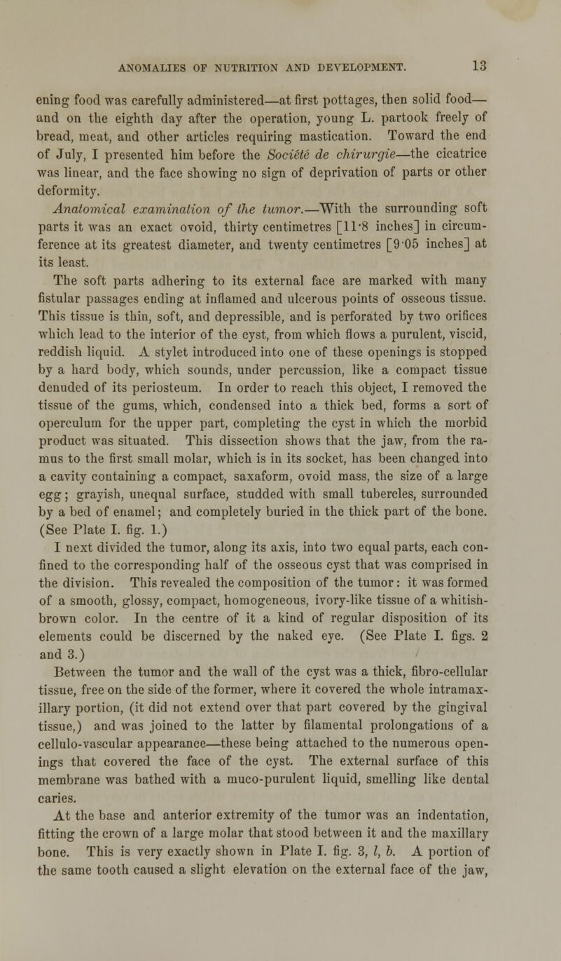 erring food was carefully administered—at first pottages, then solid food— and on the eighth day after the operation, young L. partook freely of bread, meat, and other articles requiring mastication. Toward the end of July, I presented him before the Societe de chirurgie—the cicatrice was linear, and the face showing no sign of deprivation of parts or other deformity. Anatomical examination of the tumor.—With the surrounding soft parts it was an exact ovoid, thirty centimetres [11*8 inches] in circum- ference at its greatest diameter, and twenty centimetres [9 05 inches] at its least. The soft parts adhering to its external face are marked with many fistular passages ending at inflamed and ulcerous points of osseous tissue. This tissue is thin, soft, and depressible, and is perforated by two orifices which lead to the interior of the cyst, from which flows a purulent, viscid, reddish liquid. A stylet introduced into one of these openings is stopped by a hard body, which sounds, under percussion, like a compact tissue denuded of its periosteum. In order to reach this object, I removed the tissue of the gums, which, condensed into a thick bed, forms a sort of operculum for the upper part, completing the cyst in which the morbid product was situated. This dissection shows that the jaw, from the ra- mus to the first small molar, which is in its socket, has been changed into a cavity containing a compact, saxaform, ovoid mass, the size of a large egg; grayish, unequal surface, studded with small tubercles, surrounded by a bed of enamel; and completely buried in the thick part of the bone. (See Plate I. fig. 1.) I next divided the tumor, along its axis, into two equal parts, each con- fined to the corresponding half of the osseous cyst that was comprised in the division. This revealed the composition of the tumor: it was formed of a smooth, glossy, compact, homogeneous, ivory-like tissue of a whitish- brown color. In the centre of it a kind of regular disposition of its elements could be discerned by the naked eye. (See Plate I. figs. 2 and 3.) Between the tumor and the wall of the cyst was a thick, fibro-cellular tissue, free on the side of the former, where it covered the whole intramax- illary portion, (it did not extend over that part covered by the gingival tissue,) and was joined to the latter by filamental prolongations of a cellulo-vascular appearance—these being attached to the numerous open- ings that covered the face of the cyst. The external surface of this membrane was bathed with a muco-purulent liquid, smelling like dental caries. At the base and anterior extremity of the tumor was an indentation, fitting the crown of a large molar that stood between it and the maxillary bone. This is very exactly shown in Plate I. fig. 3, I, b. A portion of the same tooth caused a slight elevation on the external face of the jaw,