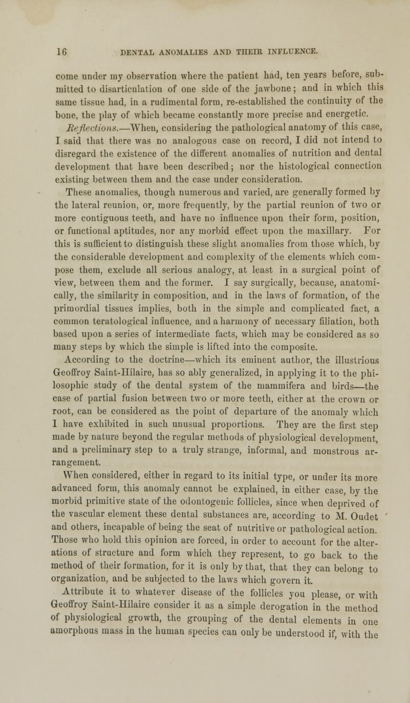 come under my observation where the patient had, ten years before, sub- mitted to disarticulation of one side of the jawbone; and in which this same tissue had, in a rudimental form, re-established the continuity of the bone, the play of which became constantly more precise and energetic. Reflections.—When, considering the pathological anatomy of this case, I said that there was no analogous case on record, I did not intend to disregard the existence of the different anomalies of nutrition and dental development that have been described; nor the histological connection existing between them and the case under consideration. These anomalies, though numerous and varied, are generally formed by the lateral reunion, or, more frequently, by the partial reunion of two or more contiguous teeth, and have no influence upon their form, position, or functional aptitudes, nor any morbid effect upon the maxillary. For this is sufficient to distinguish these slight anomalies from those which, by the considerable development and complexity of the elements which com- pose them, exclude all serious analogy, at least in a surgical point of view, between them and the former. I say surgically, because, anatomi- cally, the similarity in composition, and in the laws of formation, of the primordial tissues implies, both in the simple and complicated fact, a common teratological influence, and a harmony of necessary filiation, both based upon a series of intermediate facts, which may be considered as so many steps by which the simple is lifted into the composite. According to the doctrine—which its eminent author, the illustrious Geoffroy Saint-Hilaire, has so ably generalized, in applying it to the phi- losophic study of the dental system of the mammifera and birds—the case of partial fusion between two or more teeth, either at the crown or root, can be considered as the point of departure of the anomaly which I have exhibited in such unusual proportions. They are the first step made by nature beyond the regular methods of physiological development, and a preliminary step to a truly strange, informal, and monstrous ar- rangement. When considered, either in regard to its initial type, or under its more advanced form, this anomaly cannot be explained, in either case, by the morbid primitive state of the odontogenic follicles, since when deprived of the vascular element these dental substances are, according to M. Oudet ' and others, incapable of being the seat of nutritive or pathological action. Those who hold this opinion are forced, in order to account for the alter- ations of structure and form which they represent, to go back to the method of their formation, for it is only by that, that they can belong to organization, and be subjected to the laws which govern it. Attribute it to whatever disease of the follicles you please, or with Geoffroy Saint-Hilaire consider it as a simple derogation in the method of physiological growth, the grouping of the dental elements in one amorphous mass in the human species can only be understood if, with the