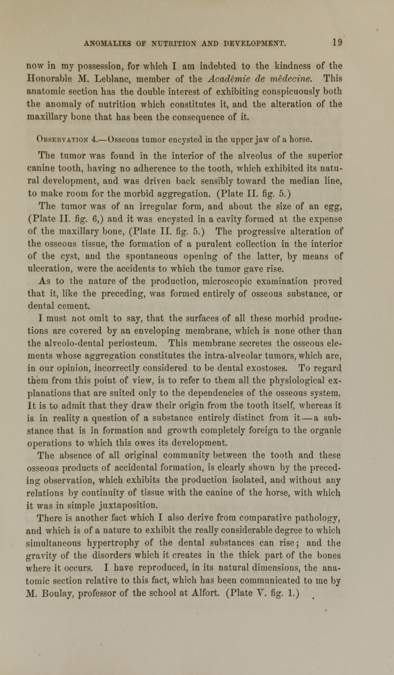 now in ray possession, for which I am indebted to the kindness of the Honorable M. Leblanc, member of the Academie de medecine. This anatomic section has the double interest of exhibiting conspicuously both the anomaly of nutrition which constitutes it, and the alteration of the maxillary bone that has been the consequence of it. Observation 4.—Osseous tumor encysted in the upper jaw of a horse. The tumor was found in the interior of the alveolus of the superior canine tooth, having no adherence to the tooth, which exhibited its natu- ral development, and was driven back sensibly toward the median line, to make room for the morbid aggregation. (Plate II. fig. 5.) The tumor was of an irregular form, and about the size of an egg, (Plate II. fig. 6,) and it was encysted in a cavity formed at the expense of the maxillary bone, (Plate II. fig. 5.) The progressive alteration of the osseous tissue, the formation of a purulent collection in the interior of the cyst, and the spontaneous opening of the latter, by means of ulceration, were the accidents to which the tumor gave rise. As to the nature of the production, microscopic examination proved that it, like the preceding, was formed entirely of osseous substance, or dental cement. I must not omit to say, that the surfaces of all these morbid produc- tions are covered by an enveloping membrane, which is none other than the alveolo-dental periosteum. This membrane secretes the osseous ele- ments whose aggregation constitutes the intra-alveolar tumors, which are, in our opinion, incorrectly considered to be dental exostoses. To regard them from this point of view, is to refer to them all the physiological ex- planations that are suited only to the dependencies of the osseous system. It is to admit that they draw their origin from the tooth itself, whereas it is in reality a question of a substance entirely distinct from it — a sub- stance that is in formation and growth completely foreign to the organic operations to which this owes its development. The absence of all original community between the tooth and these osseous products of accidental formation, is clearly shown by the preced- ing observation, which exhibits the production isolated, and without any relations by continuity of tissue with the canine of the horse, with which it was in simple juxtaposition. There is another fact which I also derive from comparative pathology, and which is of a nature to exhibit the really considerable degree to which simultaneous hypertrophy of the dental substances can rise; and the gravity of the disorders which it creates in the thick part of the bones where it occurs. I have reproduced, in its natural dimensions, the ana- tomic section relative to this fact, which has been communicated to me by M. Boulay, professor of the school at Alfort. (Plate Y. fig. 1.)