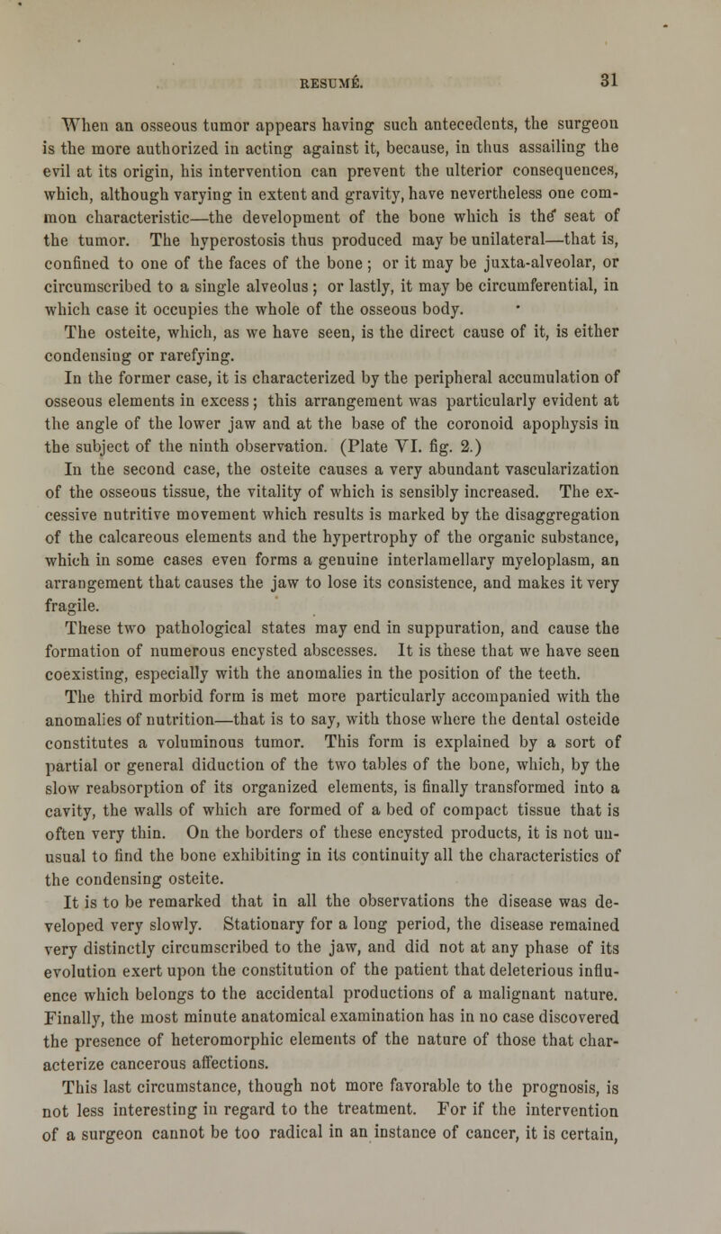 When an osseous tumor appears having such antecedents, the surgeon is the more authorized in acting against it, because, in thus assailing the evil at its origin, his intervention can prevent the ulterior consequences, which, although varying in extent and gravity, have nevertheless one com- mon characteristic—the development of the bone which is the* seat of the tumor. The hyperostosis thus produced may be unilateral—that is, confined to one of the faces of the bone; or it may be juxta-alveolar, or circumscribed to a single alveolus; or lastly, it may be circumferential, in which case it occupies the whole of the osseous body. The osteite, which, as we have seen, is the direct cause of it, is either condensing or rarefying. In the former case, it is characterized by the peripheral accumulation of osseous elements in excess; this arrangement was particularly evident at the angle of the lower jaw and at the base of the coronoid apophysis in the subject of the ninth observation. (Plate VI. fig. 2.) In the second case, the osteite causes a very abundant vascularization of the osseous tissue, the vitality of which is sensibly increased. The ex- cessive nutritive movement which results is marked by the disaggregation of the calcareous elements and the hypertrophy of the organic substance, which in some cases even forms a genuine interlamellary myeloplasm, an arrangement that causes the jaw to lose its consistence, and makes it very fragile. These two pathological states may end in suppuration, and cause the formation of numerous encysted abscesses. It is these that we have seen coexisting, especially with the anomalies in the position of the teeth. The third morbid form is met more particularly accompanied with the anomalies of nutrition—that is to say, with those where the dental osteide constitutes a voluminous tumor. This form is explained by a sort of partial or general diduction of the two tables of the bone, which, by the slow reabsorption of its organized elements, is finally transformed into a cavity, the walls of which are formed of a bed of compact tissue that is often very thin. On the borders of these encysted products, it is not un- usual to find the bone exhibiting in its continuity all the characteristics of the condensing osteite. It is to be remarked that in all the observations the disease was de- veloped very slowly. Stationary for a long period, the disease remained very distinctly circumscribed to the jaw, and did not at any phase of its evolution exert upon the constitution of the patient that deleterious influ- ence which belongs to the accidental productions of a malignant nature. Finally, the most minute anatomical examination has in no case discovered the presence of heteromorphic elements of the nature of those that char- acterize cancerous affections. This last circumstance, though not more favorable to the prognosis, is not less interesting in regard to the treatment. For if the intervention of a surgeon cannot be too radical in an instance of cancer, it is certain,