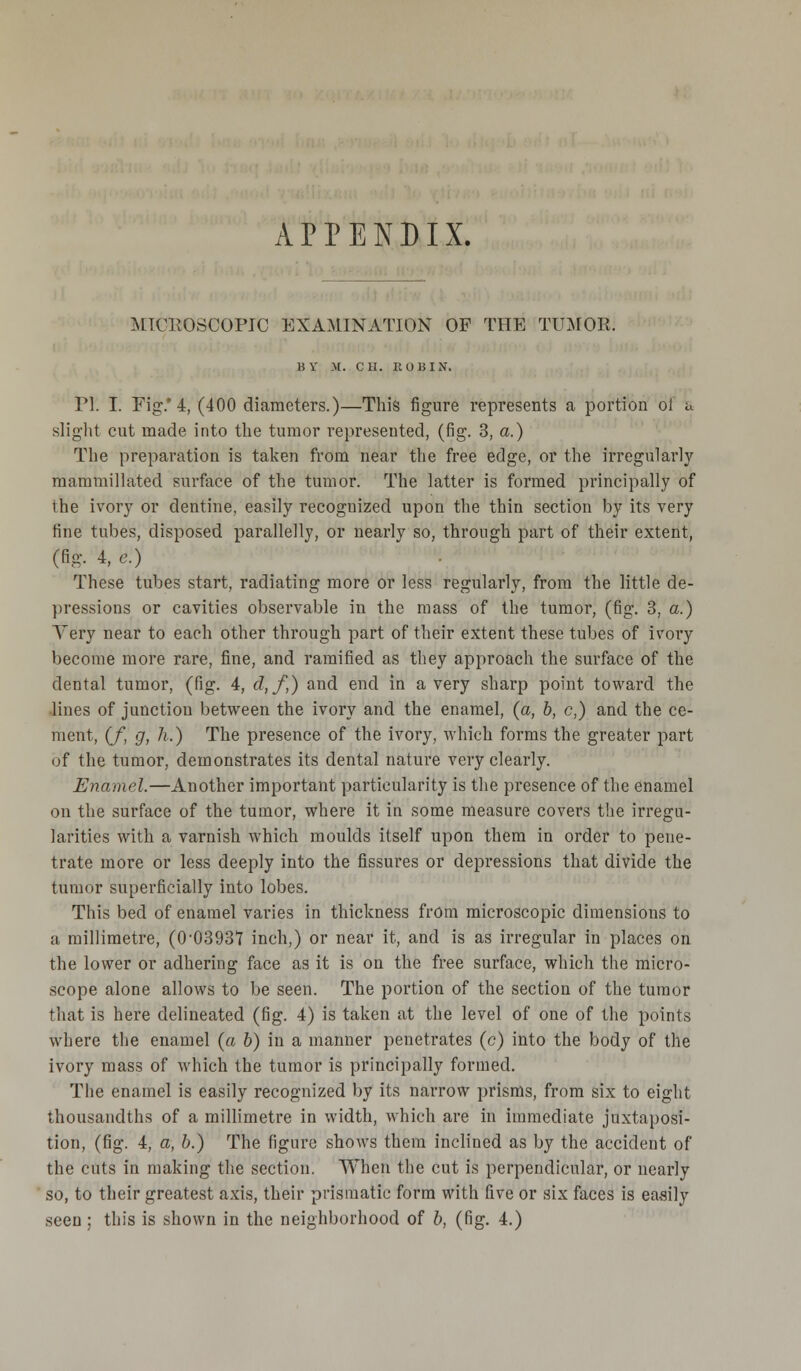 APPENDIX. MTCKOSCOPJC EXAMINATION OF THE TUMOR. IIV M. CH. It OH IN. PI. I. Fig.' 4, (400 diameters.)—This figure represents a portion oi u slight cut made into the tumor represented, (fig. 3, a.) The preparation is taken from near the free edge, or the irregularly mammillated surface of the tumor. The latter is formed principally of the ivory or dentine, easily recognized upon the thin section by its very tine tubes, disposed parallelly, or nearly so, through part of their extent, (fig- 4, e.) These tubes start, radiating more or less regularly, from the little de- pressions or cavities observable in the mass of the tumor, (fig. 3, a.) Very near to each other through part of their extent these tubes of ivory become more rare, fine, and ramified as they approach the surface of the dental tumor, (fig. 4, d,f,) and end in a very sharp point toward the lines of junction between the ivory and the enamel, (a, b, c,) and the ce- ment, (f, g, h.) The presence of the ivory, which forms the greater part of the tumor, demonstrates its dental nature very clearly. Enamel.—Another important particularity is the presence of the enamel on the surface of the tumor, where it in some measure covers the irregu- larities with a varnish which moulds itself upon them in order to pene- trate more or less deeply into the fissures or depressions that divide the tumor superficially into lobes. This bed of enamel vai'ies in thickness from microscopic dimensions to a millimetre, (0-03937 inch,) or near it, and is as irregular in places on the lower or adhering face as it is on the free surface, which the micro- scope alone allows to be seen. The portion of the section of the tumor that is here delineated (fig. 4) is taken at the level of one of the points where the enamel (a 6) in a manner penetrates (c) into the body of the ivory mass of which the tumor is principally formed. The enamel is easily recognized by its narrow prisms, from six to eight thousandths of a millimetre in width, which are in immediate juxtaposi- tion, (fig. 4, a, b.) The figure shows them inclined as by the accident of the cuts in making the section. When the cut is perpendicular, or nearly so, to their greatest axis, their prismatic form with five or six faces is easily seen ; this is shown in the neighborhood of b, (fig. 4.)