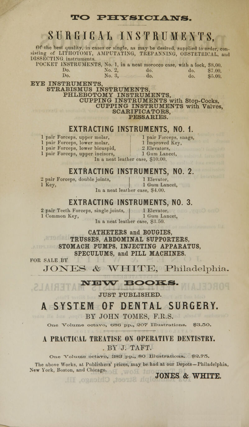 TO PECTSIOIAWS. SURGICAL INSTRUMENTS, Of the best quality, in cases or single, as may be desired, supplied to order con- sisting of LITHOTOMY, AMPUTATING, TREPANNING, OBSTETRICAL, and DISSECTING instruments. POCKET INSTRUMENTS, No. 1, in a neat morocco case, -with a lock, $8.00. Do. No. 2, do. do. $7.00. Do. No. 3, do. do. $5.00. EYE INSTRUMENTS, STRABISMUS INSTRUMENTS, PHLEBOTOMY INSTRUMENTS, CUPPING INSTRUMENTS with Stop-Cocks, CUPPING INSTRUMENTS with Valves. SCARIFICATORS, PESSARIES. EXTRACTING INSTRUMENTS, NO. i. 1 pair Forceps, upper molar, 1 pair Forceps, snags, 1 pair Forceps, lower molar, 1 Improved Key, 1 pair Forceps, lower bicuspid, 2 Elevators, 1 pair Forceps, upper incisors, i ] Gum Lancet, In a neat leather case, $10.00. EXTRACTING INSTRUMENTS, NO. 2. 2 pair Forceps, double joints, 1 Elevator, 1 Key, 1 Gum Lancet, In a neat leather case, $4.00. EXTRACTING INSTRUMENTS, NO. 3. 2 pair Teeth Forceps, single joints, I 1 Elevator, 1 Common Key, 1 Gum Lancet, In a neat leather case, $3.50. CATHETERS and BOUGIES, TRUSSES, ABDOMINAL SUPPORTERS, STOMACH PUMPS, INJECTING APPARATUS, SPECULUMS, and PILL MACHINES. FOR SALE BY JONES Sd WHITE, Philadelphia. IKTETW BOOKS. JUST PUBLISHED. A SYSTEM OF DENTAL SURGERY. BY JOHN TOMES, F.R.S. One Volume octavo, tS86 pp., 207 Illustrations. $3.oO. A PRACTICAL TREATISE ON OPERATIVE DENTISTRY. . BY J. TAFT. One Volume octavo, SS3 pp., 80 Illustrations. $3.75. The above Works, at Publishers' prices, may be had at our Depots—Philadelphia, New York, Boston, and Chicago. JONES & WHITE.