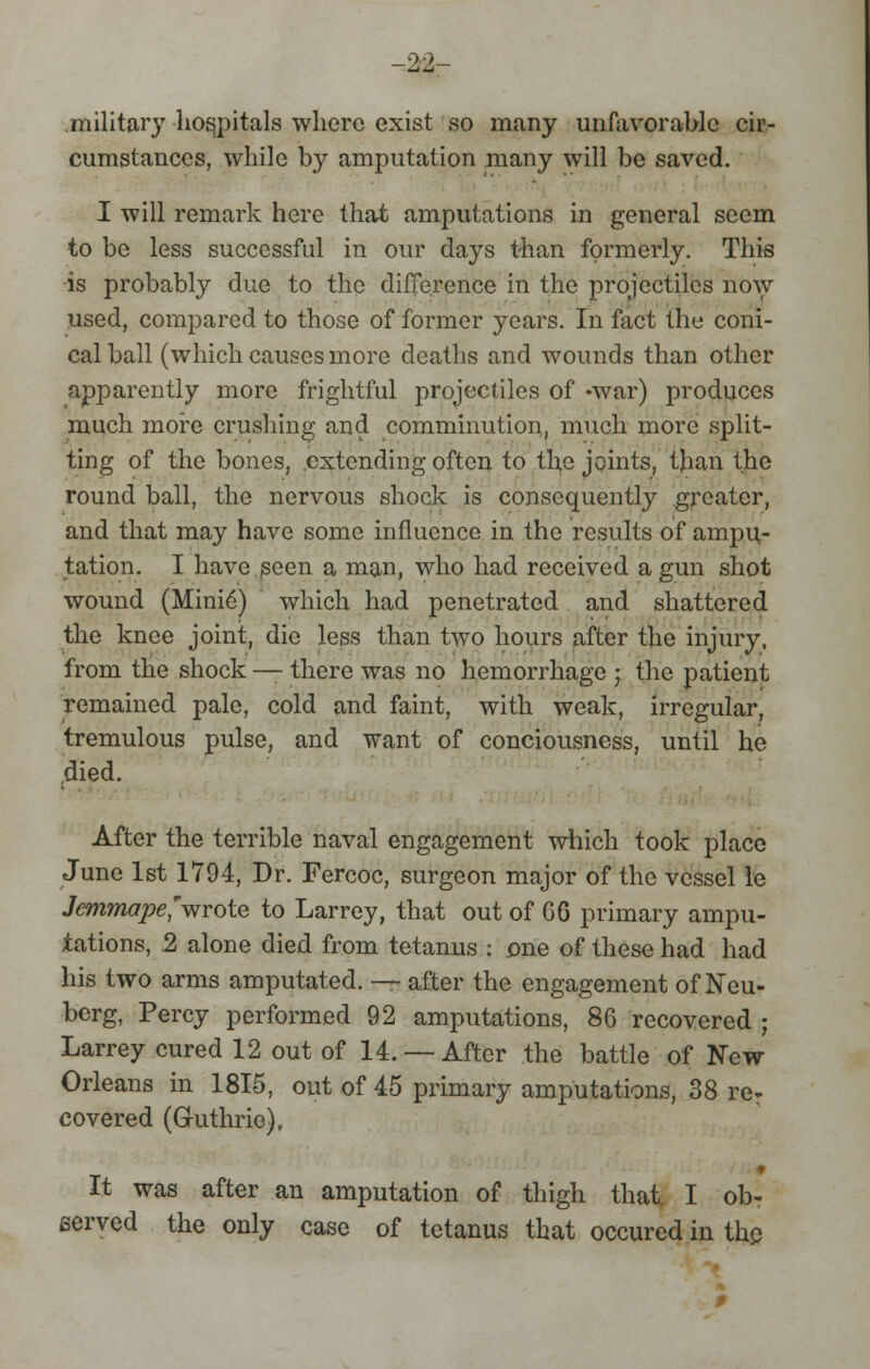 -22- .military hospitals where exist so many unfavorable cir- cumstances, while by amputation many will be saved. I will remark here that amputations in general seem to be less successful in our days than formerly. This ■is probably due to the difference in the projectiles now used, compared to those of former years. In fact the coni- cal ball (which causes more deaths and wounds than other apparently more frightful projectiles of -war) produces much more crushing and comminution, much more split- ting of the bones, extending often to the joints, than the * round ball, the nervous shock is consequently greater, and that may have some influence in the results of ampu- tation. I have (seen a man, who had received a gun shot wound (Mini6) which had penetrated and shattered the knee joint, die less than two hours after the injury, from the shock — there was no hemorrhage ; the patient remained pale, cold and faint, with weak, irregular, tremulous pulse, and want of conciousness, until he ,died. After the terrible naval engagement which took place June 1st 1794, Dr. Fercoc, surgeon major of the vessel le Jemmape, wrote to Larrey, that out of GO primary ampu- tations, 2 alone died from tetanus : one of these had had his two arms amputated. — after the engagement of Neu- berg, Percy performed 92 amputations, 86 recovered ; Larrey cured 12 out of 14. —After the battle of New Orleans in 1815, out of 45 primary amputations, 38 re^ covered (Guthrie), It was after an amputation of thigh that I ob- served the only case of tetanus that occurcd in the