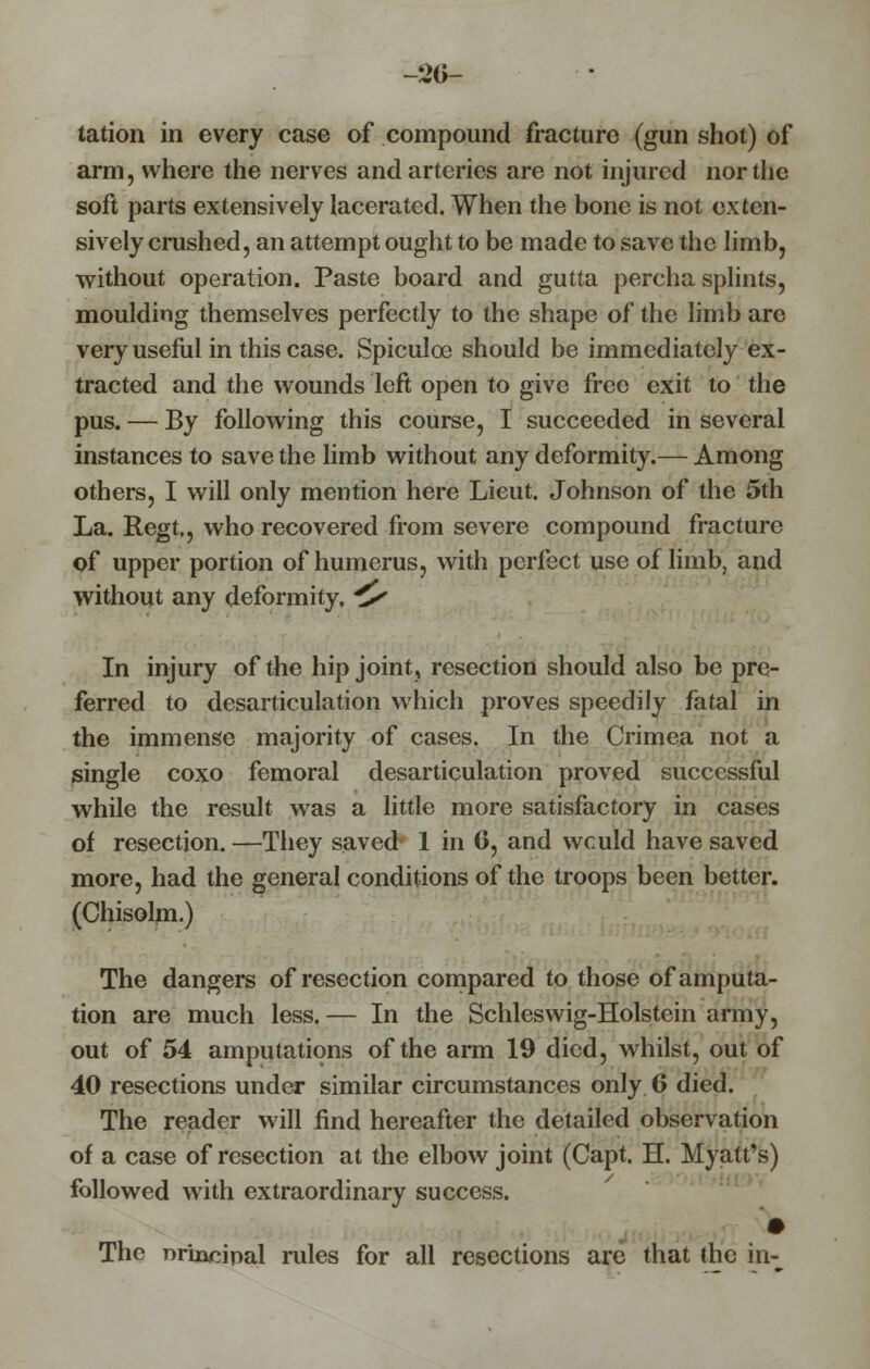 no- tation in every case of compound fracture (gun shot) of arm, where the nerves and arteries are not injured nor the soft parts extensively lacerated. When the bone is not exten- sively crushed? an attempt ought to be made to save the limb, without operation. Paste board and gutta percha splints, moulding themselves perfectly to the shape of the limb are very useful in this case. Spiculoe should be immediately ex- tracted and the wounds left open to give free exit to the pus. — By following this course, I succeeded in several instances to save the limb without any deformity.— Among others, I will only mention here Lieut. Johnson of the 5th La. Regt,, who recovered from severe compound fracture of upper portion of humerus, with perfect use of limb, and without any deformity, * In injury of the hip joint, resection should also be pre- ferred to desarticulation which proves speedily fatal in the immense majority of cases. In the Crimea not a single coxo femoral desarticulation proved successful while the result was a little more satisfactory in cases of resection. —They saved 1 in 6, and wculd have saved more, had the general conditions of the troops been better. (Chisolm.) The dangers of resection compared to those of amputa- tion are much less. — In the Schleswig-Holstein army, out of 54 amputations of the arm 19 died, whilst, out of 40 resections under similar circumstances only 6 died. The reader will find hereafter the detailed observation of a case of resection at the elbow joint (Capt. H. Myatt's) followed with extraordinary success. The nrincipal rules for all resections are that the in-