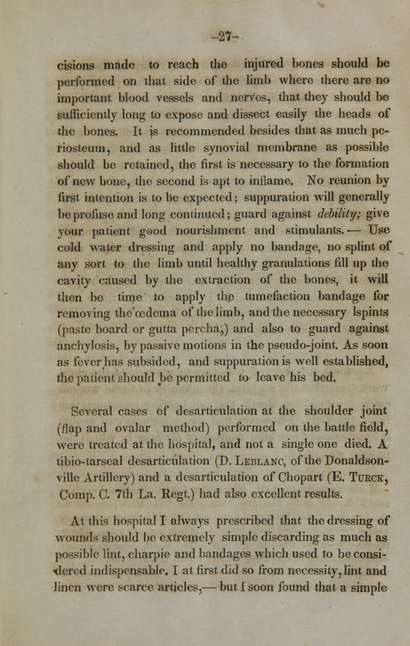 -27- cisions made to reach the injured bones should be performed on that side of the limb where there are no important blood vessels and nerves, that they should be sufficiently long to expose and dissect easily the heads of the bones. It js recommended besides that as much pe- riosteum, and as little synovial membrane as possible should be retained, the first is necessary to the formation of new bone, the second is apt to inflame. No reunion by first intention is to be expected; suppuration will generally be profuse and long continued; guard against debility; give your patient good nourishment and stimulants.-— Use cold water dressing and apply no bandage, no splint of any sort to the limb until healthy granulations fill up the cavity caused by the extraction of the bones, it will then be time to apply the tumefaction bandage for removing thc'ocdcma of the limb, and the necessary lspints (paste board or gutta percha,) and also to guard against anchylosis, by passive motions in the pseudo-joint. As soon as fever has subsided, and suppuration is well established, the patient should be permitted to leave his bed. Several cases of desarticulation at the shoulder joint (flap and ovalar method) performed on the battle field, were treated at the hospital, and not a single one died. A tibio-tarseal desarticulation (D. Leblanc, of the Donaldson- ville Artillery) and a desarticulation of Chopart (E. Turck, Comp. C. 7th La. Regt.) had also excellent results. At this hospital I always prescribed that the dressing of wounds should be extremely simple discarding as much as possible lint, charpie and bandages which used to be consi- dered indispensable. I at first did so from necessity, lint and linen were scarce articles,— but I soon found that a simple