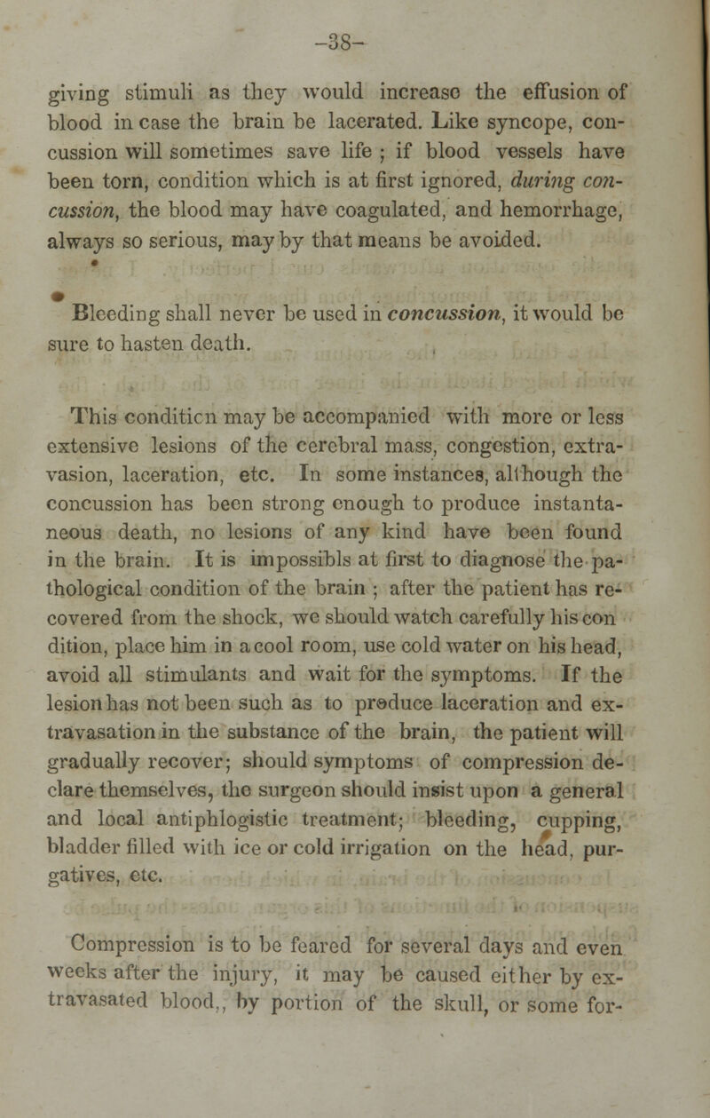 -as- giving stimuli as they would increase the effusion of blood in case the brain be lacerated. Like syncope, con- cussion will sometimes save life ; if blood vessels have been torn, condition which is at first ignored, during con- cussion, the blood may have coagulated, and hemorrhage, always so serious, may by that means be avoided. Bleeding shall never be used in concussion, it would be sure to hasten death. This condition may be accompanied with more or less extensive lesions of the cerebral mass, congestion, extra- vasion, laceration, etc. In some instances, although the concussion has been strong enough to produce instanta- neous death, no lesions of any kind have been found in the brain. It is impossibls at first to diagnose the -pa- thological condition of the brain ; after the patient has re- covered from the shock, we should watch carefully his con dition, place him in a cool room, use cold water on his head, avoid all stimulants and wait for the symptoms. If the lesion has not been such as to produce laceration and ex- travasation in the substance of the brain, the patient will gradually recover; should symptoms of compression de- clare themselves, the surgeon should insist upon a general and local antiphlogistic treatment; bleeding, cupping, bladder filled with ice or cold irrigation on the head, pur- gatives, etc. Compression is to be feared for several days and even weeks after the injury, it may be caused either by ex- travasated blood,; by portion of the skull, or some for-