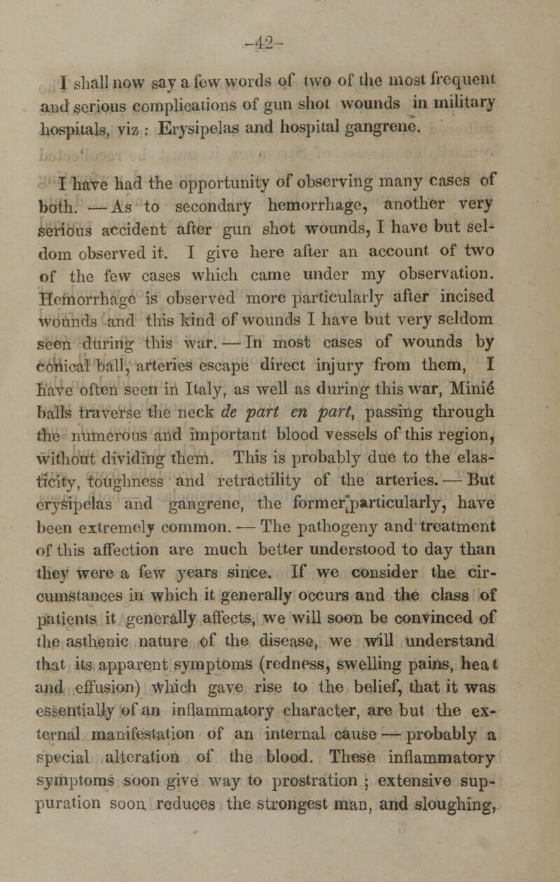 -42- I shall now say a few words of two of the most frequent and serious complications of gun shot wounds in military hospitals, viz : Erysipelas and hospital gangrene. I have had the opportunity of observing many cases of both. —As to secondary hemorrhage, another very Serious accident after gun shot wounds, I have but sel- dom observed it. I give here after an account of two of the few cases which came under my observation. Hemorrhage is observed more particularly after incised wounds and this kind of wounds I have but very seldom seen during this war. — In most cases of wounds by conical ball, arteries escape direct injury from them, I have often seen in Italy, as well as during this war, Mini6 balls traverse the neck de part en part, passing through the numerous and important blood vessels of this region, without dividing them. This is probably due to the elas- ticity, toughness and retractility of the arteries. — But erysipelas and gangrene, the formerjoarticularly, have been extremely common. — The pathogeny and treatment of this affection are much better understood to day than they were a few years since. If we consider the cir- cumstances in which it generally occurs and the class of patients it generally affects, we will soon be convinced of the asthenic nature of the disease, we will understand that its apparent symptoms (redness, swelling pains, heat and effusion) Which gave rise to the belief, that it was essentially of an inflammatory character, are but the ex- ternal manifestation of an internal cause — probably a special alteration of the blood. These inflammatory symptoms soon give way to prostration ; extensive sup- puration soon reduces the strongest man, and sloughing,