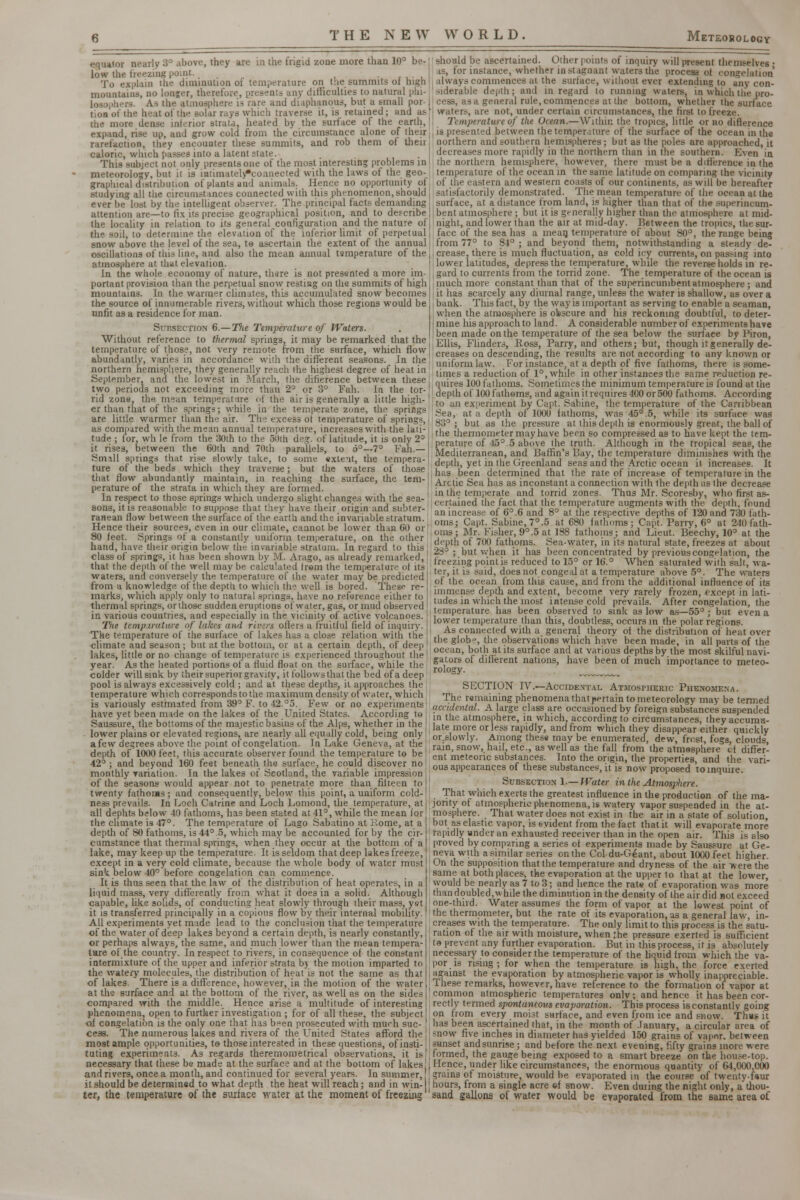 equator nearly 3° above, they are m the frigid zone more than 10° be- low the freezing point. . To explain the diminution oi temperature on the summits ot high mountains, no lon;er, therefore, presents any difficulties to natural phi- are and diaphanous, but a small por- tion of the heat of the solar rays which traverse it, is retained; and as the more dense interior strata, heated by the surface of the earth, expand, rise up, and grow cold from the circumstance alone of their rarefaction, they encounter these summits, and rob them of their caloric, which passes into a latent state. This subject not only presents one of the most interesting problems in meteorology, but it is intimately*connected with the laws of the geo- graphical distribution of plants and animals. Hence no opportunity of studying all the circumstances connected with this phenomenon, should ever be lost by the intelligent observer. The principal facts demanding attention are—to fix its precise geographical position, and to describe the locality in relation to its general configuration and the nature of the soil, to determine the elevation of the inferior limit of perpetual snow above the level of the sea, te ascertain the extent of the annual oscillations of this line, and also the mean annual tamperature of the atmosphere at that elevation. In the whole economy of nature, thsre is not presented a more im- portant provision than the perpetual snow restiug on the summits of high mountains. In the warmer climates, this accumulated snow becomes the source of innumerable rivers, without which those regions would be unfit as a residence for man. Sii-.section 6.—Tlie Temperature of Waters. Without reference to thermal springs, it may be remarked that the temperature of those, not very remote from the surface, which flow abundantly, varies in accordance with the different seasons. In the northern hemisphere, they generally reach the highest degree of heat in September, and the lowest in March, the difference between these two periods not exceeding more than 2° or 3° Fah. In the tor- rid zone, the mean temperature of the air is generally a little high- er than that of the springs; while in the temperate zone, the springs are little warmer than the air. The excess of temperature of springs, as comtured with the mean annua! temperature, increases with the lati- tude ; for. wh le from the 30th to the 50th deg. of latitude, it is only 2° it. rises, between the 60th and 70th parallels, to o°~ 7° Fan.— Small springs that rise slowly take, to some exleit, the tempera- ture of the beds which they traverse; but the waters of those that flow abundantly maintain, in reaching the surface, the tem- perature of the strata in which they are formed. In respect to those springs which undergo slight changes with the sea- ! sons, it is reasonable to suppose that they have their origin and subter- ranean flow between the surface of the earth and the invariable stratum. Hence their sources, even in our climate, cannot be lower than 60 or 80 feet. Springs of a constantly uniform temperature, on the other hand, have their origin below the invariable stratum. In regard to this class of springs, it has been shown by M. Arago, as already remarked, that the depth of the well maybe calculated from the temperature of it.< waters, and conversely the temperature of the water may be predicted; from a knowledge of the depth to which the well is bored. Theso re-, marks, which apply only to natural springs, have no reference either to thermal springs, or those sudden eruptions of water, gas, or mud observed in various countries, and especially in the vicinity of active volcanoes. Tne temperature of lakes awl riven offers a fruitful field of inquiry. The temperature of the surface of likes has a close relation with the climate and season; but at the bottom, or at a certain depth, of deep lakes, little or no change of temperature is experienced throughout the year. As the heated portions of a fluid float on the surface, while the colder will sink by their superior gravity, it follows that the bed of a deep pool is always excessively cold ; and at these depths, ii approaches the temperature which corresponds to the maximum density of water, which is variously estimated from 39° F. to 42.°5. Few or no experiments have yet been made on the lakes of the United States. According te Saussure, the bottoms of the majestic basins of the Alps, whether in the lower plains or elevated regions, are nearly all equally cold, being only a few degrees above the point of congelation. In Lake Geneva, at the depth of 1000 feet, this accurate observer found the temperature to be 42° ; and beyond 160 feet beneath the surface, he could discover no monthly variation. In the lakes of Scotland, the variable impression of the seasons would appear not to penetrate more than fifteen to twenty fathoms; and consequently, below this point, a uniform cold- ness prevails. In Loch Catrine and Loch Lomond, the temperature, at all dephts below 40 fathoms, has been stated at 41°, while the mean for the climate is 47°. The temperature of Lago Sabatino at Rome, at a depth of 80 fathoms, is 44° 5, which may be accounted for by the cir- cumstance that thermal springs, when they occur at the bottom of a lake, may keep up the temperature. It is seldom that deep lakes freeze, except in a very cold climate, because the whole body of water must sink below 40° before congelation can commence. It is thus seen that the law of the distribution of heat operates, in a liquid mass, very differently from what it does in a solid. Although capable, like solids, of conducting heat slowly through their mass, yet it is transferred principally in a copious flow by their internal mobility. All experiments yet made lead to the conclusion that the temperature of the water of deep lakes beyond a certain depth, is nearly constantly, or perhaps always, the same, and much lower than the mean tempera- ture of the country. In respect to rivers, in consequence of the constant intermixture of the upper and inferior strata b} the motion imparted to the watery molecules, the distribution of heat is not the same as thit of lakes. There is a difference, however, in the motion of the water at the surface and at the bottom of the river, as well as on the sides compared with the middle. Hence arise a multitude of interesting phenomena, open to further investigation ; for of all these, the subject ol congelation is the only one that has been prosecuted with murh suc- cess. The numerous lakes and rivers of the United States afford the most ample opportunities, te those interested in these questions, of insti- tuting experiments. As regards therernometrical observations, it is necessary that these be made at the surface and at the bottom of lakes and rivers, once a month, and continued for several years. In summer, it should be determined to what depth the heat will reach; and in win- ter, the temperature of the surface water at the moment of freezing should be ascertained. Other points of inquiry will present themselves • as, for instance, whether in stagnant waters the process of congelation always commences at the surface, without ever extending to any con- siderable depth; and in regard to running waters, in which tlie pro- cess, as a general rule, commences at the bottom, whether the surface waters, are not, under certain circumstances, the first to freeze. Temperature of the Ocean.—Within the tropics, little or no difference is presented between the temperature of the surface of the ocean in the northern and southern hemispheres; but as the poles are approached, it decreases more rapidly in the northern than in the southern. Even in the northern hemisphere, however, there must be a difference in the temperature of the ocean in the same latitude on comparing the vicinity of the eastern and western coasts of our continents, as will be hereafter satisfactorily demonstrated. The mean temperature of the ocean at the surface, at a distance from land, is higher than that of the superincum- bent atmosphere ; but it is generally higher than the atmosphere at mid- night, and lower than the air at mid-day. Between the tropics, the sur- face of the sea has a mean temperature of about 80°, the range being from 77° to 84° ; and beyond them, notwithstanding a steady de- crease, there is much fluctuation, as cold icy currents, on passing into lower latitudes, depress the temperature, while the reverse holds in re- gard to currents from the torrid zone. The temperature of the ocean is much more constant than that of the superincumbent atmosphere; and it has scarcely any diurnal range, unless the water is shallow, as over a bank. This fact, by the way is important as serving to enable a seaman, when the atmosphere is obscure and his reckoning doubtful, to deter- mine Ms approach to land. A considerable number of experiments have been made on the temperature of the sea below the surface by Piron, I Ellis, Flinders, B,os3, Parry, and others; but, though it generally de- creases on descending, the results are not according to any known or uniform law. For instance, at a depth of five fathoms, there is some- times a reduction of 1°, while in other instances the same reduction re- quires 100 fathoms. Sometimes the minimum temperature is found at the depth of 100 fathoms, and again it requires 400 or 500 fathoms. According to an experiment by Capt. Sabine, the temperature of the Carribbean Sea, at a depth of 1000 fathoms, was 45°.5, while its surface was S'P ; but as the pressure at this depth is enormously great, the ball of the thermometer may have been so compressed as to have kept the tem- perature of 45°.5 above the truth. Although in the tropical seas, the , Mediterranean, and Baffin's Bay, the temperature diminishes with the depth, yet in the Greenland seas and the Arctic ocean it increases. It has been determined that the rate of increase of temperature in the Arctic Sea has as inconstant a connection with the depth as the decrease in the temperate and torrid zones. Thus Mr. Scoresby, who first as- certained the fact that the temperature augments with the depth, found an increase of 6°.6 and 8° at the respective depths of 120 and 730 fath- oms; Gapt. Sabine, 7°.5 at 680 fathoms; Capt. Parry, 6° at 240 fath- oms ; Mr. Fisher, 9°.5 at 18S fathoms; and Lieut. Beechy, 10° at the depth of 700 fathoms. Sea-water, in its natural state, freezes at about 28° ; but when it has been concentrated by previous congelation, the freezing point is reduced to 15° or 16.° When saturated with salt, wa- ter, it is said, does not congeal at a temperature ahoxe 5°. The waters of the ocean from this cause, and from the additional influence of its immense depth and extent, become very rarely frozen, except in lati- tudes in which the most intense cold prevails. After congelation, the temperature has been observed to sink as low as—55°; but even a lower temperature than this, doubtless, occurs in the polar regions. As connected with a general theory of the distribution of heat over the glob'3, the observations which have been made, in all parts of the ocean, both at its surface and at various depths by the most skilful navi- gators of different nations, have been of much importance to meteo- rology. „^„.^_ SECTION IV.—Accidental Atmospheric Phenomena. The remaining phenomena that pertain to meteorology may be termed accidental. A large class are occasioned by foreign substances suspended in the atmosphere, in which, according to circumstances, they accumu- late more or less rapidly, and from which they disappear either quickly or.slowly. Among these may be enumerated, dew, frost, fogs, clouds, rain, snow, hail, etc., as well as the fall from the atmosphere pf differ- ent meteoric substances. Into the origin, the properties, and the vari- ous appearances of these substances, it is now proposed to inquire. Subsection 1.— Water in the Atmosphere. That which exerts the greatest influence in the production of the ma- jority of atmospheric phenomena, is watery vapor suspended in the at- mosphere. That water does not exist in the air in a state of solution, but as elastic vapor, is evident from the fact that it will evaporate more rapidly under an exhausted receiver than in the open air. This is also proved by comparing a series of experiments made by Saussure at Ge- neva with a similar series on the Coldu-G^ant, about 1000 feet higher. On the supposition that the temperature and dryness of the air Tverethe same at both places, the evaporation at the upper to that at the lower, would be nearly as 7 to 3; and hence the rate of evaporation was more than doubled, while the diminution in the density of the air did not exceed one-third. Water assumes the form of vapor at the lowest point of the thermometer, but the rate of its evaporation, as a general law, in- creases with the temperature. The only limit to this process is the satu- ration of the air with moisture, when the pressure exerted is sufficient te prevent any further evaporation. But in this process, if is absolutely necessary to consider the temperature of the liquid from which the va- por is rising; for when the temperature is high, the force exerted against the evaporation by atmospheric vapor is wholly inappreciable. These remarks, however, have reference to the formation of vapor at common atmospheric temperatures only; and hence it has been cor- rectly termed spontaneous evaporation. This process is constantly going on from every moist surface, and even from ice and snow. Thus it has been ascertained that, in the month of 'January, a circular area of snow five inches in diameter has yielded 150 grains of vapor, between sunset andsunrise; and before the next evening, fifty grains more were formed, the gauge being exposed to a smart breeze on the house-top. Hence, under like circumstances, the enormous quantity of 64,000,000 grains of moisture, would be evaporated in the course of tweiity-faur hours, from a single acre cf snow. Even during the night only, a thou- sand gallons of water would be evaporated from the same area o£