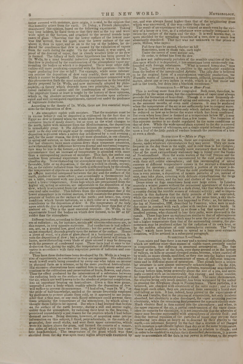 s terior covered with moisture, gave origin, it is said, to the opinion that this humidity arises from the earth. Dr. Dufay, a French philosopher, maintained this opinion, based on the following experiment. Taking two long ladders, he fixed them so that they met at the top and were wide apart at the bottom, and attached to the several rounds large panes of glass. Observing that the lower surface of the lowest pane was first wetted, then the upper, next the lower surface of the one above it, then its upper, and so on to the top of the ladders, he de- duced the conclusion that dew is caused by the exhalation of vapors from the earth during the night. On the other hand, it was urged, in proof of the descent of vapor, that in cloudy weather little or no dew is formed. The fallacy of both these hypotheses has been proved by Dr. Wells, by a most beautiful inductive process, in which he shows that dew is produced by the condensation of the atmospheric vapor sur- rounding the bodies on which it is deposited. There were other diffi- culties still more perplexing connected with the first question—Does the vapor producing dew rise or fall 1 For example, while some substan- ces receive the deposition of dew very readily, there are others on which it cannot be deposited. But every circumstance connected with this phenomenon finds the most satisfactory explanation in the beautiful theory proposed by Dr. Wells, and now universally adopted by philo- sophers,—a theory which depends upon two principles, viz., the noc- turnal radiation of caloric and the condensation of invisible vapor. One important lesson at least is taught by the history of these opinions, which is, the absolute necessity of basing our theories upon authenti- cated and well investigated experiments, carried out under the guidance of legitimate deductions. According to the theory of Dr. Wells, there are five essential requi- sites for the deposition of dew. 1. An atmosphere replete icith moisture. That the moisture must be in excess before it can be deposited is evidenced by ihe fact that in Egypt no dew is formed when the winds blow from the south over the extensive tracts of sandy desert; but as soon as the wind changes to the north, laden with moisture from the Mediterranean, the deposition is remarkably great. 2. The difference between the temperature of the earth in the day and the night must be considerable. Consequently, the deposition is greatest when a sultry day is followed by a cool evening; and, for the same reason, the dews are most abundant, in our climate, in spring and autumn, as then the difference of temperature is greatest. But hot climates have more copious dews than temperate countries, notwithstanding the difference between diurnal and nocturnal tempera- ture may be less in the former,—a fact that finds an explanation in the circumstance that an increase of temperature is attended with more than a corresponding increase of moisture. This fact, the author can confirm from personal experience in East Florida. 3. A serene and cloudless sky. Notwithstanding the atmosphere may be in other respects favorable, little or no deposition, if the sky is veiled in clouds, occurs; for, as the caloric radiated from the earth is reflected back by the clouds, the temperature of objects on its surface is little diminished. Screens of an opaque material interposed between the sky and the surface of the earth, produced the same effect; and accordingly a thermometer laid on a table, compared with one placed on the ground beneath it, indi- cated a lower temperature, Even logs which are precipitated from the higher air, acting as screens, are unfavorable to the deposition of true dew, which is separated from the inferior atmospheric stratum. 4. Se- rene and calm weather. This follows from the circumstance that if the lower atmosphere is in violent motion, it will maintain the general tem- perature of bodies on the surface of the earth ; and hence, too, every condition which favors radiation, as a dark color or a rough surface, contributes to the deposition of dew 5. The temperature of the body upon ivhich the dew is deposited must be considerably Iowa- than that of the ambient air. This is the most essential requisite. Dr. Wells, in his experiments found the bodies on which dew formed, to be 10° or 15° colder than the atmosphere. Different bodies, according to their constitution, possess different pow- ers of radiation ; as, for instance, metals and vitreous substances are, in this respect, in very opposite extremes. Bad conductors or bad reflect- ors, are, as a general law, good radiators ; but the power of radiation, as just remarked, depends greatly upon the nature of the surface. Hence a piece of wool, or a plate of glass placed in a horizontal position, fa- vors the deposition of dew ; but a piece of polished metal will retain its lustre, notwithstanding every blade of grass around it may be drooping with the pressure of condensed vapor. These facts lead at once to the deduction that, during the night, the temperature of different substances varies in accordance with their respective powers of radiation and con- duction. Thus have these deductions been developed by Dr. Wells in a long se- ries of experiments, as conclusiveas they are ingenious. His admirable work is well worth being consulted by every one who takes an interest in physical facts as a science, or by the mere practical horticulturist.1 His extensive observations have enabled him to apply many useful pre-! cautioas to the cultivation and preservation of fruits, flowers, and plants. | Thus the effect produced by the intervention of a substance between i the radiating body on the surface of the earth and the upper regions of the air, which are'well known to be the abode? of perpetual congelation, has an important bearing on horticulture. Even a thin wire gauze, suspended .over a body which readily admits the deposition of dew, will suffice to prevent its occurrence. I had often, says Dr. W., in the pride of halt-knowledge, smiled at the means frequently employed by gardeners to protect plants from cold, as it appeared to me impos- sible that a thin mat, or any such flimsy substance could prevent them from attaining the temperature of the atmosphere, by which alone 1 thought them liable to be injured. But wh;n I had learned that bodies on the surface of the earth become, during a still and serene night, colder than the atmosphere, by radiating their heat to the heavens, J perceived immediately a just reason for the practice which I had before deemed useless. Being desirous, however, of acquiring some precise information on this subject, I fixed, perpendicularly, in the earth of a grass-plot, four small sticks, and ever their upper extremities, which were six inches above the grass, and formed the corners of a square, the sides of which were two feet long, drew tightly a very thin cam- bric handkerchief. The temperature of ths grass which was thus shielded from the sky was upon many nights afterwards examined by me, and was always found higher than that of the neighboring grass which was uncovered, if this was colder than the air. The result of an experiment will be vitiated as much even by the vici- nity of a house or a tree, as if a substance were actually interposed be- tween the ?urface of the earth and the sky. It is well known that, in spots shielded by the spreading branches e-f a tree, dew is much leas abundantly deposited. This fact was not unknown to that prince of poets, Milton, who says— Full forty days he passed, whether on hill Sometimes, anon on shady vale, each night Under the covert of some ancient oak, Or cedar, to defend him from the dew. As dew not unfrequently partakes of the sensible qualities of the bo- dies upon which it is deposited, it has sometimes been erroneously con- founded with foreign substances. What is termed honey-dew, says Dr. Traill, generally owes its qualities to the saccharine exudation from the bodies of the insects called Aphides. The jelly-dew is believed to be the original form of a cryptogamian vegetable production, the Tremella nostoc of Linnceus; a membranous, pellucid, greenish-yellow matter, about one or two inches in width, which is at first moist and soft to the touch, but dries into a blackish membrane. Subsection 5.— JVhite or Hoar-Frost. This is nothing more than dew congealed. Both must, therefore, be produced by the same cause, but the condensation of vapor must always precede the formation of hoar-frost. Though it Ls most frequently ob- served during the cold mornings of spring and autumn, yet it also occurs in the summer months of even mild climates. It may be produced when the temperature of the air is not sufficiently low to congeal water. As dew is formed on those bodies only which radiate freely, they may be reduced so low as to freeze the water which has been condensed. But even when hoar frost is formed at a temperature below 32°, it may not remain below this point more than a few hours. The formation of this aqueous meteor is no doubt regulated by the same conditions as that of dew. While the wide-spread plain exposed to the sky is covered with a hoary vesture of whiteness, not a single crystal is found to glitter upon a leaf of the little patch of verdure beneath the protection of a tree or even a shrub. Subsection 6.—Mists or Fogs. Like the preceding phenomena, these are explainable on the same theory, under whatever circumstances they may occur. They are more frequent in the day than in the night, and in cold than in hot climates ; and on the sea, they are generally more stationary than on the land. One of the most extraordinary stationary fogs is found over the Banks of Newfoundland. Here the warm waters of the Gulf Stream and the warm superincumbent air, are encountered by the c«ld polar currents with their still colder atmosphere; and this intermingling of aerial currents at different temperatures causes in the mixture a diminished capacity for meisture; and consequently a portion of its vapor is de- posited in the form of mist. When the cold producing this condensa- tion is very intense, a deposition of minute particles of ice, instead of mist, may take place, covering with delicate crystallizations the twigs and branches of trees, and the hair and clothes of the traveller. Dense mists or fogs sometimes hang over large cities. In London scarcely a winter passes without the occasional appearance of this phe- nomenon. It is then enveloped in a dark cloud, like that which shrouds a country during the terrible scenes of volcanic activity; and so impen- etrable is this darkness that the daily pursuits of life are suspended, while the environs of the city may have, at the same time, a sky unob- scured by a cloud. The same has happened to Paris ; as, for instance, the fog of November, 1797, described by Fourcroy, when men in mid- day came in contact with each other with torches in their hands. In 1790, Amsterdam was enveloped in so dense a fog that upward of two hundred persons, who chanced to lose their paths, were drowned in the canals. These fogs have an explanation similar to that of other aqueous fogs. As the air of the town which may be near the point of saturation, has a higher temperature than that of the surrounding country, the phe- nomenon may be produced either by the radiation of its own heat, or by the sudden admixture of cold atmospheric currents. The  Dry Fogs, which have been known to spread as a haze over extensive countries, will be noticed in a subsequent paragraph. Subsection 7.—Clouds. From mists and fogs there is an easy and a natural transition to clouds, which are nothing more than masses of visible vapor, precisely similar in composition, but differing in structural arrangement. The fogs formed at the surface of the earth, over damp ground or in the bottom of valleys, on hills or around elevated peaks, become, when carried off by winds, so many clouds, modified, as they rise into the higher regions of the atmosphere, by the intermixture of strata of different tempera- tures and in different states of saturation. That clouds have a vesicu- lar structure is now almost universally acknowledged On the Alps, Saussure saw a multitude of small globules, resembling soap-bubbles, floating before him, being generally about the size of a pea, and seem- ingly covered with an inconceivably thin coating ; and these vesicles, he regarded as the component parts of a cloud. The same phenomenon, the vesicles being only much smaller, has been witnessed by the author in crossing the Alleghany chain in Pennsylvania. These particles, it is believed, are charged with electricity of the fame name; and us they thus repel each other, they are prevented from assuming a liquid state and falling as rain. It has, indeed, been proved by the experiments of Yolta and Cavallo, that in the process of evaporation, not only iscaloric absorbed, but electricity is also developed, the vapor acquiring positive electricity, while the remaining fluid possesses the opposite electric state. Much electric fluid is thus carried into the atmosphere ; and when, in the upper regions of the air, a partial condensation of the vapor dimin- ishes its capacity for electricity, it is not improbable that the spherules of vapor may become surrounded with atmospheres of electric £uid ; and thus the mutual repulsion of the particles of vapor may prevent their coalescing into drops so heavy as to descend by their gravity to the earth,—an inference favored by the fact that a stratum of air chaTged with moisture is specifically lighter than dry air at the same temperature. There is still, however, much to be learned in relation to clouds; and in order to be enabled to explain their diversified phenomenp^it isneces- ' sary to accumulate all the data in our power in referenee, to the proper'