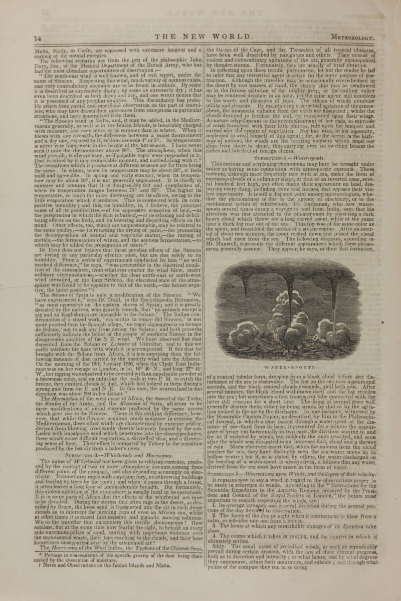 Malta, Sicily, or Corfu, are oppressed with excessive langour and a sink in? of the mental energies. , , , .. T , The following remarks are from the pen of the philosophic John Davy, Esq., of the Medical Department oi the British Army, who has had the most abundant oppoitunities of observation :—  The south-east wind is well-known, and of evil report, under the name of Sirocco. Respecting this wind, much varieiy of opinion exists, and very contradictory accounts are to be found in authors. By some it is described as excessively damp; by some as extremely dry ; it has even been described as both damp and dry, and one writer denies that it is possessed of any peculiar qualities. This discordancy has proba- bly arisen from partial and superficial observation on the part ol travel- lers, who may have drawn their inferences from exceptions in particular situations, and have generalized from them. The Sirocoo wind in Malta, and, it may be added, in the Mediter- ranean generally, as well as in the Ionian Islands, is invariably charged with moisture, and even more so in summer than in winter. When it blows with any strength, the difference between a moist thermometer and a dry one, exposed to it, seldom exceeds 4° or 5°. Its temperature is never very high, even in the height of the hot season. I have never seen it raise the thermometer above 86°. The atmosphere, when this wind prevails, is always hazy, as if palpable vapor were suspended in it. Dust is raised by it in a remarkable manner, and carried along with it.* The sensations which it produces at different seasons arc far from being the. same. In winter, when its temperature may be about 60°, it feels mild and agreeable. In spring and early summer, when its tempera- ture may be about 70°, it is not generally unpleasant. It is chiefly in summer and autumn that it is disagreeably felt and complained of, when its temperature ranges between 75° and 85°. The-higher its temperature, so much the more distressing are its effects, owing to the little evaporation which it produces. This is connected with its com- parative humidity ; and this, its humidity, is, I believe, the principal cause of all its peculiarities,—of the oppressive sensation of heat,—oi the perspiration in which the skin is bathed,—of its relaxing and debili- tating effects on the body, and its lowering and dispiriting effects on the mind. Other effects, too, which are unquestionable, may be referred to the same quality,—as its retarding the drying of paint,—the promoting the decomposition of animal and vegetable matter,—the rusting of metals,—the fermentation of wines, and the acetous fermentation,—to which may be added the propagation of odors. Dr. Davy does not believe that these peculiar effects of the Sirocco are owing to any particular electric state, but are due solely to its humidity. From a series of experiments conducted by him  no well marked difference, he says,  was perceptible in the electrical condi- tion of the atmosphere, from whatever quarter the wind blew, under ordinary circcumstances,—whether the clear north-east or north-west wind prevailed, or the liazy Sirocco, the electrical state of the atmo- £jp!iere was found to be opposite to that of the earth,—the former nega- tive, the latter positive.f The Solano of Spain is only a modification of the Sirocco.  We have experienced it, says Dr. Traill, in the Encyclopaedia Britannica, as most oppressive on the eastern shores of Spain; and it is greatly detested by the natives, who gravely remark, that' no animals except a pig and an Englishman are insensible to the Solano.' The Italian con- demnation of a stupid work, 'era scritto in tempo del Sirocco,' is not more pointed than the Spanish adage,' no rogar algunagraciaen tiempo de Solano,' not to ask any fav«r during the Solano ; and both proverbs sufficiently indicate the belief of the people of southern Europe in the disagreeable qualities of the S. E- wind. We have observed fine dust deposited from the Solano or Levanter at Gibraltar, and to this we partly attribute the haze with which it is accompanied. If this dust be brought with the Solano from Africa, it is less surprising than the fol- lowing instance of dust carried by the easterly wind into the Atlantic. On the morning of the 19th January 1S26, when the Clyde East India- man was on her voyage to London, in lat. 10° 40' N., and long. 27° 41' W., her rigging was observed to be covered with an impalpable powder of a brownish color, and on unfurling the sails at two P. M. to catch the breeze, they emitted clouds of dust, which had lodged in them during a strong gale from the E. and N. E. In this case, the nearest land in that direction was about 700 miles distant. The Hirmattan, of the west coast of Africa, the Samieloi the Turks, the Simiin of the Arabs, and the Khamsin of Syria, all seem to be mere modifications of aerial currents produced by the same causes which give rise to the Sirocco. There is this striking difference, how- ever, that whilst the Sirocco acquires much moisture in crossing the Mediterranean, these other winds are characterised by extreme aridity, derived from blowing over sandy deserts intensely heated by the sun. Laden with impalpable sand which penetrates into the closest packages, these winds cause difficult respiration, a shrivelled skin, and a distress- ing sense of heat. Their effect is compared by Volney to the sensation produced by the hot air from a baker's oven. Subsection 3.— Whirlwinds and Hurricanes. The name of Whirlwind has been given to eddying currents, produ- ced by the contact of two or more atmospheric streams coming from different points of the compass, and also depending seemingly on elec- tricity. It sometimes rages with surprising fury, overthrowing buildings and tearing up trees by the roots ; and when it passes through a forest, it often leaves a long lane of inconsiderable breadth. But fortunately, this violent agitation of the atmosphere is Hsually local in its operations. It is in some parts of Africa that the eflects of the whirlwind are most to be dreaded. During the storms that often rage in the desert, as des- cribed by Bruce, the loose sand is transported into the air in such dense clouds as to intercept the piercing rays of even an African sun, whilst at other times it is raised into massive and gigantic moving columns. Wo to the traveller that encounters this terrific phenomenon ! How sublime, but at the same time how fearful the sight, to behold on ev^ry side enormous pillars of sand, moving with impetuous violence over the unmeasured waste, their tops reaching to the clouds, and their base Sometimes unsupported s^ve by the attenuated air ! The Hurricanes of the West Indies, thf Typhow of the Chinese Seas, the Ox-eye of the Cape, and the Tornadoes of all tropical climates, have been well described by navigaiors and others. They consist of violent and extraordinary agitations of the air, generally accompanied by thunderstorms. Fortunately, they arc usually of brief duration. In reflecting upon these terrific phenomena, let not the reader be led to infer that any terresttial agent is active for the mere purpose of des- truction. Although the traveller may be occasionally overwhelmed in the desert by vast masses of sand, the stately ship may be swallowed up in ihe furious agitation of the mighty deep, or the smiling valley may be rendered desolate in an hour, yet the same agent still ministers to the wants and pleasures of man. The eflects of winds combine utility and pleasure. By maintaining a perpetual agitation of the atmos- phere, the miasmata exhaled from the earth are dissipated ; whilst the clouds destined to fertilize the soil, sre transported upon their wings. As nature adapts'means to the accomplishment of her ends, so myriads of seeds furnished with their little pinions, ride upon the temp.-st and extend afar the empire of vegetation. Nor has man, in his ingenuity, neglected to avail himself of this agent; for, as the ocean is the high- way of nations, the winds are the untiring coursers which impel our ships from shore to shore, thus carrying over its swelling bosom the riches and intellect of foreign climes' Sueseotion 4.— Waterspouts. This curious and perplexing phenomena may here be broaght under notice as having some connection with atmospheric currents. These meteors, although more frequently met with at sea, under the form of enormous clouds of a columnar shape, or that of an inverted cone, seve- ral hundred feet high, yet often make their appearance on land, des- troying every thing, including trees ;\:<d houses, that opposes their vio- lent impetuosity, it is si ill a disputed point among meteorologists, whe- ther the phenomenon is due to the ogency ot electricity, or to the mechanical action of whirlwinds. Eh*. Buchanan, who saw water- spouts several times during a voyage to and from India, says that his attention was first attracted to the phenomenon by observing a dark, heavy cloud which threw out a long curved spout, while at the same time a thick fog rose out of the sea. This fog was of the same color as the spout, and resembled the smoke of a steam-engine. After an inter- val of about two minutes, the spout rushed down and joined the cloud which kad risen from the sea. The following diagram, according te Mr. Maxwell, represents the different appearances which these pheno- mena generally assume. They appear, he says, at their first formation^ * Perhaps in consequence of the specific gravity of the dust being dimi- nished by the absorption of moisture, t Netes and Observations on the Ionian Islands and Malta. WATER-SPOUTS. of a conical tubular form, dropping from a black cloud before any dis- turbance of the sea is observable. The fog on the sea now appears and ascends, and the black conical clouds descends, until both join. After several minutes, the black cloud withdraws itself and the fog recedes into the sea ; but sometimes a thin transparent tube connected with the latter still remains for a short time. The firing of several guns will generally destroy them, either by being struck by shot or by the agita- tion caused in the air by the discharge. In one instance, witnessed by the Honorable Captain Napier, as described by him in ihe Philosophi- cal Journal, in which a shot passed through a water-spout at the dis- tance of one-third from its base, it presented for a minute the appear- ance of being cut horizontally in two purts, the divisions waving to and fro as if agitated by winds, but suddenly the ends reunited, and soon afttr the whole was dissipated in an immense dark cloud and a shower of rain. Many observers assert that, when the column from the cloud reaches the sea, they have distinctly seen the sea-water move up its hollow centre ; but if, as is stated by others. Ihe water discharged on the bursting of a water-spout is always fresh, it follows that any water derived from the sea must have arisen in the form of vapor. Subsection 5.—Observations upmi Winds, and the degree of their velocity. It remains now to say a word in regard to the observations proper io be made in reference to winds. According to the  Instructions for the Scientific Expedition to the Antartic Regions, prepared by the Presi- dent and Council of the Royal Society of London, the points most important to remark respecting the winds, are : 1. Its average intensity and general direction during the several por- tions of the day devoWd to observation. 2. The hours of the day or night when it commences to blow from a calm, or subsides into one from a breeze. 3. The hours at which any remarkable changes of its direction take place. 4. The course which it takes in veering, and the quarter in which it ultimately settles. 5thly. The usual cause of periodical winds, or such as remarkably prevail during certain seasons, with ihe law of their diurnal progress, both as to direction and inten; :'y ; at what hours, and by w I at degrees they commence, attain their maximum, and subside ; an i thitugh what points of the compass they run in so doing.