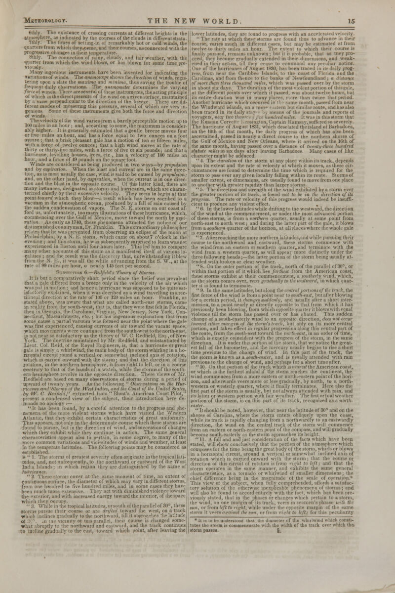 6thly. The existence of crossing currents at different heights in the atmosphere, as indicated by the courses of the clouds in different strata. thly. The times of setting-in of remarkably hot or cold winds, the quarters from which they.c«me, and their courses, as connected with the progressive changes in their temperature. Sthly. The connection of rainy, cloudy, and fair weather, with the quarter from which the wind blows, or has blown for some time pre- viously. Many ingenious instruments have been invented for indicating the variationsof winds. The anemoscope shows the direction of winds, regis- tering upon a slate the maxima and minima, thus saving the trouble of frequent daily observations. The anemometer determines the varying force of winds. There are several of these instruments, the acting principle of which is the direct pressure of the wind on a given surface, maintained by a vane perpendicular to the direction of the breeze. There are dif- ferent modes of measuring this pressure, several of which are very in- genious. Some of these instruments give both the force and direction of winds. The velocity of the wind varies from a barely perceptible motion up to 100 miles in an hour ; and. according to some, the maximum is consider- ably higher. It is generally estimated that a gentle breeze moves four or five miles an hour, and has a force equal to two ounces on a foot square ; that a brisk pleasant gale has a motion of ton or fifteen miles, with a force of twelve ounces; that a high wind moves at the rate of thirty or thirty-rive miles, with a force of five or six pounds; and that a hurricane, levelling houses, trees, etc, has a velocity of 100 miles an hour, and a force of 49 pounds on the square foot. Winds are considered as being produced in two ways—by propulsion and by aspiration. When the blast and current are in the same direc- tion, as is most usually the case, wind is said to be caused by propulsion; and, on the other hand, by aspiration, when the curreat is in one direc- tion and the blast in the opposite course. Of this latter kind, there are many instances, designated as storms and hurricanes, which are charac- terized chiefly by their excessive velocity. They seem te begin at that point toward which they blow—a result which has been ascribed to a vacuum in the atmospheric ocean, produced by a fall of rain caused bv the sudden condensation of vapors. The N. E. storms on our coast af- ford us, unfortunately, too many illustrations of these hurricanes, which, commencing over the Gulf of Mexico, move toward the north by aspi- ration. As early as 1740, these phenomena attracted the notice of our distinguished countryman, Dr. Franklin. This extraordinary philosopher relates that he was ere vented from observing an eclipse of the moon at Philadelphia, by a N. E. storm, which came on about7 o'clock in the evening; and this storm, he was subsequently surprised to learn was not e.\ •enenced in Boston until four hours later. This led him to compare many other accounts of this storm as it manifested itself at various lo- calities ; and the result was the discovery that, notwithstanding it blew from the N. E., it was all the while advancing from the S. W., at the rate of 99 miles per hour, o nearly 145 feet per second. Subjection 6.—RedfJd's Theory of Storms. It is but a comparatively short period since the belief was prevalent that a gale differed from a breeze only in the velocity of the air which was put in motion; and hence a hurricane was supposed to be quite sat- isfactorily explained, when it was decribed as a wind travelling in arec- tilineal direction at the rate of 100 or 120 miles an hour. Franklin, as stated above, was aware that what are called north-east storms, came in reality from the south-west, that is, that they were first felt in Florida, then in Georgia, the Carolinas, Virginia, New Jersey. New York, Con- necticut, Massachusetts, etc.; but his ingenious explanation that from some cause a partial vacuum was formed near the point where the gale was first experienced, causing currents of air toward the vacant space, which movements were continued from the south-westtothenorth-east, is not near so satisfactory as the theory of \V. C. Redfield. Esq., of New York. The doctrine maintained by Mr. Redfield, and substantiated by Lieut. Col. Reid, of the Royal Engineers, is, that a hurricane or great gale is simply a whirlwind, the main body of the storm whirling in a ho- rizontal circuit round a vertical or somewhat inclined axis of rotation, which is carried onward with the storm; and that the direction of this rotation, in the northern hemisphere, is from right to left, or in a course contrary to that of the hands of a watch, while the storms of the south- ern hemisphere revolve in the opposite direction. These views of Mr. Redfield are based on many observations of storms during a period of upward of twenty years. As the following  Observations on the Hur- ricanes and'Storms of the JVest Indies, and the Coast of the United States, by W. C. Redfield, extracted from Blunt's American Coast Pilot, present a condensed view of the subject, their introduction here de- mands no apology;— It has been found, by a careful attention to the progress and phe- nomena of the more violent storms which have visited the Western Atlantic, that they exhibit certain characteristics of great uniformity. This appears, not only in the determinate course which these storms are found to pi ihe direction of wind, and succession of changes which they exhibit while they continue in action. The same general characteristics appear also to pertain, in some degree, to many of the more common variations and vicissitudes of winds and weather, at least in the temperate latitudes. The following points may be considered as established. > ' 1. The Storms of greatest severity often originate in the tropical lati- tudes, and, not (infrequently, to the northward or eastward of the West India Islands; in which region they are distinguished by the name of hurricanes.  2. These storm? cover at the same moment of time, an extent of contiguous surface, the diameter of which may vary in different storms, from one hnndred to five hundred miles, and in some cases they have been much more extensive. They act with diminished violence toward the exterior, and with increased energy toward the interior, of the space which they occupy.  3. While in the tropical latitudes, orsouth of tiie parallel of 30°, these storms pursue their course or are drifted toward the west, on a track which inclines gradually to the northward, till it approaches die latitude o; \ an tne vicinity 01 tnis parallel, their course is changed some- what abruptly to the northward and eastward, and the track continues to incline gradually to the east, toward which point, after leaving the l lower latitudes, they are found to progress with an accelerated velocity. I The rate at which the.-- storms are found thus to advance in their course, varies much in different cases, but may be estimated at from twelve to thirty miles an hour. The extent to which their course k , finally pursued, remains unknown; but it is probable, that as tney pro- jceed, they become gradually extended in their dimensions, and weak- ened in their action, till they cease to command any peculiar notice. j One of the hurricanes of August 1830, has been traced in its daily prog- ress, from near the Caribbee Islands, to the coast of Florida and die I Carolinas, and from thence to t!<e banks of Newfoundland ; a di \ofmore than three thousand miles, which was passed over by the storm I in about six days. The duration of the most violent portion of thisgale, | at the different points over which it passed, was about twelve hours, but I its entire duration was in many places, mare than twice that period. Another hurricane which occurred in the same month, passed from near the Windward islands, on a morp ( astern but similar route, and has also been traced in its daily s <ans of the journals and reports of voyagers, near two ihouxm I jive hundred miles. It was in this storm that the Russian Corvett Kensington, Captain Ramsay, suffered so severely. The hurricane of August 1831, which desolated the island of Barbadoes, on the 10th of that month, the daily progress of which has also been ascertained, passed in nearly a direct course to the northern shores of the Gulf of Mexico and New Orleans, where it arrived on the 16th of the same month, having passed over a distance of twenty-three hundred statute milesm six days after leaving Barbadoes. Many cases of like character might be adduced. 4. The duration of the storm at any place within its track, depends upon its extent and the rate of velocity at which it moves, as these cir- cumstances are found to determine the time which is required for the storm to pass over any given locality falling within its route. Storms of smaller extent, or dimensions, are usually found to move from one place to another with greater rapidity than larger storms. 5. The direction and strength of the wind exhibited by a storm ever the greater portion of its track, is found not to be in the direction of its jrrogress. The rat« or velocity of this progress would indeed be insuffi- cient to produce any violent effect. . 6. In the lower latitudes while drifting to the westward, the direction of the wind at the commencement, or under the most advanced portion of these storms, is from a northern quarter, usually at some point from north-east to north west; and during the latter part of the gale, it blows from a southern quarter of the horizon, at all places where the whole gale is experienced.  7. After reaching the more northern latitudes,and while pursuing their course to the northward and eastward, these storms commence with the wind from an eastern or southern quarter*and terminate with the wind from a western quarter, as will appear more distinctly under the three following heads;—the latter portion of the storm being usually at- tended with broken or clear weather. 8. On the outer portion of the track, north of the parallel of 30°, or within that portion of it which lies farthest from the American const, these storms exhibit at their commencement, a southerly wind, which, as the storm comes over, cars gradually to the westward, in which quar- ter it is found to terminate. 9. In the same latitudes, but along the central portions of the track, the first force of the wind is from a point near to south-east, but after blowing for a certain period, it changes suddenly, and usually after a short inter- mission, to a point nearly or directly opposite to that from which it has previously been blowing, from which opposite quarter it blows with equal violence till the storm has passed over or has abated. This sudden change of a south-easterly wind to an opposite direction, does not occur toward either margin of the ttorm'i track, but only on its more central portion, and takes effect in regular progression along this central part of the route, from the south-west toward the north-tast, in an order of time, which is exactly coincident with the progress of the storm, in the same direction. It is under this portion of the storm, that we notice the great- est fall of the barometer, and the mercury usually begins to rife a short time previous to the change of wind. In this part of the track, the the storm is known as a south-easter, and is usually attended with rain previous to the change of wind, and perhaps for a short time after. 10. On that portion of the track which isnearest the American coast, or which is the farthest inland if the storm reaches the continent, the wind commences from a more eastern or north-eastern point of the hori- zon, and afterwards veers more or less gradually, by north, to a north- western or westerly quarter, where it finally terminates. Here also the first part of the storm is usually, but not always attended with rain, and its latter or western portion with fair weather. The first orfoul weather portion of the storm, is on this part of its track, recognized as a north- easter.  It should be noted, however, that near the latitude of 30° and on the shores of Carolina, where the storm enters obliquely upon the coast, while its track is rapidly changing from a northwardly to aneastwardly direction, the wind on the central track of the storm will commence from an eastern or north-eastern point of the compass, and will gradually become south-easterly as the storm approaches its height.  11. A full and and just consideration of the facts which have been stated, will show conclusively that the portion of the atmosphere which composes for the time being the great body of the storm, whirls or blows in a horizontal circuit, around a vertical or somewhal inclined axis of rotation which is carried onward with the storm : that the course or direction of this circuit of rotation is from right to left; and that the storm operates in the same manner, and exhibits the same general characteristics, as a tornado or whirlwind of smaller dimensions; the chief difference being in the magnitude ot the scale of operation.* This view of the subject, when fully comprehended, affords a satisfac- tory solution of the otherwise inexplicable phenomena I storms; end will also ke found to accord entirely with the fact, which li viously stated, that in the phases or changes which pertain to a storm, the wind, on one margin of its track, verts in ee tun, OT from lift to right, while under the opposite margin of the - storm it veers againri the nm, or from ri?1it to lift: for this peculiarity *ii is lo be underwood thai the diameter oi the whirlwind which consti- tutes the storm is commensurate with the width of the track over which the, storm passes. I.