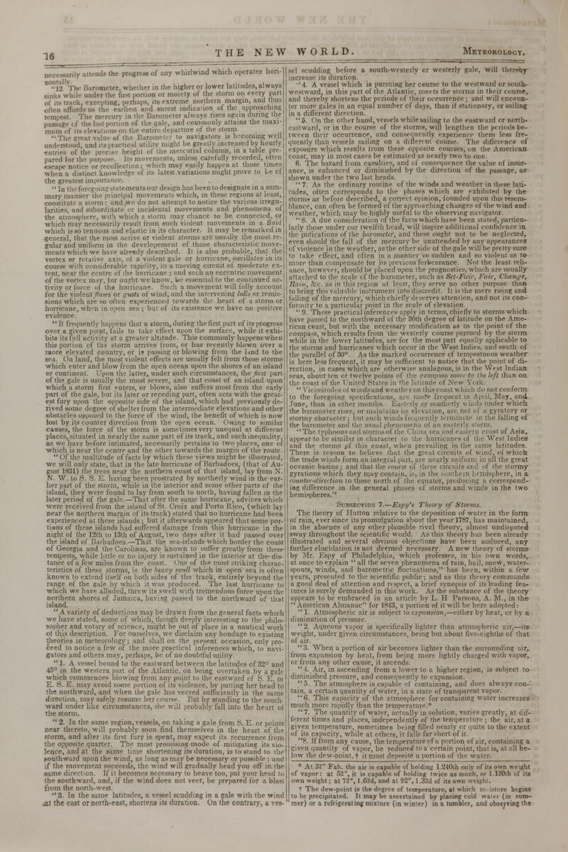 necessarily attends the progress of any whirlwind which operates hori- Z°l2 VThe Barometer, whether in the higher or lower latitudes, always sinks while under the first portion or moiety of the storm on every part of its track, excepting, perhaps, its extreme northern margin, and thus often afford* us the earliest and surest indication of the approaching tempest. The mercury in the Barometer always rises again during the passage of the last portion of the gale, and commonly attains the maxi- mum of its elevations on the entire departure of the storm. ■The great value of the Barometer to navigators is becoming well understood, and its practical utility might be greatly increased by hourly- entries of the precis- height of the mercurial column, in a table pre- pared for the purpose. Its movements, unless carefully recorded, often escape notice or recollection ; which may easily happen at those times when a distinct knowledge of its latest variations might prove to Le cf the greatest importance,  In the foregoing statementsour design has been to designate in a sum- mary manner the principal movements which, in these regions at least, constitute a storm : and,we do not attempt to notice the various irregu- larities, and subordinate or incidental movements and phenomena of the atmosphere, with which a storm may chance to be connected, or which may necessarily result from such violent movements in a fluid which is so tenuous and elastic in its character, it may be remarked in general, that the most active or violent storms are usually the most re- gular and uniform in the developement of those characteristic move- ments which we have already described. It is also probable, that the vortex or rotative axis, of a violent gale or hurricane, oscillates in its course with considerable rapidity, in a moving circuit of moderate ex- tent, near the centre of the hurricane ; and such an eccentric movement of the vortex may, for ought we know, be essential to the continued ac- tivity or force of the hurricane. Such a movement will fully account for the violent flaws or gusts of wind, and the intervening lulls or remis- sions which are so often experienced towards the heart of a storm or hurricane, when in open sea ; but of its existence we have no positive evidence.  It frequently happens that a storm, during the first part of its progress over a given point, fails to take effect upon the surface, while it exhi- bits its full activity at a greater altitude. This commonly happens when this portion of tha storm arrives from, or has recently blown over a more elevated country, or is passing or blowing from the Imd to the sea. On land, the most violent effects are usually felt from those storms which enter and blow from the open ocean upon the shores of an island or continent. Upon the latter, under such circumstances, (he first part of the gale is usually the most severe, and that coast of an island upon which a storm first enters, or blows, also suffers most from the early part of the gale, but its later or receding part, often acts with the great- est fury upon the opposite side of the island, which had previously de- rived some degree of shelter from the intermediate elevations and other obstacles opposed to the force of the wind, the benefit of which is now lost by its counter direction from the open ocean. Owing to similar causes, the force of the storm is sometimes very unequal at different places, situated in nearly the same part of its track, and such inequality, as we have before intimated, necessarily pertains to two places, owe of which is near the centre and the other towards the margin of the route. Of the multitude of facts by which these views might be illustrated, we will only state, that in the late hurricane of Barbadoes, (that of Au- gust 1831) the trees near the northern coast of that island, lay from N. N. W. to S. S. E. having been prostrated by northerly wind in the ear- lier part of the storm, while in the interior and some other parts of the! island, they were found to lay from south to north, having fallen in the j later period of the gale.—That after the same hurricane, advices which were received from the island of St. Croix and Porto Rico, (which lay near the northern margin of its track) stated that no hurricane had been experienced at these islands; but it afterwards appeared that some por- tions of these islands had suffered damage from this hurricane in the night of the 12th to 13th of August, two days after it had passed over the island of Barbadoes.—That the sea-islands which border the coast of Georgia and the Carolinas, are known to suffer greatly from these tempests, while little or no injury is sustained in the interior at the- dis- tance of a few miles from the coast. One of the most striking charac- teristics of these storms, is the heavy swell which in open sea is often known to extend itself on both sides of the track, entirely beyond the range of the gale by which it was produced. The last hurricane to which we have alluded, threw its swell with tremendous force upon the northern shores of Jamaica, having passed to the northward of that island. A variety of deductions may be drawn from the general facts which we have stated, some of which, though deeply interesting to the philo- sopher and votary of science, might be put of place in a nautical work of this description. For ourselves, we disclaim any bondage to existing theories in meteorology; and shall on the piesent occasion, only pro ceed to notice a few of the more practical inferences which, to navi- gators and others may, perhaps, be of no doubtful utility 1. A vessel bound to the eastward between the latitudes of 32° and 45° in the western part of the Atlantic, on being overtaken by a gale which commences blowing from any point to the eastward of 8. E. or E. S. E. may avoid some portion of its violence, by putting her head to the northward, and when the gale has veered sufficiently in the same directiom may safely resume her course. But by standing to the south- ward under like circumstances, she will probably fall into the heart of the storm.  2. In the same region, vessels, on taking a gale from S. E. or points near thereto, will probably soon find themselves in the heart of the storm, and after its first fury is spent, may expect its recurrence from the opposite quarter. The most promising mode of mitigating its vio- lence, and at the same time shortening its duration, is to stand to the southward upon the wind, as long as may be necessary or possible ; and if the movement succeeds, the wind will gradually head you off in the same direction. If it becomes necessary to heave too, put your head to the southward, and, if the wind does not veer, be prepared for a blast from the north-west. 3. In the same latitudes, a vessel scudding in a gale with the wind &t the east or north-east, shortens its duration. On the contrary, a ves- sel scudding before a south-westerly or westerly gale, will thereby increase its duration. •'4. A vessel which is pursuing her course to the westward or south- westward, in this part of the Atlantic, meets the storms in their course, and thereby shortens the periods of their occurrence; and will encsun- ter more gales in an equal number of days, than if stationary, or sailing in a different direction. 5. On the other hand, vessels while sailing to the eastward or north- eastward, or in the course of the storms, will lengthen the periods be- tween their occurrence, and consequently experience them less fre- quently than vessels sailing on a different course. The difference of exposure which results from these opposite courses, on the American coast, may in most cases be estimated as nearly two to one. 6. The hazard fiom casuldes, and of consequence the value of insur- ance, is enhanced or diminished by the direction of the passage, as shown under the two last heads. 7. As the ordinary routine of the winds and weather in these lati- tudes, often corresponds to the phases which are exhibited by the storms as before described, a correct opinion, founded upon this resem- blance, can often be formed of the approaching changes of the wind and weather, which may be highly useful to the observing navigator.  S. A due consideration of the facts which have been stated, particu- larly those under our twelfth head, will inspire additional confidence in the indications of the barometer, and these ought not to be neglected, even should the fall of the mercury be unattended by any appearances of violence in the weather, as the other side of the gale will be pretty sure to take effect, and often in a manner so sudden and so violent as to more than compensate for its previous forbearance. Not the least reli- ance, however, should be placed upon the prognostics, winch are usually attached to the scale of the barometer, such as Set-Fuir, Fair, Change, Rain, &c. as in this region at least, they serve no other purpose than to bring this Valuable instrument into discredit. It is the mere rising and falling of the mercury, which chiefly deserves attention, and not its con- formity to a particular point in the scale of elevation. '•9. These practical inferences apply in terms, chiefly to storms which have passed to the northward of the 30th degree of latitude on the Ame- rican ceast, but with the necessary modification as to the point of the compa-s, which results from the westerly course pursued by the storm while in the lower latitudes, are for the most part equally applicable to the storms and hurricanes which occur in the West Indies, and seuth of the parallel of 30°. As the marked occurrence cf tempestuous weather is here less frequent, it may be sufficient to notice that the point of di- rection, in cases which are otherwise analagous, is in the West Indian seas, about ten or twelve points of the compass more to the left than on the coast of the United States in the latitude of New Yoik. Vicissitudes ol winds and weath< ron this coast which do not conform to the foregoing specifications, are more frequent in April, May, and. June, than in other months. Eai terly or southerly winds under which the barometer rises, or maintains its elevation, are not of a gyratory or stormy character : but such winds Fn uuently terminate in the falling of the barometer and the usual phenomena of an easterly storm. The typhoons and storms of the China sea and eastern coast of Asia, appear to be similar in character to the hurricanes of the West Indies and the storms pf this coast, when prevailing in the same latitudes. There is leason to believe that the great circuits of wind, of which the trade winds form an integral part, are nearly uniform in all the great oceanic basins; and that the course of these circuits and of the stormy gyrations which they may contain, is, in the southern h< rnisphere, in a counter-direction to those north of the equator, producing a correspond- ing difference in the general phases of storms and winds in the two hemispheres. Subsection 7.—Esjn/s Theory of Storms. The theory of Hutton relative to the deposition of water in the form of rain, ever since its promulgation about the year 1787, has maintained, in the absence of any other plausible rival theory, almost undisputed sway throughout the scientific world. As this theory has been already illustrated and several obvious objections have been adduced, any further elucidation is not deemed necessary. Anew theory of storms by Mr. Espy of Philadelphia, which professes, in his own words, at once to explain  all the seven phenomena of rain, hail, snow, water- spouts, winds, and barometric fluctuations, has been, within a tew years, presented to the scientific public; and as this th< ory commands a good deal of attention and rf spect, a brief synopsis of its leading fea- tures is surely demanded in this work. As the substance of the theory appears to be embraced in an article by L. H Parsons, A. M., in the  American Almanac for 1843, a portion of it will be here adopted : 1. Atmospheric air is subject to expansion,—either by heat, or by a diminution of pressure. 2. Aqueous vapor is specifically lighter than atmospheric air,—its weight, under given circumstances, being but about five-eighths of that of air. 3. When a portion of air becomes lighter than the surrounding air, from expansion by heat, from being more lightly charged with vapor, or from any other cause, it ascends. 4. Air, in ascending from a lower to a higher region, is subject to diminished pressure, and consequently to expansion. 5. The atmosphere is capable of containing, and does always con-' tain, a certain quantity of water, in a state of transparent vapor. 6. This capacity of the atmosphere for containing water increases much more rapidly than the temperature.* 7. The quantity of water, actually in solution, varies greatly, at dif- ferent times and places, independently o( the temperrture ; the air, at a given temperature, sometimes being filled nearly or quite to the extent of its capacity, while at others, it falls far short of it. 8. If from any cause, the temperature of a portion of air, containing a given quantity of vapor, be reduced to a certain point, that is, at all be- low the dew-point, t it must deposite a portion of the water. •• At 32° Fah. the air is capable of holding 1.240th only of its own weight of vapor: at 52°, it is capable of holding twice as much, or 1.120th of its own weight; at 72°, 1.62d, and at 92°, I.32d of its own weight. T The dew-point is the degree of temperature, at which m istura begins to be precipitated. It may be ascertained by placing cold water (in sum- mer) or a refrigerating mixture (in winter) in a tumbler, and observing the